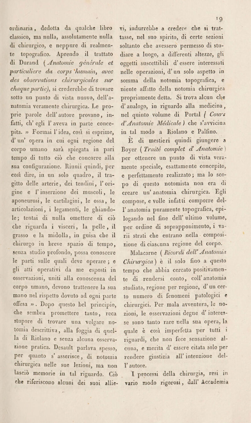 disarticolazione, ma d’ una sçzione ob- bliqua nella continuità, il processo consi¬ stente nel tagliare prima le carni dall’ in¬ nanzi all’indietro fra le due prime dita, per distaccare poi il lembo interno, do¬ po avere segato 1’ osso, non presentereb¬ be alcun vantaggio, e gli altri due meto¬ di, die indicati furono per lo pollice, so¬ no quasi i soli che adoperare si possano. Quando s’incomincia dall’ attraversare i tessuti dalla faccia dorsale verso la faccia palmare, ê indispensabile spingere le parti molli all’ indentro, più che si può, per dare una spessezza conveniente al lembo. Importa, in secondo luogo, di cacciare in principio il bistorino perpendicolarmente sul mezzo della faccia superiore dell’ osso, onde poter riportare la pelle fino a li¬ vello del suo margine interno coll’istru- mento che s’inclina allora in maniera da farlo scorrere sulla sua faccia interna ed inferiore; è d’ uopo inoltre che il bisto¬ rino ne segua la concavità, e che il lembo sia prolungato oltre 1’ articolazione meta- tarso-falangea. L’ esostosi, così frequente nella sua regione dorsale, nei soggetti giunti ad una certa età, rispingendo il tendine estensore a destra ed a sinistra, sarebbe sempre escisa senza pericolo, se essa non fosse talvolta troppo vicina alla membrana sinoviale articolare, e se 1’ in¬ fiammazione non potesse anche dilatarsi a tutta la faccia dorsale del piede. In quanto agli altri metatarsi, l’ultimo viene facilmente demolito, coi varii processi usati per la disarticolazione del dito pic¬ ciolo, aggiungendovi le modificazioni ri¬ chieste dalla sporgenza formata all’ indie¬ tro ecl all’ infuori dal suo tubercolo po¬ steriore. Il sig. Bouchet di Lione fece l’ amputazione dei tre ultimi metatarsi e «lei cuboidc con buona riuscita. Bèclard lece altrettanto nel 1823, ed il signor Laugier lo imitò in questi ultimi tempi, allo spedale Necker. Anche il cuboidc solo può essere estirpato, come la prati¬ ca d’Heurnius già provò, in pari modo che con una porzione dello scafoide, del calcagno o dei cuneiformi, come fece il signor Moreau. La estrazione di ciascun metatarso non offrirebbe maggiori diffi¬ coltà di quella dei metacarpi, come di¬ mostrarono i signori Troccon, Roux, Blan¬ din, e 1’ importanza di codesta operazio¬ ne è abbastanza evidente perchè faccia mestieri difenderla più a lungo» Tutti questi ossi possono inoltre essere ampu¬ tati, come quelli del metacarpo, nella loro continuità, e nelle stesse circostanze, co¬ me pure coi medesimi processi. Tale si è V ordine di soprapponimento alla pianta del piede : 1.° la pelle, molto ispessita e densa sotto il tallone, ancora molto ispessita sotto il margine esterno e F estremità anteriore del metatarso, ma sottile ed arrendevole nell’incavatura plan¬ tare ; 2.0 lo strato sottocutaneo elastico, denso e stipato, la cui spessezza è in ra¬ gione di quella della pelle, e non varia punto secondo la grassezza 0 la magrezza degli individui ; 3.° F aponeurosi, molto ispessita all’ indietro, principalmente sul¬ le sporgenze muscolari media ed esterna, molto più sottile all’innanzi e sulla spor¬ genza muscolare interna, a fibre paralel^ le, e divergente dal tallone verso la ra¬ dice delle dita, come divisa in tre por¬ zioni da due tramezzi che essa manda fra le tre sporgenze muscolari, e conser¬ vante aderenze piuttosto valide collo stra¬ to cellulo-pingiredinoso. Allora si trova sul medesimo piano; 4-Q &1F indentro ed all’indietro il muscolo, adduttore del di¬ to grosso, nel mezzo il flessore breve co¬ mune, ed all’infuori l’abduttore del dito picciolo; 5.° all’innanzi ed all’indentro, il tendine del lungo flessore proprio, i rami del nervo e dell’ arteria plantari in - terni, ed il flessore breve del primo di¬ to ; nel mezzo, il flessore breve ancora, i tendini del flessore comune, ed i rami digitali del nervo plantare esterno; al- F infuori, il flessore breve del dito pic¬ ciolo, ed uno dei rami dell’ arteria plan¬ tare esterna; 6.° sopra un altro piano, e nella regione media, l’arteria ed il ner¬ vo plantari esterni all’ indietro, il mu¬ scolo accessorio del flessore lungo, il ten¬ dine di quest’ ultimo e del flessore del