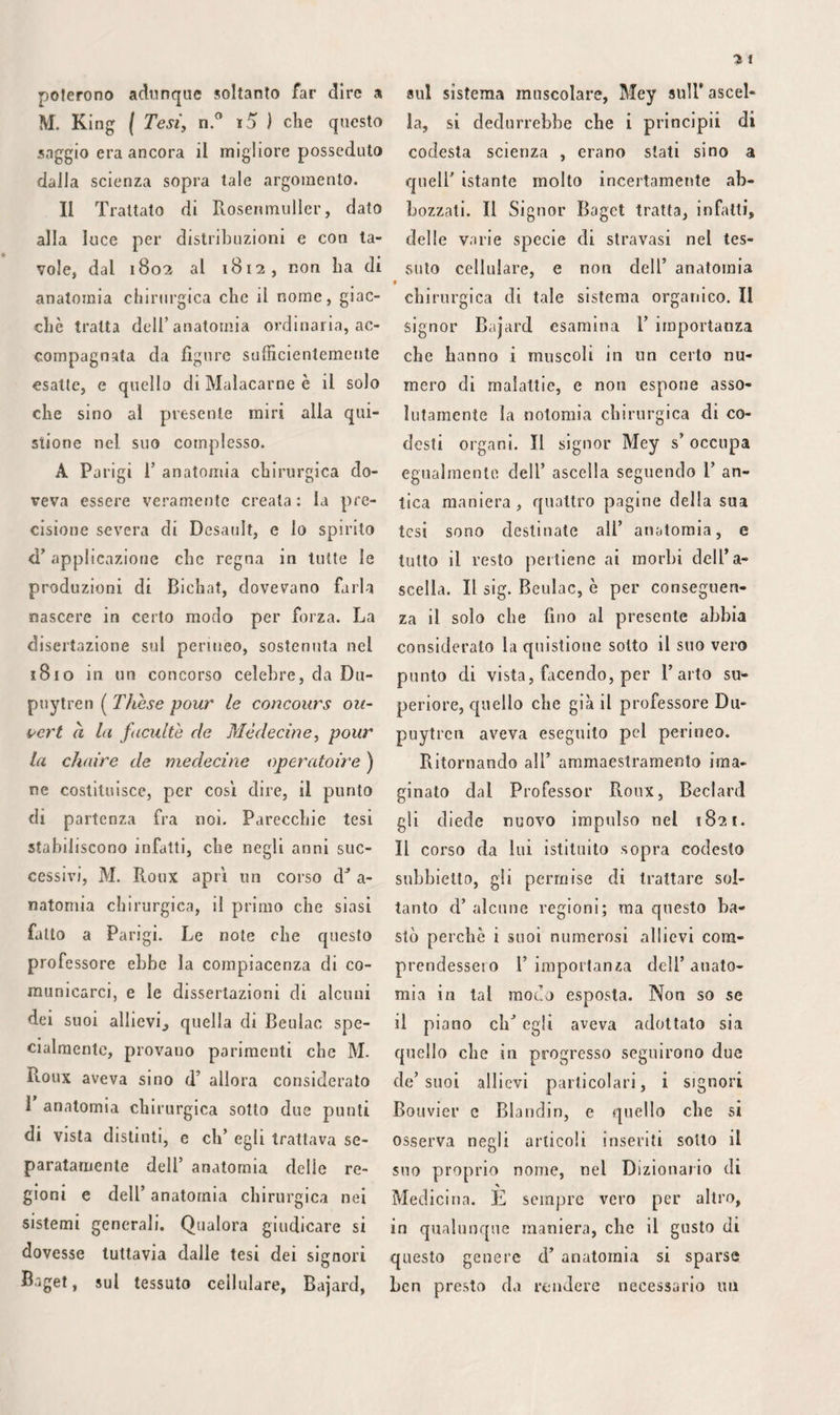 uno stesso tessuto. La membrana gem- mulata, che è di color bruno, variamen¬ te cupo nella pelle dell’ Etiope, in cui M. Gerdy non l’ammette punto, esiste appena nelle razze bianche, nelle quali i bottoni sanguigni cutanei sono separati dal- l’atmosfera da semplici laminette epider¬ miche ; la mancanza poi di questa mem¬ brana caratterizza gli albini. Le scot¬ tature di primo grado che non passano la membrana albida superficiale, non so¬ no accompagnate, nella stessa guisa degli eritemi, da flittene, ed hanno per conse¬ guenza un semplice scagliamento dell’ epi¬ dermide. La bolla del vescicante deriva da ciò che il processo patologico si ope¬ ra, tra le due laminette albide, talché ne segue sovente la perdita del colore nel punto ove fu mantenuto per qualche tem¬ po. La risipola traumatica, più profonda coni’ è, ed occupando principalmente la membrana papillare e la superficie della pelle, non solleva così costantemente la cuticola. La pustola maligna, che mostra avere un punto d’origine più profondo ancora, è accompagnata da vescichette o da flittene, solo in conseguenza d’ un’ a- zione che per giunta s’ eserciti sopra qual¬ che tratto della reticella del Malpighi. Il foruncolo, eh’ è originato o dal de¬ posito d’ una o più goccioline di pus che si rappigliano, o dalla mortificazione di una delle cellette adipose racchiuse nelle cavità linfifere descritte da M. Eichhorn, o nelle maglie della cute, rimane circo- scritto, nè può diffondersi, perchè trovasi imprigionato, come i corpi stranieri, in uno dei tessuti più resistenti dell’economia animale. Se l’antrace si allontana da questo per molti caratteri, ciò avviene perchè avendo la propria sede nel tessuto cel¬ lulare che riempie le areole interne del¬ la pelle, e non nella spessezza del corion, è formato da parecchi gomitoli morbosi, piuttosto che da semplici particelle di marcia rappresa. Nel complesso, offre la pelle una den¬ sità che va crescendo dalla membrana media verso la superficie. Tutte le infiam¬ mazioni ( taccio di quelle che non han¬ no per sede gli speciali elementi, di cui si terrà discorso più basso), le quali nascono fuori di questa media parte , hanno, per ciò stesso, una manifesta ten¬ denza alla diffusione, e a rimanersene su¬ perficiali. Al di sotto, per lo contrario, sono più disposte a propagarsi verso il tessuto cellulare, ed a produrre risipole flemmonose.- Essendo poi le cavità linfi¬ fere più ravvicinate alla superficie interna che all’ esterna, facilmente si deduce che il foruncolo il quale, siccome ho po¬ tuto assicurarmene, è una loro malattia, forma tumori circoscritti, e si sviluppa cagionando vivi dolori. Codeste cavità giungendo alla reticella mucosa con sot¬ tilissimo prolungamento e per una spe¬ cie di orifizio, e trovandosi quasi chiuse all’ indietro, agevolmente si comprende che il pronto sbrigliamento e le ampie incisioni costituiscono il rimedio migliore di tutte le malattie analoghe all’ autrace. La pustola maligna ed il carbonchio han¬ no bensì il punto d’origine nelle ampol¬ le cellulo-adipose del derma, ma si dila¬ tano quasi sempre indi a poco a tempo, se non anche simultaneamente, al punto corrispondente del tessuto sottocutaneo, e differiscono inoltre essenzialmente, per la causa, dal foruncolo e dall’ antrace. La ragione eziandio delle numerose va¬ rietà, che nella forma presentano le altre malattie della pelle, vuole essere ricercata nella tessitura di questa membrana. Le boccuccie assorbenti che M. Westromb vi ha dimostrato, le arterie sierose, i canali sudoriferi, studiati con tanta cura da Eich¬ horn di Gottinga, bastano a dar ragione delle apparenze di molte fioriture ed im¬ petigini. Le cripte sebacee, le cisti pelose deggiono avere da questo lato un’ impor¬ tanza, per lo meno, assai grande. Così risulta assolutamente evidente ai nostri giorni che i crino ni, i quali sfug¬ gono, sotto forma di filamenti, da cer¬ te parti della pelle, allorché la si pre¬ ma, sono costituiti da materia sebacea trattenuta rappresa nei proprii organi clic la formano, e che le macchie sono una trasformazione in cisti di alcuna fra