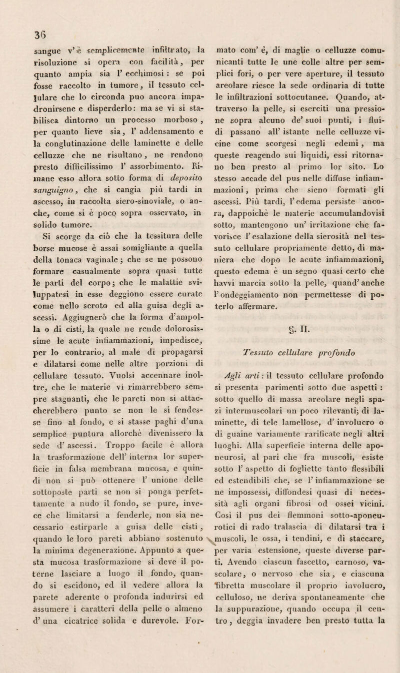 spiegavano colle sue contrazioni il corru¬ gamento dello scroto ed il ritiramento dei testicoli, si fondavano su questo aspetto, per accordargli la tessitura muscolare. Sic¬ come il muscolo cremastere rende in mo¬ do abbastanza plausibile ragione di que¬ sto fatto, i moderni hanno assolutamente rigettato codesta opinione. Io vidi per al¬ tro molti cadaveri che offrivano una di¬ sposizione che si potrebbe invocare in suo favore ; fibre paralelle, ondulate, vellose, molli, cedevolissime, tessuto rossastro, tutto, in una parola, avrebbe permesso eli paragonare il clartos alla membrana muscolare dello stomaco. La mia opinio¬ ne , in tale riguardo, è che l’elemento cellulare possa cangiarsi in tessuto carno¬ so, come già dissi nel principio di que¬ st’ opera. L’ idrocele per infiltrazione, che ha sede nello strato sottocutaneo, può esse¬ re la conseguenza d’una malattia analoga delle pareti addominali, del perineo o degli arti inferiori. Si deve dire lo stesso delle fusioni di pus in conseguenza d’as¬ cessi di qualunque specie sviluppatisi nel¬ le regioni circonvicine, delle orine in ca¬ so di foratura dell’uretra, come pure del liq uido che si procura di spingere nella tonaca vaginale quando la cannuccia non sia convenientemente mantenuta, e del san¬ gue nelle ferite delle arterie pudende e- sterne. La disposizione delle sue lamine spiega, d’altronde, la facilità con cui queste varie specie di stravasi producono cosi celeremcnte gravi disordini, e serve in tutti i casi d’ indicazione per divide¬ re prontamente e largamente la pelle, quando si tema la formazione d’una rac¬ colta marciosa sotto gl’ integumenti dello scroto. Le celluzze pinguedinose, in tenuissi¬ mo numero sullo scroto propriamente det¬ to , divengono più abbondanti risalendo sul cordone, o portandosi verso il peri¬ neo. Perciò questi ultimi punti vengono facilmente interessati dalla polisarcia, men¬ tre che il sacco del testicolo ne rimane generalmente libero, perlochè lo scroto sembra assai meno voluminoso, conservata 365 la proporzione, negli individui grassi di quello che nei magri. 3.Q La tonaca fibrosa è la prima che si modella al testicolo ed al suo cordone. Noi vedemmo, parlando del canal ingui¬ nale, che, nata dai dintorni dell’anello dell’ obbliquo maggiore , essa continuasi evidentemente alla trama fibro-ccllulosa dell’ aponeurosi di questo muscolo. Di tes¬ situra piuttosto stipata in principio, essa allentasi in seguito, ed assume ben pre¬ sto la mollezza e tutti i caratteri del sem¬ plice tessuto cellulare. Totalmente in bas¬ so , essa confondesi per tal modo alla pre¬ cedente che per lo più riesce impossibile separarle. Nelle ernie antiche, essa acqui¬ sta talvolta sufficiente spessezza perchè, se i visceri sfuggissero da una delle sue lacerazioni, ne potessero risultare tutti! fenomeni dello strozzamento. Questo ac¬ cidente non sarebbe possibile tuttavia, fuorché nella sua metà superiore ed an¬ teriore, a cagione dell’estendibilità mag¬ giore che gode negli altri punti. 4-° La tonaca muscolare o il crema¬ stere raffigura una serie d’archi dipenden¬ ti dalle trazioni esercitate dal testicolo sui fascetti inferiori dell’ obbliquo minore. Hesselbach fu uno dei primi ad avverti¬ re che tale n’ era la disposizione, ma ne dobbiamo la dimostrazione ai signori Giu¬ lio Cloquet e Seder. Come Scarpa, io la riscontrai sempre sul cadavere. Per ve¬ derla bene , fa d’ uopo rovesciare 1’ apo¬ neurosi dell’obbliquo maggiore dall’inden- tro all’infuori, dopo aver diviso il pila¬ stro interno dell’ anello. Traendo allora il cordone leggermente all’ innanzi, con facilità si riconosce che i semicerchi car¬ nosi della sua faccia anteriore sono una dipendenza dell’obbliquo minore, e ch’es- si sono attaccati colle loro estremità ai due lati della circonferenza dell’ anello. Più di frequente, queste fibre sono per siffatta maniera tenui, cosi poco distinte inserendosi al pube presso il muscolo ret¬ to, che parecchi notomisti esatti , fra i moderni, sembrarono dubbiare della loro
