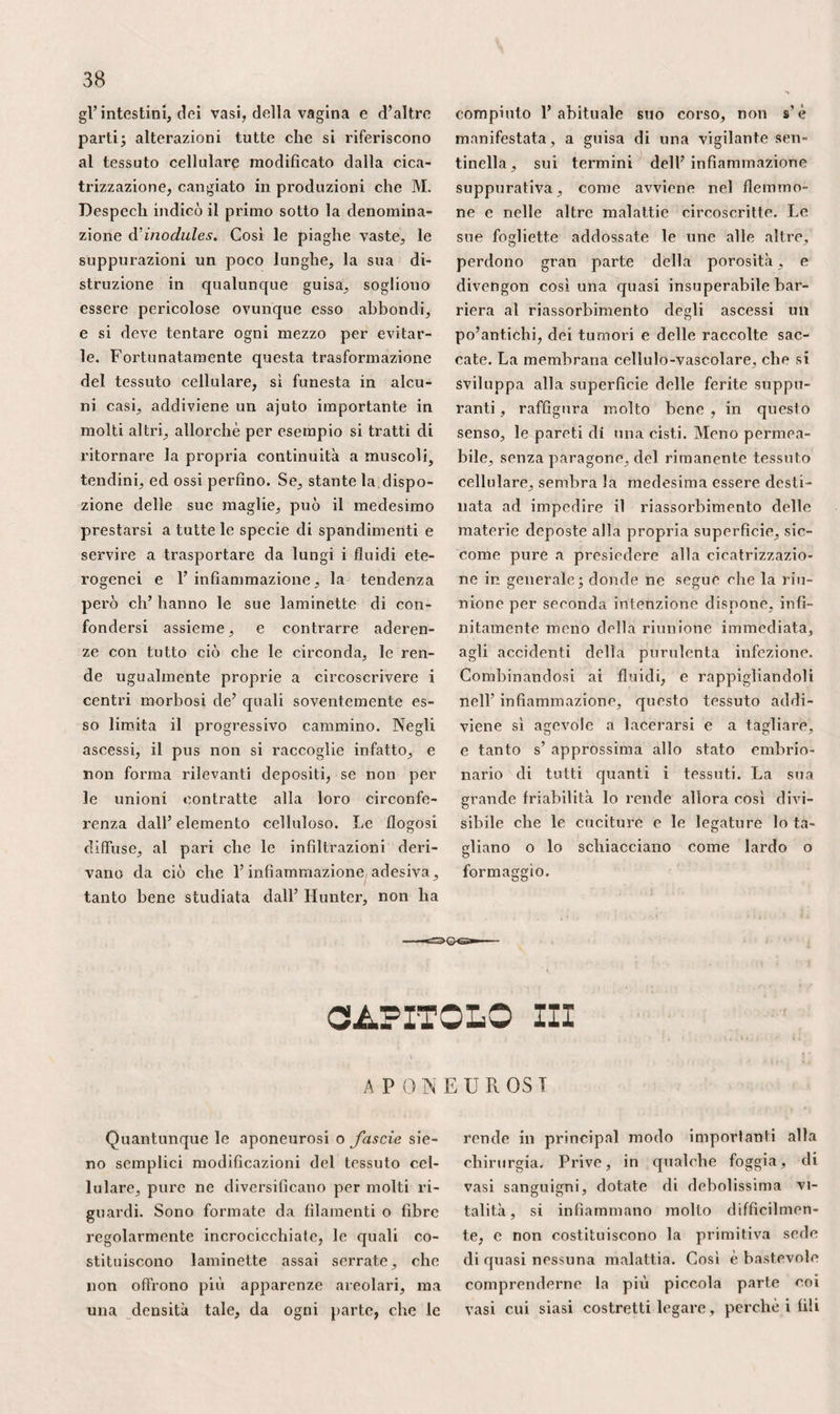 dall’ epitroclea per fermarsi sopra V ole- erario e T apofisi .coronoide. L’ ulcerano, parte essenziale del gombito, portandosi all’indietro, nella flessione del membro, che diviene allora una beva di primo ge¬ nere, allunga il braccio della potenza, al¬ lontanando il tricipite dal punto mobile. In questa posizione, uno strumento ta¬ gliente portato all’ indietro potrebbe riu¬ scire estremamente dannoso, imperciocché facile sarebbe penetrare nell’ articolazione. L’ estensione non permettendo questo ge¬ nere di ferita, s’ opporrebbe parimenti a ciò che un corpo vulnerante potesse tra¬ versare 1’ omero per la cavità olecranica, e metterebbe invincibile ostacolo alla lus¬ sazione all’innanzi; mentre che, nel pri¬ mo caso, non pare impossibile che una causa esterna produca tale spostamento, osservato, per quanto si dice, dal signor Giulio Cloquet, che ne eseguì molto fa¬ cilmente la riduzione. All’infuori, il raggio è abbastanza su¬ perficiale, perchè sia agevole riconoscerne le fratture. 11 supinatore breve lo invo¬ glie quasi intieramente. La sua lussazio¬ ne, di cui il signor Briot dimostrò la frequenza, e che fermò specialmente l’at¬ tenzione dei signori Chedieu e Martin, del signor Dugès, che ne riferì quattro esempii, di Astley Cooper, che parla so¬ prattutto di quella che accade all’innan¬ zi, è più facile all’ indietro che in qua¬ lunque altra direzione : i.° perchè 1’ ar¬ ticolazione è meno bene sostenuta alla sua parte posteriore; 2.° perchè il mo¬ vimento di pronazione è più naturale di quello di supinazione; 3.p perchè quan¬ do questo movimento è sforzato, il rag¬ gio tende a saltare sul cubito, ed a por¬ tarsi dietro 1’ omero. Per siffatta ragione questo spostamento non è raro nelle la- vandaje ed in altre persone che si occu¬ pano a torcere fortemente la biancheria. Facilmente ora si comprendono gli ostacoli che s’ oppongono alla raffilatura degli ossi del gombito. Ciò nulla ostante, siccome questa operazione, praticata pri¬ mieramente dal dott. Parck di Liverpool, poi da Moreau padre e figlio, da Bar-le- 483 Due, Champion, Roux, Symc, Crampton, Spence, Fergusson, Dietz, parecchie vol¬ te riuscì a bene ; siccome essa conserva 1’ antibraccio e le funzioni della mano, le difficoltà della sua esecuzione non ba¬ stano a farla sbandire. Per altro, sa¬ rebbe mestieri preservare il nervo cubi¬ tale , vale a dire disimpegnarlo dalla sua guaina, e portarlo all’ innanzi del- l’epitroclea, siccome consigliò Dupuy- tren, prima di far scorrere, fra le carni e la parte anteriore dell’ articolazione, uno strumento proprio a separare queste parti ed a permettere di segare 1’ estre¬ mità ossea. In siffatta maniera, l’arteria ed i nervi rimanendo intatti, le conse¬ guenze dell’operazione sarebbero analo¬ ghe a quelle che accompagnano ordina¬ riamente le ampie ferite. Se la malattia richiedesse che si effettuasse in pari tem¬ po la raffilatura del cubito e del raggio, la disposizione anatomica degli organi in¬ duce a credere che l’operazione offri¬ rebbe minori probabilità di buona riu¬ scita, e renderebbe per sempre impossi¬ bile la flessione dell’ antibraccio. Articolo IV. Antibraccio/ L’ antibraccio propriamente detto, com¬ preso fra la regione del gombito ed il pugno, ha la forma d’ un cono rovescia¬ to, troncato ed appianato sulle due fac¬ ce , soprattutto in basso. Questa forma varia secondo l’età, la grassezza e la po¬ sizione del membro. Nei fanciulli, il co¬ no è più regolare, come pure negli indi¬ vidui pingui. Nei magri, al contrario, es¬ so è appianato, e presenta quasi altret¬ tanta larghezza inferiormente che alla sua parte superiore. Nella flessione e nella pronazione, la sua faccia anteriore è più convessa che nell’ estensione e nella su¬ pinazione. A . Regione anteriore. — Nella prona¬ zione, la parte inferiore del piano pal¬ mare dell’ antibraccio riguarda all’ indie-