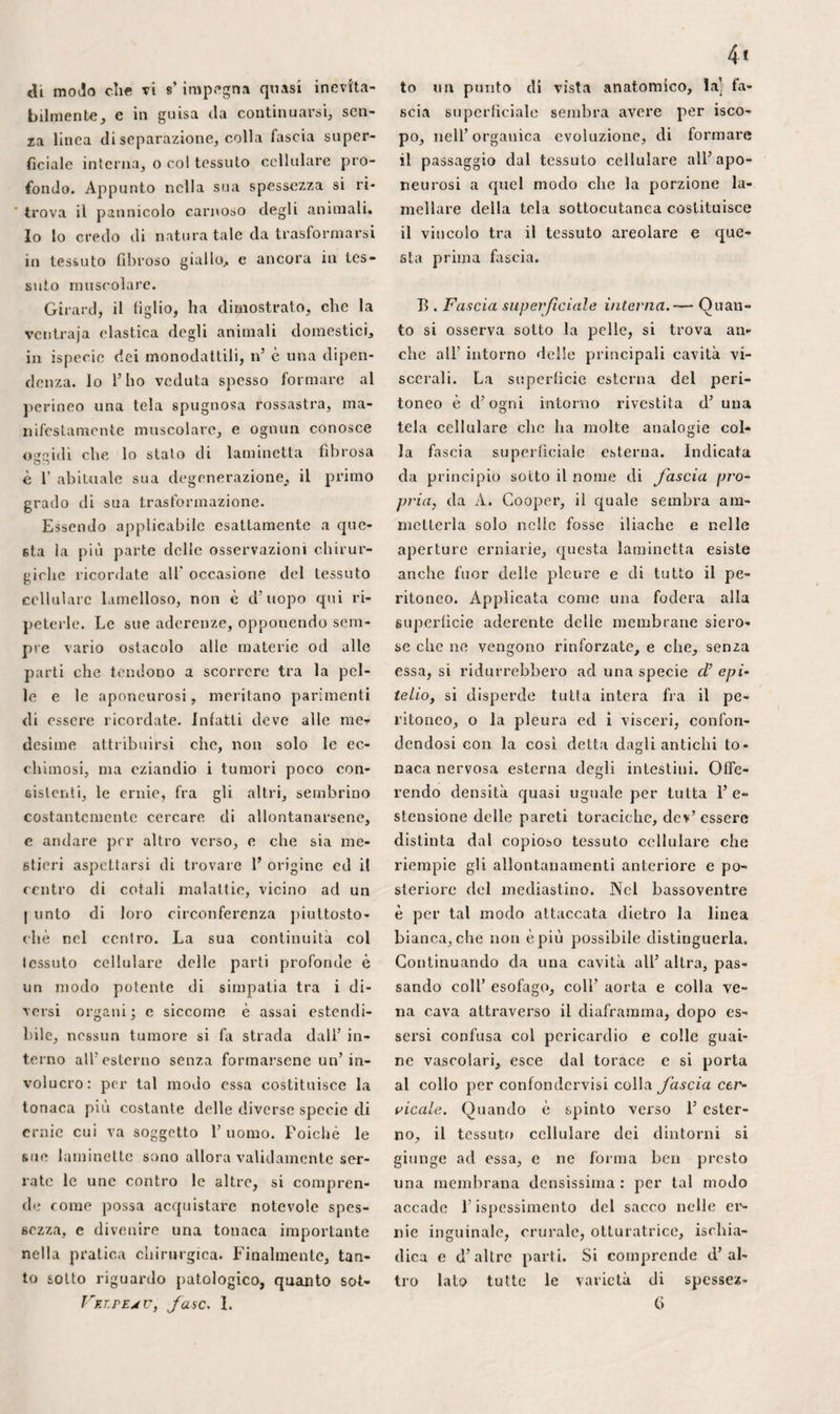 4 do è desso che cagiona lo strozzamento, ma anche quando la strettura accade mol¬ to più in alto, imperciocché, dice il sig. Breschet, la sua punta continuasi diret¬ tamente col legamento di Gimbernat, che si trova così allentalo. È fuori di dubbio che il margine semilunare di questo lega¬ mento, anziché essere tagliente e finire tutto ad un tratto, s’inclina in basso, ver¬ so la coscia, e continuasi piuttosto di fre¬ quente, senza interruzione, colle due pa¬ gine della fascialata, formando una gron¬ da] a che costituisce il terzo interno del canale; d’onde avviene che l’opinione di Dupuytren e Breschet non manca di fon¬ damento , come sembra credere Scarpa. Lo sbrigliamento all’infuori ed in alto de¬ ve bastare nel maggior numero dei casi. I tre sperimenti da me istituiti m’ indu¬ cono a pensare che si renderebbe così molto meno pericolosa 1’ operazione del¬ l’ernia crurale. Quando lo strozzamento accade nell’a¬ nello superiore, il solo margine semiluna¬ re del legamento di Gimbernat può eser¬ citarlo , ove almeno la strettura non sia prodotta dal margine inferiore dell’ar¬ co crurale stesso. Pott nota che la pro¬ fondità delle parti renderebbe allora mol¬ to difficile e rischioso lo sbrigliamento, soprattutto nell’ uomo. In qualunque di¬ rezione si porti il bistorino, pare che si debba temere la lesione di qualche orga¬ no importante. All’ infuori ed in alto, co¬ me consigliarono Sharp e Dupuytren, lo strumento è portato precisamente nella direzione in cui si trova 1’ arteria epiga¬ strica. E necessario avvertire tuttavia che il processo del chirurgo dello spedale mag¬ giore fu generalmente male interpretato. Non si tratta, infatti, d’introdurre una lamina tagliente sotto l’arco crurale, e dividere l’anello verso la spina dell’ilio, rialzandola, ma bensì di incidere con un Ristorino tagliente sulla sua convessità, primieramente il punto dell’ apertura in¬ feriore del canale che preme gli organi spostati, e poi, se fa d’uopo, il legamen¬ to stesso di Puparzio, dalla sua faccia fe¬ morale verso la faccia pelvica, o dal suo Vélpeau, fase. V 32 I margine inferiore verso il superiore. In siffatta maniera, è facile risparmiare l’ar¬ teria epigastrica, quando anche essa fosse collocata precisamente dietro il punto che bisogna incidere, mentre che, nell’altro modo, la si ferirebbe quasi certamente. Se si sbriglia direttamente in alto, come si praticava prima che Arnaud ne avesse di¬ mostrato il pericolo, oppure in alto ed all’ indentro, verso 1’ ombellico , siccome raccomandarono Eistero, Le Dran, Saba¬ tier, Lassus, Chopart e Desault, quando il tumore si trova molto vicino al pube, s’ incorre risico di dividere il ramo pu¬ dendo dell’ arteria epigastrica in entrambi i sessi, e di più, nell'uomo, l’arteria sper¬ matica, oppure anche il canale deferente. All’ infuori del collare del sacco , prima d’entrare nel canale inguinale, il cordo¬ ne spermatico ne incrocicchia, infatti, la parte superiore, percorrendo questo ca¬ nale, poiché 1’ anello dell’ obbliquo mag¬ giore sta più presso al pube elei canale crurale. In questo tragitto, esso non é separato dai visceri che dal legamento ilio-pudendo, il quale, incavato essendo da una grondaja, ha una spessezza poco no¬ tevole. Perciò Scarpa, appoggialo ai fatti riferiti da Arnaud, ed ai tentativi esegui¬ ti allo spedale maggiore da Verdier, Rus- sel, Bassuel e da altri, non crede chp si possa fare un’ incisione di più di due li¬ nee al margine inferiore del legamento di Puparzio, senza ledere i vasi spermatici; ma é chiaro che questi timori suoi sono esagerati. Nella maggior parte dei cada¬ veri, si può eseguire un’ incisione di tre c quattro linee, senza toccare il cordone, e siccome la disposizione delle parti é ap¬ pena cangiata dall’ ernia, si può conchiu¬ dere dallo stato sano al patologico. La ce¬ devolezza del cordone spermatico gli per¬ metterebbe, inoltre, di scorrere sotto lo strumento, e di sfuggirne jl tagliente se giungesse fino ad esso. Si potrebbe d’al¬ tronde spostarlo dal fondo della sua gron¬ daja, sollevandolo o facendolo tirare al- 1’ indentro ed in alto, come raccomanda Astley Cooper. Avvertiamo che, seguendo tale direzione, se 1’ arteria epigastrica si 66