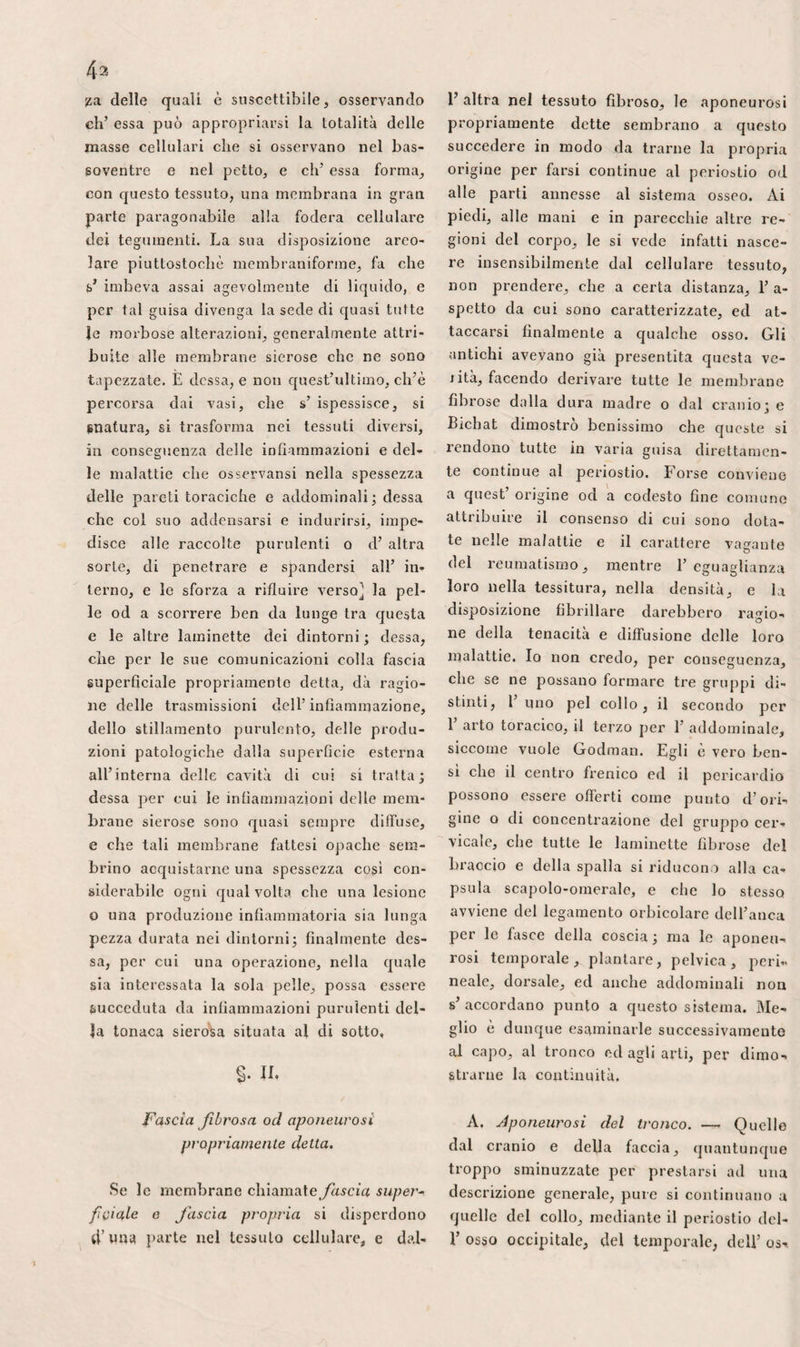 r involucro fibroso del membro, portan¬ dosi verso le stesse parli. La prima sola¬ mente deve essere offesa nell’ operazione dell’ ernia crurale, ed ambedue possono essere evitate, quando si Ioga 1’ arteria fe¬ morale, purché non si si allontani trop¬ po dal muscolo sartorio. g. La muscolare superficiale, che provie¬ ne più di frequente dalla circonflessa ester¬ na, nasce anche talvolta dalla femorale medesima, per collocarsi subito fra i mu¬ scoli retto anteriore e sartorio, ove sareb¬ be* mestieri cercarla dopo l’amputazione, se fosse necessario eseguirne rallacciatura. Notiamo che le scappatoje fornite dall’ori¬ gine di queste quattro ultime arteriuzze, sono troppo poco considerevoli per diffi- cultare la formazione del grumo, quando il filo è situato vicino ad esse sulla cru¬ rale, e che, sotto questo riguardo, si può fare a meno di prestarvi attenzione. h. L’ otturatrice appartiene inoltre alla regione inguinale, benché derivi dall’ilia¬ ca interna. Traversando il canale sottopu¬ dendo, essa fornisce dei ramoscelli che poco importa conoscere. Uno dei suoi ra¬ mi penetra nell’ articolazione cocso-femo- rale, di cui nutre il tessuto cellulare ed il legamento interno. I suoi due rami principali, e le loro derivazioni, si getta¬ no in tutti i muscoli della parte interna della coscia. Il posteriore si anaslomizza colla circonflessa, coll’ ischiadica e con al¬ tre arterie, mentre che 1’ anteriore, che è il più grosso, manda parecchi ramoscel¬ li all’ innanzi, attraverso gli intervalli dei muscoli primo adduttore e pettineo. Que¬ st' arteria é quella che più immediata¬ mente costeggia il lato interno dell’ernia sotlopudenda. G.° Vene.— Ve n’ha una, almeno, per ciascuna arteria secondaria. L’aderenza del¬ le vene ai vasi che ne vengono accompa¬ gnati, ed il numero delle loro valvule fa¬ voriscono doppiamente il corso dei liqui¬ di in esse i nceli itisi, le rendono difficili ad essere separate nelle operazioni, e meno soggette delle altre alle emorragie di ri¬ flusso. — La femorale, applicata contro il Velvkau, fase. V. 529 lato interno dell’ arteria ed un poco al- 1’ indietro, è parimenti guernila di valvo¬ le. Il suo volume cresce in proporzione che essa risale, specialmente al di sopra dell’ apertura inguinale dell’ aponeurosi, per T arrivo dei rami safeno e femorale profondo. Involta nella medesima guaina dell’arteria, essa trovasi egualmente a nu¬ do sotto la fascia superficiale, di rincon¬ tro all’apertura dell’ anguinaia, e può es¬ sere premuta nel canale crurale dalle er¬ nie. Si spiega, così, l’infiltrazione del mem¬ bro, prodotta da questi tumori in alcuni individui. Anche gli aneurismi devono de¬ terminare lo stesso effetto con certa fre¬ quenza, in forza del medesimo meccanismo. Oltre le ragioni generali per cui, onde pas¬ sare un filo sotto un’ arteria, si deve pe¬ netrare sempre dal lato della vena, piut- tostoché da quello che costeggia il nervo principale, la vena crurale ne presenta di particolari. Siccome essa é grossissima, mol¬ lissima, profondamente situata, andando dall’ infuori all’ indentro, si potrebbe fo¬ rarla facilmente 5 mentre che, nella dire¬ zione contraria, la si separa agevolmente, ed avendo cura di sostenerla all’ infuori, coll’estremità delle due prime dita, si pas¬ sa con facilità e sicurezza la tenta al di sotto. Il suo volume ne renderebbe 1’ e- morragia così grave e la legatura così pe¬ ricolosa, che sarebbe forse meglio imitare il sig. Gensoul, ed applicare allora il filo sull’ arteria. La safena, collocata nello strato pro¬ fondo della fascia superficiale, sale obbli- quamente all’infuori verso l'apertura del¬ la fascialata, e s’affossa per imboccarsi colla crurale; in pari modo che all’antibraccio, la vena mediana comune s’unisce ad una delle vene profonde. Ricevendo le dirama¬ zioni integumentali dell’ addomine, e spesso le pudende esterne, come rigonfiata, essa forma in questa situazione una specie di confluente. Rinforzate all’ infuori dalla pa? gina cellulosa che chiude 1’ apertura ingui¬ nale della fascialata, le sue pareti sono, per conseguenza, meno forti e meno resi¬ stenti nel punto del suo ingresso nella fe¬ morale che dappertutto altrove. Perciò è