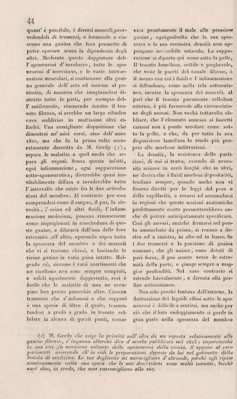 formila. Infatti, che si giunga a togliere l’accavallamento col mezzo dell’assiceIla di Desault* con quella di Boyer, coll’ap¬ parecchio di Grcsely, di Baumers* o con alcuno dei mezzi estensivi clic si applica¬ no in pari tempo sul piede e contro il bacino, siccome i tiramenti eseguiti allora sull’ osso si effettuano in linea retta, do¬ po la guarigione* la sua curvatura è in va¬ llo grado diminuita. Che si usi semplice- niente la fasciatura di Sculteto* le assicel¬ le premute con molta forza sulle faccie interna, esterna ed anteriore del membro* come faceva Mursinna* che alla guisa di Hagedorn si fermi il membro malato con¬ tro il membro sano, ne risulterà lo stesso effetto, T osso verrà in differente modo rad¬ drizzato* e le due estremità corrisponden¬ ti della frattura potranno anche fare spor- gdnza all’ indietro. X Siccome lo scopo principale dei chirur¬ ghi* nei molti processi proposti per am¬ putare la coscia, consisteva nell’ evitare la sporgenza dell’ osso* mi si perdonerà forse d’indugiare alcun poco su questo ar¬ gomento. Qualunque sia il modo che si se¬ gua, non s’impedirà mai il tiramento dei muscoli retto anteriore, sartorio, gracile in¬ terno, bicipite, semitendinoso e semimem¬ branoso. Involti in separate guaine fibro¬ se* avendo il punto fermo al bacino, es¬ si ritraggonsi tanto più quanto 1’ ampu¬ tazione viene praticata più da vicino al ginocchio. Per conseguenza, conviene in¬ cidere gli integumenti tanto più lungi dal luogo ove si vusde eseguire la sezione del femore, quanto si è costretti ad amputare più in basso. Il tricipite, al contrario, e gli adduttori, immedesimandosi per così dire all’osso, non possono in alcun caso ritirarsi molto considerevolmente; ma in pari tempo, siccome è difficile ricondurli iiel punto diviso dalla sega., quando essi s.'li devono servire alla riunione immedia¬ ta, l’estremità del femore si denuda e su¬ bito dopo si necrosai Per ottenere il ri* &ullamento più vantaggioso che è possibi¬ le* fa d’ uopo non solo tagliare lo strato muscolare molto in basso, ma anche favo¬ ritile; più che sì può; il iitnamento im¬ mediato* per dividere molto in alto le fi¬ bre carnose dello strato profondo. In ciò consiste tutta la quistione. Ci resta da co¬ noscere il mezzo migliore per risolverla. Oltre l’inconveniente di conservare trop¬ pi muscoli staccati in proporzione della pelle* 1’ amputazione a lembo ne offre qui un altro. Col metodo di Vermale, essen¬ do uno dei lembi interno e 1’ altro ester¬ no, la massa carnosa, tratta dal suo peso all’indietro, è causa che il femore, tiralo nella flessione dagli psoas ed iliaco* dal pettineo e da altri muscoli* d’ altronde molto superficiale in questa direzione* di rado manchi di venire a sporgere nell’an¬ golo superiore della piaga. Col metodo di Piavaton, il lembo anteriore* già troppo sottile, incorre risico d’essere ancora più assottigliato o perfino forato dall’osso. 11 solo tentativo che io feci del metodo a lembi al di sopra del ginocchio* me ne di¬ sgustò per sempre come metodo generale. La lunghezza dei muscoli della coscia ren¬ de inoltre gravissime in generale le sue amputazioni* per causa delle infiltrazioni purulenti eh’ essi favoriscono in considere¬ vole modo* soprattutto quando si credette ben fatto tentare la riunione immediata. Separata la parte malata del membro dal¬ la sana* la disposizione degli organi* pren¬ dendo 1’ osso per centro, è la seguente ; i.° all’innanzi, la porzione media del tri¬ cipite ed il retto anteriore della coscia, scostati da uno strato celluloso in gene¬ rale poco ispessito, e nel quale si trova ordinariamente 1’ arteria muscolare che bi¬ sogna allacciare; ‘i.° all’indietro, l’inser¬ zione degli adduttori, uno strato celluloso ispessito, contenente alcune diramazioni delle arterie perforanti, i tre muscoli sc- mitendinoso, semimembranoso e bicipite, racchiusi nelle loro guaine aponeurotiche col grosso nervo sciatico* c che ricevono piuttosto di frequente delle arterie che convien legare. I nervi, non godendo di forza retrattile, eccedono talvolta il livel¬ lo della ferita dopo le amputazioni. Allo¬ ra varrebbe meglio eseguirne la raffilata¬ la, imperciocché irritati ogni volta dalle medicature à specialmente quando non si