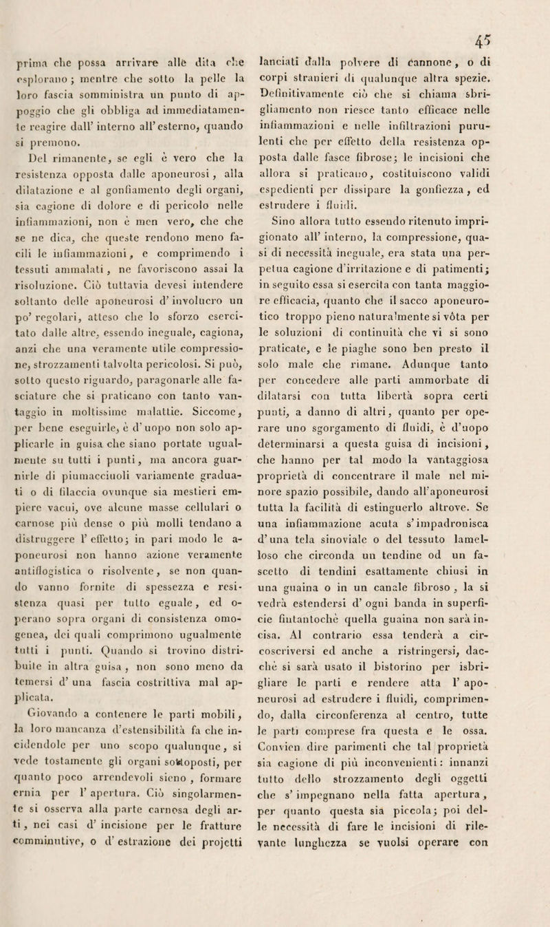 tolare. Non cangiando le proprie relazio¬ ni cogli ossi della gamba, nei varii movi¬ menti dell’ articolazione, la rotella si tro¬ va situata totalmente al di sotto dei con¬ dili del femore nella flessione completa ; mentre che, nell’ estensione, essa risale molto in alto sulla carrucola articolare.Nel primo caso, la sua faccia posteriore s’af¬ fossa talmente fra le superficie condiloi¬ dee, e queste superfìcie medesime hanno tale larghezza trasversalmente, che qua¬ lunque spostamento sarebbe così reso im¬ possibile , quando anche la tensione dei muscoli non vi si opponesse d’altra parte. Allora non avviene lo stesso della sua frat¬ tura. Infatti, situata fra il suo legamento ed il tendine del tricipite, che s’ inseri¬ scono ad angolo sopra i suoi margini su¬ periore ed inferiore, e riposando colla sua faccia angolare sulla superficie inferiore dell incavo intercondiloideo, si concepisce che una caduta sul ginocchio unita ad una violenta contrazione per trattenere il tron¬ co, può determinarne la divisione trasver¬ sa. Nel secondo caso, al contrario, le sue fratture, quasi impossibili, per l’azione sola dei muscoli, sono anche difficilissime per causa diretta, per la maggiore mobilità dell’ osso. Le lussazioni, in tal posizione, sembrano, a primo aspetto, facili, benché in realtà sieno piuttosto rare. Più rialzata al- l’indentro che all’infuori, si potrebbe cre¬ dere che la rotella si dovesse spostare più di frequente nella prima direzione che nel¬ la seconda, eppure si osserva il contrario, e la ragione si trova nella disposizione anatomica delle parti. Il suo margine in¬ terno, sporgendo in modo assai più con¬ siderevole dell’ esterno, è più sottoposto all’ azione dei corpi esterni. La faccietta anteriore del condilo interno del femore, più rialzata e più lunga di quella dell’ e- sterno, ne rende parimenti più difficile lo scivolamento da questo lato. La cresta che ne separa in due la faccia posteriore, es¬ sendo più vicina al margine esterno della grondaja condiloidea che all’ interno, la rende più facile ad essere scacciata all’ in¬ fuori che all’indentro. Filialmente, in mol¬ trato verso P altro che una linea abbas¬ sata dalla spina antero-superiore del ba¬ cino sulla tuberosità della tibia passereb¬ be all’infuori della rotella. Siccome il suo legamento inferiore è in pari tempo ob- bliquo all’infuori ed in basso, riesce evi¬ dente che, tanto nella flessione quanto in qualunque altra posizione, i muscoli de¬ vono tendere fortemente a trarla in questa direzione. Perciò, non solamente 1’ azione muscolare può favorire la lussazione ester¬ na della rotella, spinta inoltre da un col¬ po o da uno sforzo qualunque, ma si deve anche ammettere, col sig. Giulio Cloquet, che essa possa determinarla da sé sola. In ciò si trova la spiegazione di parecchie lussazioni spontanee che, d’altra parte, sembrano dipendere anche da un allen¬ tamento del legamento della rotella, come nel caso riferito dal sig. Itard, o dalla ri- strettezza delle superficie articolari, sic¬ come vide Boyer, oppure, finalmente, da qualche altra anomalia. A tutte queste particolarità riunite, e non ad una sola, come sembra che il sig. Gerdy voglia si¬ gnificare, è dovuta la lussazione quasi co¬ stante che si osserva negli attratti, e la rarità degli spostamenti della rotella al- l’indentro. Del resto se difficilmente si comprende come quest’ osso possa impe¬ gnarsi fra le superficie del femore e del¬ la tibia, siccome dice avere veduto il sig. Wolf, in guisa da non poter esserne di¬ simpegnalo, è facile spiegarsi in qual mo¬ do la sua estirpazione, in siffatta circo¬ stanza, potè cagionare la morte dell’ in¬ dividuo. Slogata che sia all’ infuori, la rotella toglie ai muscoli estensori della gamba una gran parte della loro azione, è ben vero, avvicinandoli all’asse del mem¬ bro d’onde essa li tiene molto lontani nello stato naturale, ma essi non sono per ciò divenuti flessori, come crede il signor Blandin, nè la causa dello stalo di fles¬ sione eccessiva dell’ articolazione femoro- tibiale negli storpiati, come sosteneva Bé- clard. Per ciò che spetta alle fratture, già da lunga pezza Camper dimostrò che es¬ sendo piuttosto il risultament.o dell azione