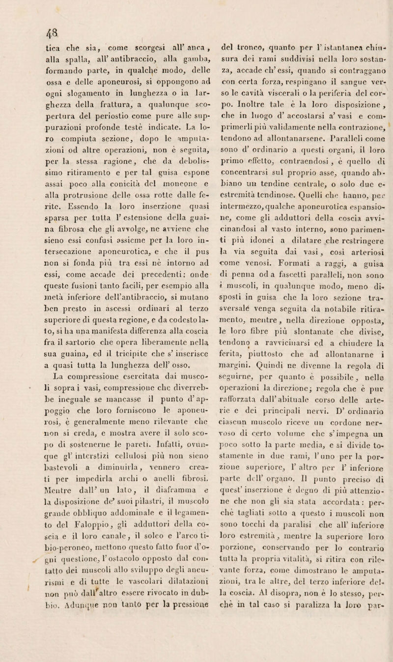 Le verruche ne differiscono in ciò che sono una trasformazione assai circoscrit¬ ta, non più della sola epidermide, ma eziandio di tutte le tonache annesse della pelle, compresavi la reticella papil¬ lare. I calli ed i corni cagionano dolore e fastidio per la pressione che, adden¬ sandosi , esercitano sopra i bottoni san- gnigni. Lo stillamento del contorno del¬ le ligne, e la paronicchia, sono pari- menti lesioni primitive delle tonache bot¬ tonate e gemmulate che alterano la se¬ crezione epidermica , siccome fanno alla testa nella plica polonica che Sedillot e Toussaint hanno mostrato definitivamen¬ te essere una malattia della pelle. Una conseguenza che deriva spontanea da que¬ ste prime considerazioni si è che, pre¬ scindendo dalla natura ed intensità loro, ie malattie della pelle sono ben lontane dall’ offerire la medesima attitudine alle topiche medicazioni: che quelle eli hanno sede fra l’epidermide e la tonaca feltrata del derma deggiono essere, a cose d’ al¬ tronde eguali, meno difficili a curare di quelle che nascono da qualche speziale elemento, dalle cripte dei bulbi pelosi, dai tubi sudoripari, dalle areole lintìfere, e via discorrendo. Adunque quanto si co¬ nosce intorno a questo argomento è sti¬ molo a darsi a nuove ricerche per istabi- lire sempre più il numero delle parti componenti gl’integumenti e determinarne, calcando la via aperta da Willan, Batte- man e Bayer, le malattie proprie , in modo più esatto di quello che, per avven¬ tura, siasi fin qui fatto. Oltre i peli che F adombrano , le cui alterazioni, cF altronde assai rare, dipen¬ dono quasi costantemente dalla cripta, dal bulbo o dai filamenti delle loro ra¬ dici, la superficie libera della pelle pre¬ senta molte disuguaglianze naturali. Le urie, cioè quelle che costituiscono i folli¬ coli, d’ordinario poco notabili, appena distinte sul tragitto dei grossi vasi, e so¬ pra varie parti del corpo, meno palesi nella donna che nell’ uomo, si manifesta¬ no singolarmente durante il freddo o la paura, inducendo quell’apparenza di zi¬ grino che denominasi pelle d’ oca. Alcuni individui le hanno sviluppate per modo che divengono una cagione continua di irritazione e di pustole. Le altre ineguaglianze, conosciute sotto il nome di rughe o di solchi costituisco¬ no due classi differenti: ve n’hanno infatti alcune che sono, in qualche guisa, la riproduzione delle forme del corpo papillare , mentre le altre si spiegano pel movimento delle sottoposte parti. L’ac¬ corciamento e F allungamento, il gonfia¬ mento e F abbassamento alternativo dei muscoli, il turgore ed il ristringimen¬ to del cellulare tessuto, di cui segue essa tutti gli spostamenti, costringono infatti F involucro cutaneo a distendersi ed a re¬ stringersi continuamente; e siccome non è contrattile, o lo è almeno soltanto per la sua tonaca feltrata, tutta l’esterna sua superficie , singolarmente la cuticola, di necessità s’increspa e si corruga. Questo genere di solchi presenta aneli’ esso tre gradazioni : F una è propria soltanto delle tonache superficiali della pelle, occupa tutto il corpo, non si appalesa nell’infan¬ zia c nella maggior parte delle giovanette perchè prevale il cellulare tessuto; l’altra, che comprende tutta la spessezza della membrana, dipende dalla diminuzione va¬ riamente notabile della primitiva grassezza, o meglio da ciò che, in conseguenza d’una alterazione qualunque, hanno dovuto gFin¬ tegumenti rimanere a lungo stirati, oltre i naturali confini, come si osserva nella gravidanza , nell’ idropisia , ed in altre analoghe condizioni, e la si nota al de¬ clinare della vita, principalmente nelle vecchie donne , e solo casualmente si osserva nell’età adulta; la terza specie finalmente che comprende anch’ essa tutta la spessezza della pelle, si trova in vici¬ nanza alle articolazioni diartrodiali, e si palesa eziandio in tutte le altre parti soggette ad estesi movimenti di totalità, sebbene in questo caso assumano la for¬ ma di solchi o di scanalature, come per esempio si riscontra al viso , alla palma delle mani, sul bassoventre delle persone grasse. Le prime non sono di vertm ri-