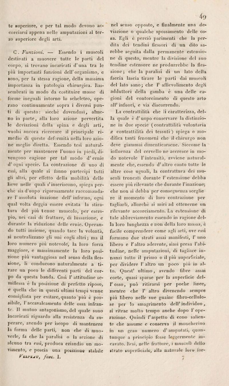 r infuori all’ indentro, ma che spesso si riunisce con questa durante la saldatura delle fratture. 8.° Finalmente, che la riproduzione de¬ gli ossi e le loro vegetazioni si spiegano meglio per 1’ espansione del loro paren¬ chima di quello che per l’azione del pe¬ riostio, e che le ossa piane, sottili, la cui reticella esterna è abbondantissima, in confronto dei vasi profondi, vi sono, co¬ me fece già notare M. Ilaime adottando F idea del dottore Blaise, molto meno fa¬ vorevoli delle ossa lunghe guernite d e- stremità spugnose. G . La sostanza midollare non manca pa¬ rimenti d’ avere molta importanza. La tes¬ situra delicata e la somma vitalità di cui gode, la espongono molto più della tra¬ ma fondamentale delle ossa stesse alle malattie da cui può essere interessato il complesso dello scheletro. Il tenue nu¬ mero di vasi che vi si recano, e la loro estrema tenuità, la sua mollezza o la scar¬ sezza del tessuto cellulare che contiene, fanno si che F infiammazione di rado vi si palesi cogli stessi caratteri degli al¬ tri sistemi organici; eh’essa ne cagioni quasi subito 1’ indurimento, quando è leg¬ gera, o lo scioglimento, quando è molto acuta; che la suppurazione si mostri più di frequente bigiccia, oleosa, fluidissima, e non trovisi quasi mai riunita in raccolte, in ascessi. Tuttavia siccome la sostanza mi¬ dollare è circondata da una tela sottile, diradata in reticella internamente , le fieni- masie ne percorrono rapidamente molta estensione, una volta che 1’ abbiano inva¬ sa. Anche questo è uno dei pericoli del- 1’ amputazione nella continuità degli ossi lunghi forniti di canal midollare. Tanto più abbondante quanto le vene sono più voluminose c molteplici, essa non è ba¬ gnata mai dalla marcia, o stà in mezzo ai fluidi eterogenei, senza esporre alla flebi- tide ed al riassorbimento, che sembrano a Monod non altrimenti effettuarsi nel sistema osseo in generale. Ciò basta perchè il chirurgo eviti, quan¬ to è possibile, di mettere la midolla a contatto di materie alterate, ed anche di lasciarla esposta all’ aria dopo le am¬ putazioni, e perchè sia molto guardingo ogni qualvolta che fu costretto di lace¬ rarla, nella parte media, o nei rigonfia¬ menti spugnosi delle ossa lunghe. 11 suo contatto colle pareti ossee, e 1’ unione dei suoi vasi con quelli del parenchima, sono inoltre la causa che la sua infiam¬ mazione o la distruzione inducano, quasi inevitabilmente, la necrosi e la formazio¬ ne d’ un sequestro che di frequente com¬ prende tutta la spessezza della dialisi ossea. Quasi fluida nello stato naturale, e facendo d’altronde parte della trama organica generale degli ossi, essa deve sof¬ frire i maggiori cangiamenti, od almeno le prime mutazioni, in parecchie malattie dello scheletro. Essendo separata dal pa¬ renchima propriamente detto, non può mancare d’alterarsi subitochè questo ten¬ de ad ammorbarsi profondamente; se que¬ sto s’ ammollisce puramente e semplice- niente, essa cangiasi in una sostanza ros¬ sastra analoga alla feccia del vino. Nella rachitide, essa confandosi in certa guisa col tessuto osseo, ed il tutto finisce col formare una sola massa spugnosa sparsa di fiocchi e di nocciuoli gelatinosi. Nelle fratture, essa incomincia colf indurirsi e chiudere il canal midollare, come per rista¬ bilire la continuità dei suoi vasi con quel¬ li del periostio, col mezzo della massa concrescibile che si depone fra i fram¬ menti. Finalmente, essendo racchiusa in un canale solido e non estendibile, non si deve stupire che la sua ipertrofia, le sue fungosità, 1’ osteosteatoma, e 1’ ostco- sarcoma medesimo, di cui essa costituisce spesso il punto di partenza, che la spina ventosa la quale ne deriva quasi costan¬ temente, sieno accompagnate da così atro¬ ci dolori. ». Periostio. Benché di natura fibrosa, il periostio, da cui tutti gli ossi trovansi estornameu- /. te ricoperti, molto differisce dai lèndini