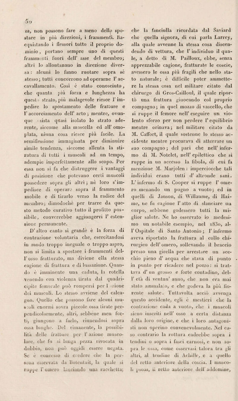 suoi punti solamente, e che come dice M. Blandin, dipende probabilmente dal- 1’ otturazione graduata delle vene emis- sarie. Benché il cranio racchiuda 1’ organo più delicato dell' umana economia, lo si vide distrutto in parecchi punti, dalle ripetute trapanazioni o dalle malattie, senza che tale stato abbia indotto la morte degli individui. La mollezza del cervello, i suoi molti vasi, lo fanno par¬ tecipare a tutte le scosse sofferte dalla testa, e permettono di spiegarne la com¬ mozione, gli stravasi e l’ammaccatura. La importanza delle sue funzioni indica suf¬ ficientemente quanto pericolose possano riuscire le lesioni del cranio, e la distri¬ buzione delle sue diramazioni arteriose fa sospettare che gli stravasi sanguigni si debbano a preferenza effettuare nella sua sostanza grigia. Conviene accennare inoltre le fontanel¬ le : quelle che si scorgono inferiormente delle regioni tempero-parietali svanisco¬ no in generale assai per tempo nel feto, e non sono d’altronde d’ alcun vantaggio nel parto. Possono effettuarsi, come già indicato abbiamo, ernie encefaliche per codesti spazii membranosi, ed appunto per tale situazione i delinquenti intro¬ dussero talvolta, nel cranio dei bambini, aghi ed altri strumenti per farli pe¬ rire. L’anteriore, la più costante e la più larga di tutte, ha la forma di rombo, e le quattro suture che vi si recano s’incrocicchiano ad angolo retto. Essendo meglio conosciuta e maggiore delle altre, si suppose che gli aghi ed altri corpi stranieri sottili, ritrovati da qualche chi¬ rurgo nell’ interno del cranio senza trac¬ cia d’esterna apertura, vi fossero stati introdotti per questa strada. Si vide per¬ sistere codesta fontanella in un giovane di venti anni, ed anche in un altro indi¬ viduo di trenta anni. Esponendo allora all’ encefalocele , appnnto per prevenire la comparsa di siffatta malattia come pu¬ re f azione dei corpi stranieri, si consi¬ gliò di ricorrere a berrettini imbottiti in varie guise. La fontanella posteriore, che spesso tro¬ vasi chiusa all’ istante della nascita, ha maggiore importanza della precedente, in riguardo al parto, giacché si riscontra ef¬ fettivamente nel centro della parte che discende la prima. La si distingue dalla ristrettezza, dalla forma triangolare, e so¬ prattutto dai tre rami delle suture che vi giungono convergendo La direzione di codeste linee è inoltre il solo carattere sul quale si possa affidarsi per riconoscer¬ la, quando 1’ angolo dell’ occipitale non è ancora ossefatto, o quando la sutura sa¬ gittale si prolunga verso il foro della spi¬ na vertebrale, separando quest’ osso in due porzioni simmetriche. La disposizione delle varie ossa del cra¬ nio è causa che ne risulti una scatola ova¬ le o sferoide che resiste agli urti esterni, alla guisa delle volte secondo Bertin, o co¬ me le sfere per opinione di Beclard. L’ab¬ bondanza delle vene che ne percorrono la spessezza, e lo stato vascolare della loro diploe, le espongono alle emorragie, quan¬ do le si fora, ai funghi midollari, ai tumori erettili, alla degenerazione fibrosa, ad am¬ mollirsi a segno tale da sanguinare alla più lieve pressione e divenire come carnosi; ad arrivare a rilevante spessezza, da otto linee ed anche più, come io osservai una volta alla Pietà, nel 1831, e come Bernard e Dumoutier la videro giungere a dicci, do¬ dici, quindici, e perfino diciotto linee. So¬ pra un pezzo che il signor A. Andrai, allievo interno degli ospitali, mi mostrò, nel i832, la loro spessezza, d’ un pollice sui lati, d’un pollice e mezzo nel tragitto della sutura sagittale, era accompagnata da eburneazione quasi compiuta. La na¬ tura dèlia dura madre rende ragione dei tumori fibrosi che vi si osservano spesso, e gli stravasi indotti dalla violenza degli urti esterni che accadono ordinariamente fra questa membrana e gli ossi, essendo trattenuti fra due superfìcie solide, si can¬ giano facilmente in tumori fungosi san¬ guigni, che devono essere distinti dai pre¬ cedenti.