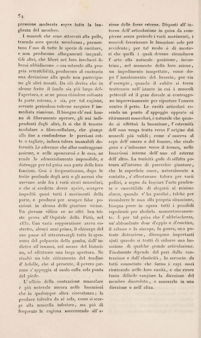 libero dei turbinati, può gonfiarsi e chiu¬ dere in siffatta maniera l’antro d’Igmoro, ina non forma valvola , nè contiene sfin¬ tere che impedisca d’ entrarvi. L’ antro cV Igmoro , o seno mascellare, costituisce una parte molto importante della faccia, ed è di forma piramidale. Corrispondente alla base dell’ orbita , la sua parete superiore contiene il nervo ed i vasi sotto-orbitali, come 1’ anteriore i nervi dentali superiori , la cui rottura , stracciatura , o qualunque altra lesione , spiega, in parte, i disordini che si osser¬ vano talvolta dal lato dell’ occhio, in con¬ seguenza dell’ estrazione del dente canino. La sua parete inferiore appoggiando sugli alveoli, non è molto raro scorgerla forata dalla radice dei denti; il terzo o quarto molare è quello che più se ne avvicina, perlochè si usa scegliere le loro celluzze pel suo perforamento. La relazione dei denti molari coll’antro cl’Igmoro, spiega inoltre, le fistole ed altri accidenti che ne susseguitano la strappatura in certi indi¬ vidui. La sua parete posteriore, ritondata e concava, racchiude i filamenti nervosi che recansi alle radici dei denti molari, e corrisponde alla fossa zigomatica. Il suo apice si prolunga nell’ eminenza inalare , e quindi s’ avvicina talora all’ esterno, in siffatta maniera d’ aver indotto alcuni chi¬ rurghi a credere che questo fosse il mi¬ glior punto per praticare la foratura. La sua base n’ è la parete più larga ; corri¬ spondendo a tutta 1’ estensione del meato medio, 1’ apertura poco sopra menziona¬ ta è incavata nel mezzo, un poco più da vicino tuttavia alla parte superiore che all’ inferiore. Si scorge cosi in qual ma¬ niera accada che la marcia o altre ma¬ terie raccolte nel seno, ne escano meglio per un’ apertura artifiziale eseguita attra¬ verso gli alveoli o nella fossa canina di quello che per l’orifizio naturale. Dopo questo condotto, viene il turbi¬ nato mascellare o inferiore, il più lungo e più largo di tutti, che terminasi in punta allungata vicino all’apertura farin¬ gea, o con una ripiegatura leggermente inclinata in basso verso l’apertura faciale delle narici. Il margine libero di que¬ sto turbinato, talora lontano per tre, quattro ed anche cinque linee della base e dalla parete esterna delle fosse nasali, se ne trova, al contrario, per tal modo avvicinato in altri casi che il condotto inferiore è cangiato in un vero canale. In seguito vengono tutti i gradi intermedii. Quindi i risultamenti differenti ottenuti da varii chirurghi, nei tentativi esegui¬ ti per penetrare nel canal nasale, come consigliato avevano Bianchi e Laforest. Tuttavia, questa operazione non sembra meritare la dimenticanza nella quale cad¬ de, e gioverà per conseguenza dilungarsi alcun poco sulla disposizione anatomica del meato inferiore. Grondaja costituente i tre quarti d’ un canale che corrisponde all’ infuori, e dall’indietro all’ innanzi, alla porzione verticale dell’ osso palatino, alla superficie interna della porzione nasale dell’ osso mascellare superiore, o del seno mascellare, finalmente, alla scanalatura inferiore dell’ apofisi saliente, questo meato è costituito in principal modo dalla su¬ perfìcie concava del turbinato inferiore, ed inferiormente dalla parte esterna della base delle fosse nasali. Il canal nasale apresi all’ unione delle sue pareti interna ed esterna, ma di maniera che si prolun¬ ga una linea e mezzo di più sopra questa ultima. Tagliato a rampone, a danno del turbinato, 1’ orifìzio di codesto canale ri¬ guarda all’ indentro ed un poco all’ in¬ dietro, e fa sì che la cannuccia debba ri¬ volgersi parimenti in questa direzione, quando si opera la fistola lagrimale col processo di Foubert, in pari guisa che per lo cateterismo è di mestieri che 1’ a- pice della tenta si rialzi dal di dietro al- l’innanzi, e dal di dentro all’ infuori. Lo si trova a sei linee circa dall’aper¬ tura del naso , distanza che non varia poi tanto come pretende Morgagni, c co¬ me in seguito si è ripetuto. Infatti, sopra cento teste, M. Vèsignè non riscontrò che leggerissime differenze. Dopo aver ricer¬ cato io stesso queste variazioni, riconobbi che erano poco distinte, e 'che non vale¬ vano ad impedire di penetrare facilmente