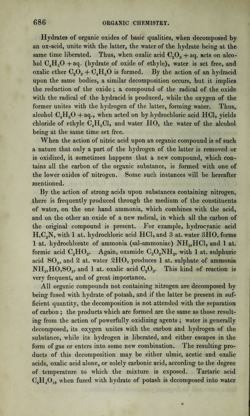 1327 PART IV. ANALYTICAL CHEMISTRY. [/ am deeply indebted to Mr. Parnell for the Sections on Analysis, which he kindly undertook to furnish at my request; and would beg to refer the reader, who is desirous of more detailed instructions, to a very excellent treatise on Chemical Analysis, recently published by that gentleman; or to Dr. Will's Outlines of Analogies.—W. Gr.*] The subject of Chemical Analysis is so comprehensive, that to give more than a general outline of this branch of practical chemistry, would be inconsistent with the plan of these Elements. The few following observations are thrown into four sections: the first of which comprises general instructions concerning the manipula¬ tions necessary in analytical processes ; the second contains a few di¬ rections for the performance of qualitative analysis; the third, for the quantitative estimation of the most common constituents of minerals; and the fourth, for the analysis of mineral waters. An analysis may have for its object the estimation of the weights of either the ultimate or proximate constituents of a substance, that is, of the ultimate elements of which a body is composed, without refer¬ ence to the manner in which those elements are arranged, or of the proximate compounds which form, by their immediate union, the sub¬ stance in question. In organic analysis, the proximate constituents are the substances generally sought; and the elementary composition of these being already known, the ultimate elements of which the sub¬ stance analyzed is composed are also ascertained. Before the composition of a substance can be determined quantita¬ tively, it is necessary to have the nature or quality of the constituents accurately determined; and thus a chemical analysis is resolved into two distinct examinations : first, for the nature of the constituents, which is called the qualitative analysis; and, second, for the respective weights of these constituents, which is the quantitative analysis. As an example, it might be ascertained merely that crystallized sulphate of magnesia is composed of magnesia, sulphuric acid, and water; or that the salt mentioned contains, in 100 parts, 16*7 of magnesia, 32‘4 of sulphuric acid, and 50 9 of water. v London: Taylor and Walton.