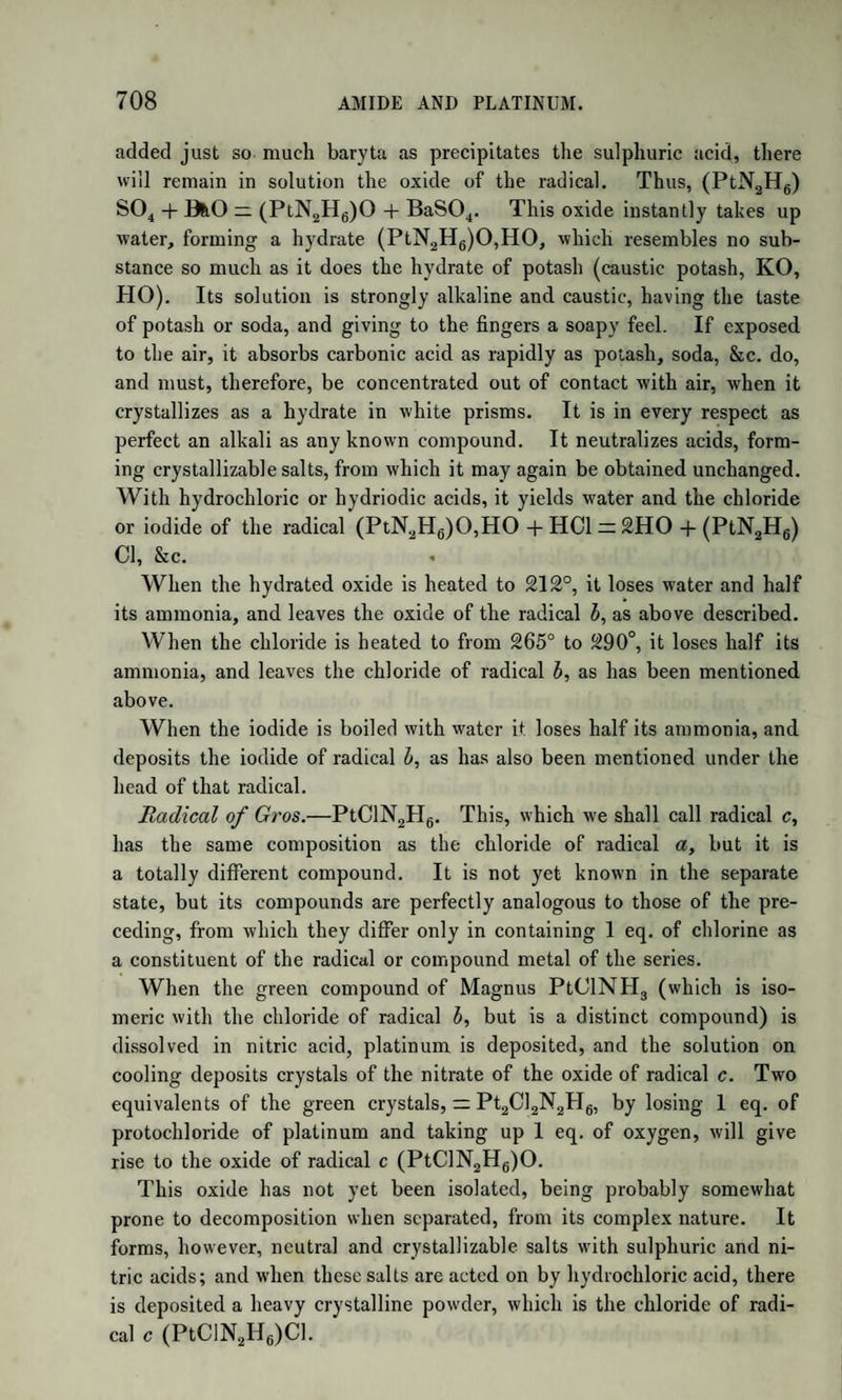 thaline ; we may form a faint conception of the infinite variety of which nature is capable, even when confined to the limits of a given type. And it must be remembered that the facts ascertained by Laurent are sufficient to demonstrate the actual existence of very numerous modifi¬ cations of the type naphthaline, even should his views as to the expla¬ nation of these remarkable phenomena not be confirmed by future re¬ searches. ACTION OF NITRIC ACID ON NAPHTHALINE. Naphthaline, when acted on by nitric acid, gives rise to a series of compounds, in which the hydrogen is replaced by nitrous acid, N04, equivalent for equivalent. The same general observations apply here as in the case of the action of chlorine and bromine, and the same principle of nomenclature is adopted. In representing these compounds, which we can only briefly enumerate, we shall use X to signify nitrous acid. Nitronaphtase, (syn. Nitronaphtalase,) C20(H.X), is best formed by causing nitrous acid to pass through melted naphthaline. It is pu¬ rified by solution in alcohol, from which it crystallizes in long sulphur- yellow prisms, fusible at 110°. By chlorine it is decomposed, yield¬ ing chlonaphtose. Nitric acid converts it into nitronaphtese. When dissolved in alcohol, and subjected to the action of sulphuret of ammo¬ nium, it yields the artificial base naphtalidine. When nitronaphtase is gently heated with 10 parts of lime slightly moistened, it is decom¬ posed, yielding a new compound in yellow crystals, which colours oil of vitriol deep blue, and might be taken for pyroxanthine, but for its insolubility in alcohol. The formula of this substance is C20H7O, and Laurent considers it as naphthaline in which 1 eq. of hydrogen is re¬ placed by oxygen. If it be really so, this would indicate the existence of a series of products in which oxygen is the replacing body, a very remarkable fact, considering the high negative energy of oxygen. Laurent has named this substance naphtalase or naphtase. Nitronaphtese, (syn. Nitronaplitalese,) C20(H6X2), formed by the action of nitric acid on the preceding compound, is a crystalline pow¬ der, insoluble in water, sparingly soluble in alcohol, fusible at 865°. When boiled with tincture of potash it yields nitronaphtesic acid. By the action of sulphuret of ammonium on its alcoholic solution, it yields the artificial base seminaphtalidine. Nitronaphteise is a crystalline compound, formed when naphthaline is added to a large excess of nitric acid. Its formation is accompanied by that of nitronaphtise. It has a pale yellow colour, and is very fusi¬ ble, (melting in boiling alcohol,) and very soluble in ether. Its analysis indicates a composition intermediate between that of nitronaphtese and
