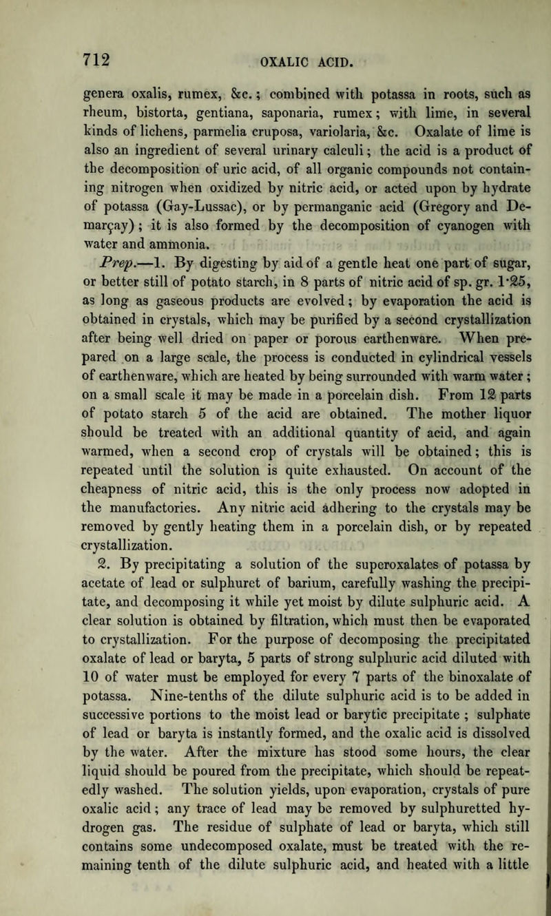 JUICE OF FLESH. 1281 The only observations on the nature of the fluid of fleshpreviously made were those of Chevreul and of Berzelius, which, however, were chiefly confined to the liquid, or soup, obtained by boiling flesh with water. To the sapid extract of meat thus prepared the name of osma- zome was given ; but this, as now appears, was a very complex mixture. Chevreul also discovered a very remarkable crystalline compound, which he called kreatine (from zgeug, flesh) ; but he did not ascertain its composition, and Berzelius was not able to procure it. Other chemists were .equally unsuccessful, and Wohler only obtained, from beef soup, enough to prove that it was not allantoine ; while, still more recently, Schlossbcrger succeeded in procuring a few grains of it from the flesh of an alligator, and confirmed Chevreul’s descrip¬ tion of its properties. It had long been known that the juice of flesh was strongly acid, while blood is always alkaline. It was of great importance to ascertain the nature of the free acid or acids present, as also of the bases com¬ bined with them, and also to determine whether kreatine was a con¬ stant ingredient, or, as Berzelius supposed, an accidental product of decomposition. The juice of flesh, according to Liebig, is best examined in the fol¬ lowing manner :—The flesh of newly-killed animals, the blood being withdrawn to the utmost, and all visible fat, tendons, vessels, &c. having been separated as completely as possible, is finely chopped and mixed with its own weight of pure cold water, with which it is knead¬ ed. The whole is then strained in a bag of coarse linen, and the last portions of liquid expelled by a powerful press. The solid residue is again treated in the same way, and, if necessary, a third time. All the liquids are then mixed and strained to remove any solid particles. The strained liquor is simply the juice of the flesh considerably di¬ luted. The insoluble residue consists chiefly of fibrine, with the smaller vessels and nerves, as well as the cellular tissue, and amounts when dry to 17 or 18 per cent, of the weight of the flesh. The ordi¬ nary kinds of flesh contain from 76 to 79 per cent, of water; it is ob¬ vious, therefore, that the matters soluble in cold water do not exceed from 4 to 6 per cent. Now, as these soluble matters consist of a con¬ siderable number of compounds, both organic and inorganic, it is ne¬ cessary to operate on a large amount of flesh in order to be able to study them to advantage. It is not advisable to operate with less than 8 or 101b. of flesh, which will yield only from 6 to 8 oz. of soluble matter. The diluted juice of flesh thus obtained is turbid, and of a reddish tinge, more or less dark, according to the kind of flesh. It is in all