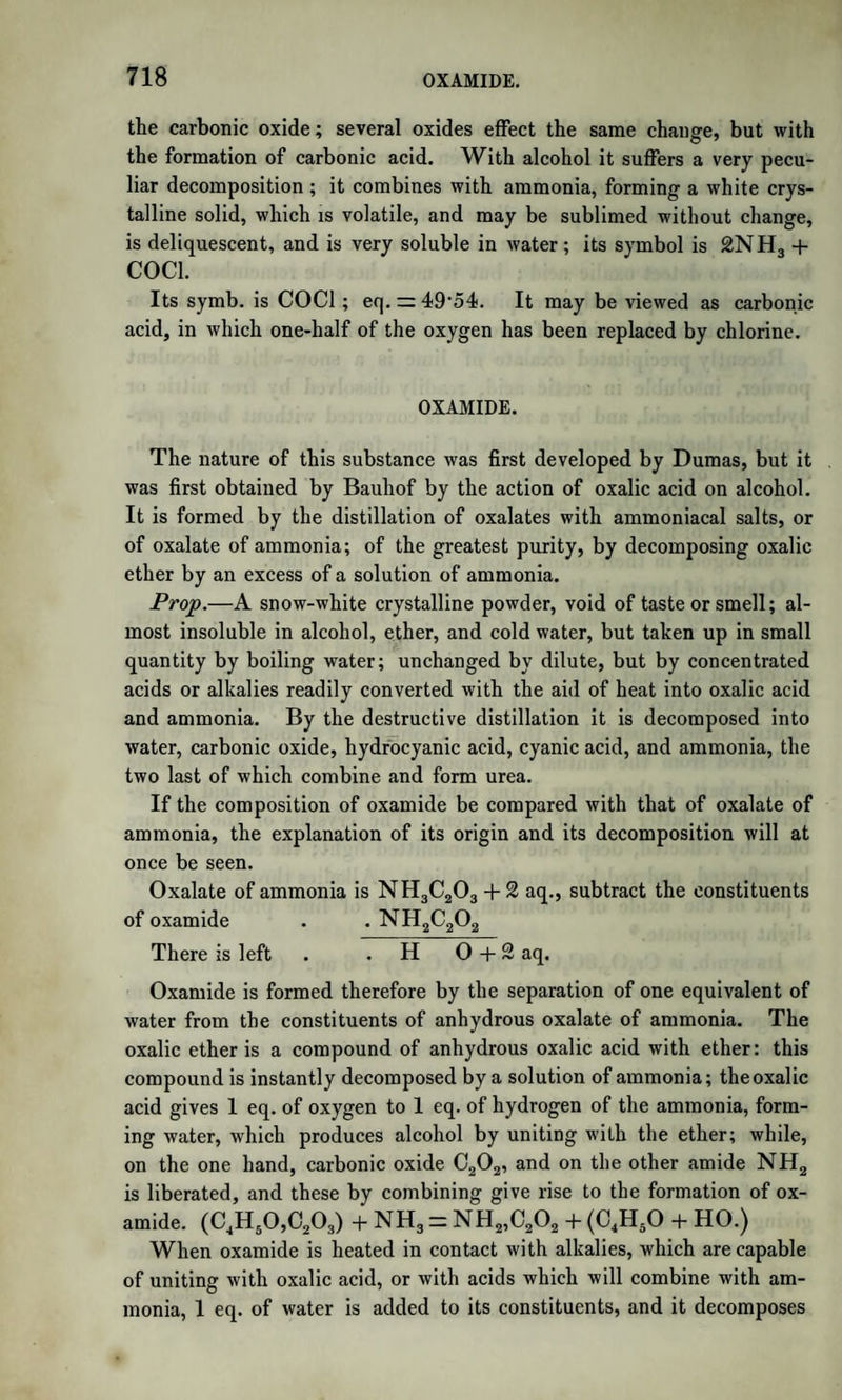 with its salts, possessing the bitter taste so generally found in that class of compounds. Benzimic acid is formed along with the preceding bodies, and, when water is added to the mass formed by the action of ammonia on the hyduret, is dissolved in combination with ammonia. By the addition of hydrochloric acid it is thrown down in minute white needles, very sparingly soluble in water, and sparingly soluble even in alcohol. Laurent, who discovered it, has not yet given an analysis of it. Azobenzoyle.—The residue of the preparation of benzhydramide con¬ tains azobenzoyle and nitrobenzoyle. This residue is boiled with 100 parts of alcohol, which on cooling deposits crystals of azobenzoyle. It forms a fine white crystalline powder, decomposable by heat. Its formula is C42H15N2; according to which it may be formed by the action of 3 at. benzoyle and 2 eq. ammonia. 3(C14H502) + 2NH3 = 6HO + C42H15N2. Nitrobenzoyle.—The insoluble residue of the preparation of the last substance is nitrobenzoyle. It forms a white tasteless powder, nearly insoluble in alcohol. By alkalies it is converted into another crystalline body, not examined. Its formula is C14H5N. Lophine.—When hydrobenzamide (azotide of benzhne) is distilled, it yields at first ammonia, then a fragrant oil, and there is left in the retort a mass which requires a strong heat to volatilize it. This mass is poured out, and is acted on by ether, which dissolves out a substance not yet further described, leaving undissolved the lophine. It is dis¬ solved in alcohol with the aid of hydrochloric acid, and being a base, is precipitated by ammonia. It forms white silky crystals, very sparingly soluble in alcohol and ether, insoluble in water. Naphtha and oil of turpentine dissolve it rather better, but its best solvent is an alcoholic solution of potash. Its salts are soluble in alcohol. It has, like amarine, all the characters of an organic base. Its formula is C46H16N2. By the action of hot nitric acid it yields an orange yellow crystal¬ line compound, nitrolophyle, in which 3 eq. of hydrogen are replaced by 3 eq. of nitrous acid. Its formula is C46jg^Q |n2. Benzostilbine.—When hydrobenzamide, according to Rochleder, is heated with fused potash till the mass acquires the aspect of gamboge, there is formed a new body, benzostilbine, along with a yellow oil. Alcohol dissolves both ; but when the oil is decomposed by means of chlorine, in the alcoholic solution, the benzostilbine is deposited in small silvery crystals. Its formula is C31Hu02. It is insoluble in w'ater, and sparingly soluble in alcohol. Oil of vitriol dissolves it