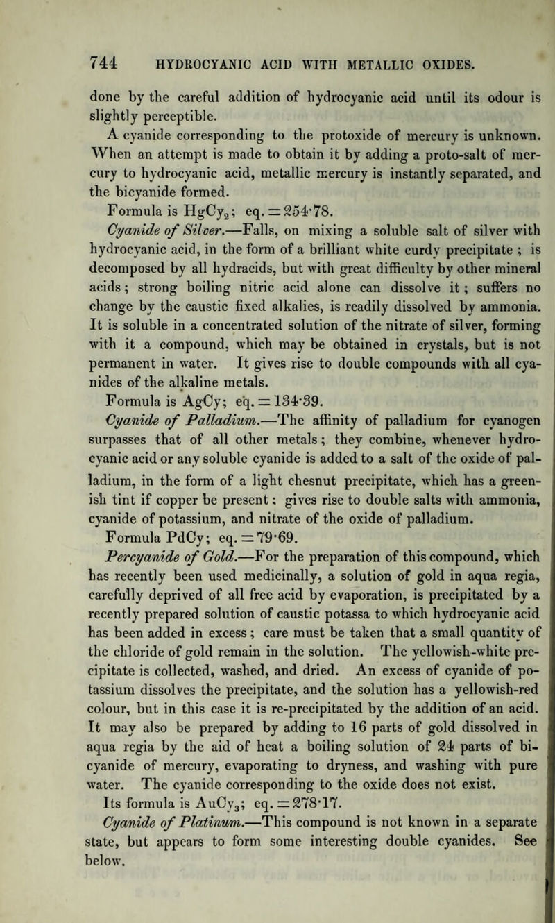 814 HIPPURIC ACID. Crystallizes in small, hard, transparent prisms. The salt of silver ob¬ tained by mixing solutions of formobenzoate of ammonia and nitrate of silver, appears as a heavy white crystalline and granular precipitate, which is soluble in hot water, and crystallizes on cooling in small an¬ hydrous scales. BENZOATE OF HYDURET OF BENZOYLE. Discovered by Robiquet and Boutron Charlard. It is obtained by saturating common oil of bitter almonds with moist chlorine gas. The liquid, after standing for some time, is converted into a semi-solid mass of crystals, which are to be washed with cold ether. It forms a dazzling white crystalline powder; or short, thin, transparent, and very brilliant four-sided prisms, insoluble in water, soluble in alcohol, slightly soluble in ether. It dissolves easily in alcohol saturated with caustic potash, forming a colourless solution, out of which, after a time, benzoate of potash crystallizes. It melts when heated, and may be sublimed without decomposition. Its formation by the action of moist chlorine on the oil is thus explained : the chlorine con¬ verts a part of the oil into hydrated benzoic acid, which, in the nascent state, combines with another portion of the oil. BzH + 2HO -f- Cl2 = BzO,HO + 2HC1. Its formula is C14H604 + 2(C14H602), or BzO,HO + 2BzH. HIPPURIC ACID. Discovered by Liebig. Occurs, combined with soda or ammonia, in the urine of the graminivora, such as the horse and cow. It is obtained from the fresh urine by boiling it with an excess of milk of lime, straining, boiling down the clear liquid to ^th of its original volume, adding so much hydrochloric acid,as to produce an acid reaction, and setting it aside to rest, when coloured hippuric acid is deposited in crystals. (Gregory.) Liebig has lately detected it in human urine. When decolorized, which is best effected by boiling the coloured crystals with milk of lime, and decomposing the filtered solution by muriatic acid, a process which may be repeated if necessary, the hydrate of lime retaining the colouring matter, the hippuric acid forms long, transparent or milk-white four-sided prisms, acuminated on two faces; having a slight bitterish taste. It reddens litmus strongly, and melts when heated, concreting into a crystalline mass on cooling. A high temperature decomposes it, when benzoic acid and benzoate of ammo¬ nia distil over in red oily drops, which have a strong and agreeable