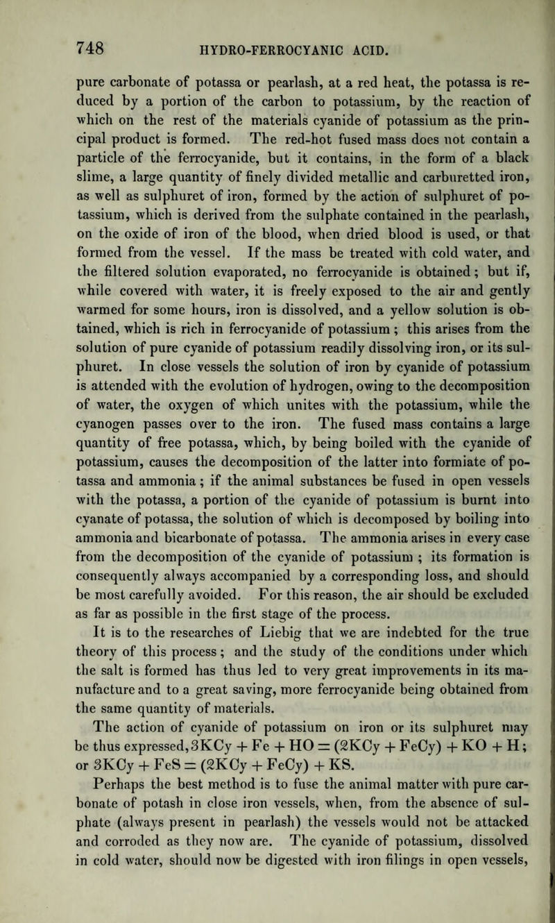 TUE CONSTITUTION OF WH1C1T IS UNCERTAIN. 931 sorbs water, ether, and alcohol. Pure hyduret of aeetyle has a feeble ethereal odour; it burns with a white and very luminous flame. In contact with chlorine, equal volumes of the two gases condense into an oily fluid, the hydrochlorate of chloride of aeetyle, or the oil of the Dutch chemists. Olefiant gas combines with bromine, iodine, and anhydrous sulphuric acid. When 1 vol. of this gas and 2 vol. chlorine are quickly mixed in an open cylinder, and a burning body approached to the mixture, combustion takes place with a red flame, without ex¬ plosion ; hydrochloric acid is formed, and carbon is deposited in thick black flocculi. Chloride of Aeetyle.—When the oil above mentioned (hydrochlo¬ rate of chloride of aeetyle) is left for some days in contact with an alcoholic solution of potash, the hydrochloric acid is destroyed, pro¬ ducing water and chloride of potassium, and there is left protochloride of aeetyle, which is dissolved by the alcohol. A gentle heat disengages it in the form of gas, along with the vapours of alcohol and water. The gas is purified by being passed through oil of vitriol. Proto¬ chloride of aeetyle is gaseous at the ordinary temperature, has an allia¬ ceous smell, burns with a dark red flame fringed with green ; its sp. gr. in the state of gas is 2*166. At 0° it condenses into a liquid. Po¬ tassium, heated in the gas, decomposes it, producing chloride of po¬ tassium, naphthaline, and carbon. Formula, C4H3C1. If this gas be passed through the percliloride of antimony, it is en¬ tirely absorbed. The addition of water separates a liquid, which is a mixture of the oil of olefiant gas with another compound, which has the empirical formula C4H3C13, and might be considered, like the com¬ pound mentioned (p. 925), as acetic acid in which the oxygen is re¬ placed by chlorine ; but, from the phenomena of its decomposition by potash, its real formula must be C4H2C12 + HC1. When the above mixture is distilled, the oil of olefiant gas passes over, till the tempera¬ ture rises to 235°; after which the new compound passes over pure. It is fluid, colourless, of sp. gr. P422 in the liquid form : in the form of vapour, 4'75. When it is distilled with an alcoholic solution of potash, it produces chloride of potassium, water, and a new substance, boiling at 86°, the formula of which is C4H2C12. Its density in the form of vapour is 3*34. If we take the half of the above formula, C2HC1, this substance would seem to be the protochloride of formyle, the radical of formic acid. This name has been given to it by Reg- nault, who discovered it. Percliloride of Aeetyle.—This is the compound corresponding to acetic acid, which Regnault obtained by the action of chlorine on the chloride of ethyle with the aid of the sun’s rays. Formula, 04H3C13. (See p. 925.)