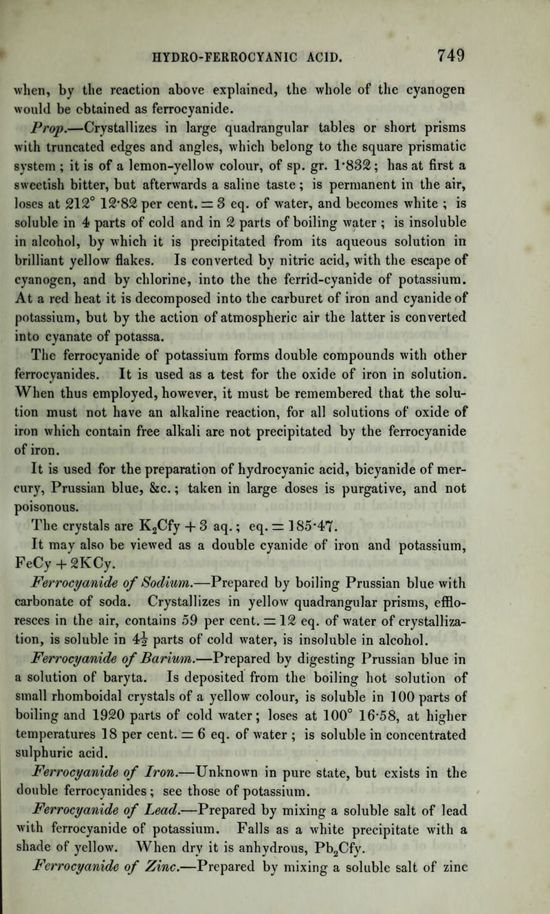 ACTION OF ACIDS ON SUGAR. 961 composition. From the salt just mentioned the acid may be ob¬ tained by means of sulphuretted hydrogen. The sulpho-saccharic acid forms a sweet liquid, slightly acid, red¬ dening vegetable blues, but not precipitating the salts of baryta, and forming soluble salts with almost all bases. It is decomposed by evaporation at a gentle heat, or even at the ordinary temperature in vacuo, being resolved into sugar and sulphuric acid, which now pre¬ cipitates the salts of baryta. PRODUCTS OF THE DECOMPOSITION OF CANE SUGAR AND GRAPE SUGAR. By the prolonged action of a high temperature and a small quan¬ tity of diluted sulphuric acid, cane sugar passes into the state of grape sugar which has the property of combining with sulphuric acid. There is every reason to believe that the modification which small quantities of organic acids produce in cane sugar at the boiling tem¬ perature is of the same nature; that is, that grape sugar is produced, which instantly unites with the acid that has been added. These new combinations have a sweet taste, and may be made to enter into fer¬ mentation by means of a small quantity of ferment; but they are un- crystallizable, and, when much concentrated by heat, solidify into an amorphous mass, which absorbs moisture from the air, and is again converted into syrup. Tartaric, oxalic, citric, malic, kinic, and even acetic acids, form such compounds, and thus impede the crystallization of sugar ; alkalies can no longer remove the acid, nor restore to the sugar the power of crystallizing. This is the reason why we cannot obtain crystallizable sugar by evaporating the sweet juices of plants which have an acid reaction. The syrup w'hich they yield has every property of sugar, except that of crystallizing. It was formerly con¬ sidered a separate species of sugar, and described as sugar of molasses; but it is now known with certainty to be common sugar, combined with acids. The molasses, or treacle formed in the refining of cane sugar, con¬ tains the products of the decomposition of sugar by alkalies. ACTION OF ACIDS ON SUGAR. A cold solution of cane sugar, with a little dilute sulphuric acid, is by degrees entirely converted into grape sugar ; while the same acid, if concentrated, rapidly chars it. Now we have seen that grape sugar