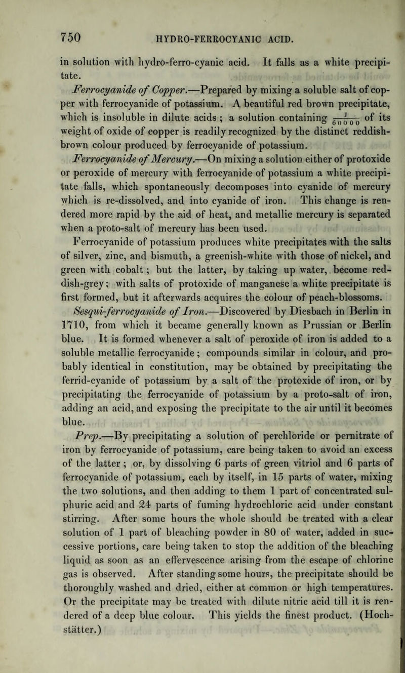 MANNITE.—LACTIC ACID. withihe lime of the chalk; but it is not fully ascertained whether tins fermentation is the same as the viscous fermentation On account of the connexion of lactic acid and mannite with sugar, the history of these substances is here subjoined. 6 MANNITE. Formula, C6H?06. It is named from manna, of which it forms the greater part It is also found in the juices which exude from several species of cherry and apple, in various mushrooms, in some roots, such as that of celery; m the fermented juice of beet-root, carrots, onions, &c. and it is also obtained in small quantity when starch is trans¬ formed into grape sugar by. boiling with diluted sulphuric acid. It is easily purified by solution in boiling alcohol, which on cooling deposits a most the whole of it in fine radiated groups of crystals. These are quadrangular prisms, anhydrous, colourless, transparent, of a silky ustre From water it crystallizes in very large anhydrous prisms. It las a faint sweetish taste, is very soluble in water and hot alcohol sparing y so uble in cold alcohol. Its aqueous solution cannot be made to undergo the vinous fermentation. Mannite melts, without loss of weight, into a colourless liquid, winch, on cooling, forms a crystalline mass. Nitric acid converts it nto oxalic and saccharic acids, not into mucic acid. Hypermanganate of potash converts it into oxalate of potash. Concentrated arsenic offoaT68 a bnCk'red C°l0Ur- Its a9ueous solution dissolves oxide LACTIC ACID. Formula of the acid in the lactate of zinc, C6H505. Symbol, L ; lydrated acid, C6H505 + aq. = L, aq.; sublimed acid, C6H 0 . Lactic acid was discovered by Scheele in whey. Braconnot also described it under the name of Nanceic acid. It was found by Ber¬ zelius in several animal liquids, and particularly in human‘urine. enr/’^ Vs formed in milk wlien Jt becomes sour, in the fermenta- jon of several vegetable juices, as well as in that of sugar in contact lth caserne, and in the putrefaction of some animal matters. The “ 18 f°U,nd in the fermeted juice of beet-root, turnips, and ots in sour-krout, m fermented rice-water, in the fermented ex- tract of nux vomica, and in the infusion of bark used by tanners, is the most part pure lactic acid. Liebig, who denies the existence of lactic and m the urine, has lately discovered it in the juices of ani- s s s 2