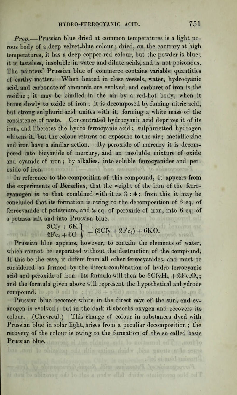 To obtain lactic acid, the lactate of baryta is dissolved in water, and the baryta separated by dilute sulphuric acid, avoiding excess. The liquid filtered from the sulphate of baryta is evaporated in vacuo along with sulphuric acid, assisting the evaporation with a gentle heat. In this way is obtained the hydrated acid, which is further purified by being dissolved in ether, the solution filtered, and the ether removed by evaporation. The hydrated lactic acid is a colourless syrupy liquid; its sp. gr. is T215 at 68°. It has a very strong acid taste, which is remarkably weakened by diluting the acid. It attracts moisture from the air. At 266° it loses 1 eq. of water, leaving the anhydrous acid, C6H505. This, when further heated to 480°, yields a crystalline sublimate, which has been called sublimed or concrete lactic acid, or lactide. The greater part of the acid is converted into this new body, which sublimes in shining white crystals : they are purified by pressure in bibulous paper, and solution in boiling alcohol. On cooling, the new acid is deposited in rhomboidal tables of dazzling whiteness, fusible at 225°, volatile at 480°, yielding white, inflammable, acrid vapours. These crystals have a weak acid taste, dissolve slowly in cold water, but are quickly dissolved in hot water, and attract moisture from the air. The solution yields by evaporation a thick syrup, which has all the pro¬ perties as well as the composition of the hydrated acid above described. No crystals can be obtained from this solution. That which is most remarkable in this body is its composition, which is expressed by the formula C6H404: it is, therefore, distinguished from the hydrated acid by containing 2 at. of water less, which sufficiently explains its mode of formation. The conversion of its solution, moreover, into hydrated acid by evaporation, proves the accuracy of the above formula. Lactide, when exposed to ammoniacal gas, absorbs it with avidity, forming a new compound, lactamide : C6H404 + NH3 = C6NH704. This body may be viewed as derived from anhydrous lactic acid and am¬ monia by the separation of water; C6H505 + NH3r HO + C6NH704. It is remarkable as having the same empirical formula with two other compounds, namely, carbamidate of oxide of ethyle (urethane), C4H50 + C02,C0NH2, and sarcosine, a new base very recently discovered by Liebig among the products of decomposition of kreatine, a compound occurring in the juices of muscular flesh. Lactic acid dissolves a very large quantity of freshly precipitated phosphate of lime, and coagulates albumen ; it dissolves in cold milk without changing it, but coagulates it when the mixture is boiled.