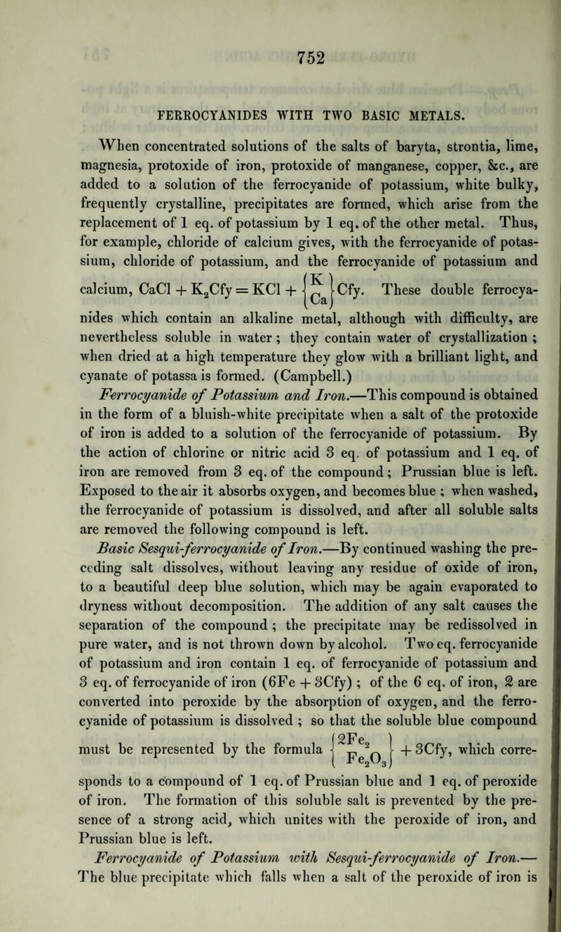 ACTION OF CHLORINE ON COMFOUNDS OF METHYLE. 1011 an alcoholic solution of potash into sulphuret of potassium and for- miate of potash. ACTION OF CHLORINE ON THE COMPOUNDS OF METHYLE. Chlorine and Oxide of Metliyle.—Chlorine decomposes the gaseous oxide of methyle with disengagement of hydrochloric acid; and con¬ verts it, according to Regnault, into an oily liquid, the formula of which is C2H2C10. This liquid is very mobile, has a suffocating odour, causing a flow of tears, and resembling that of phosgene gas. In a moist air it gives off acid fumes. It may be distilled without change. Its sp. gr. is T315 at 68°: it boils at 221°. The density of its vapour was found = 4-047, representing 2 volumes. Calcula¬ tion gives 7~ — 3972. Regnault calls this compound Monochloru- retted Methylic Ether. By the further action of chlorine on this compound, Regnault ob¬ tained a liquid of a less powerful odour, sp. gr. T606 at 68°, boiling at 266°. Its formula is C2HC120. The density of its vapour was found zz 6-367, representing 2 volumes. By calculation it is = 6-348. This compound, which Regnault calls Bichloruretted Methy¬ lic Ether, may be viewed as an oxychloride of formyle, correspond¬ ing to formic acid in which 2 eq. oxygen are replaced by 2 eq. chlorine, C2H Finally, if the action of chlorine is prolonged, this substance loses all its hydrogen, yielding a very volatile body, C2C130, called by Regnault Perchloruretted Methylic Ether. Its odour is strong and penetrating. Its sp. gr. is T594, and it boils at about 212°. The density of its vapour is 4-670, representing 4 volumes; not 2, like the preceding compounds: by calculation it is zz — 4‘36. The preparation of these compounds is dangerous, as violent ex¬ plosions are likely to occur, unless the precautions recommended by Regnault in his memoir (Ann. de Chimie, vol. lxxi. p. 353) are ob¬ served. Chlorine and Pyroxylic Spirit.—When chlorine gas is passed through pyroxylic spirit, it is absorbed with evolution of heat and light; and the action is so violent as to cause dangerous explosions, unless the apparatus be screened from light. Towards the end of the operation a gentle heat is required. Two liquids are thus obtained: one aqueous, containing much hydrochloric acid ; the other, a heavy oily liquid, which has a pungent taste, and is decomposed by alkalies into formic acid and a new oily liquid. Kane has analyzed the first