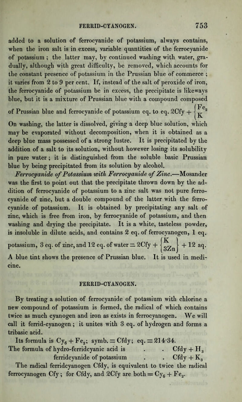 BUTYRIC ACID. 1065 in all the following acids than in butyric acid, for in these acids the proportion of oxygen to carbon and hydrogen regularly diminishes as we ascend the scale. The butyrate of lime, obtained by the above process, is distilled with a slight excess of diluted hydrochloric acid. The distilled liquid, which is a solution of butyric acid in water, is mixed with chloride of calcium. As this salt dissolves, the butyric acid rises to the surface as an oil, which, after having been left for some time in contact with fragments of chloride of calcium, is rectified. As soon as the tempe¬ rature of the boiling acid rises to 327°, the receiver is changed, and what passes at that temperature is pure hydrated butyric acid. It is a colourless, mobile, oily fluid, of sp. gr. 0'963 at 60°, boiling at 327°, which has a burning acid taste, and a strong peculiar smell, analogous, when much diluted, to that of rancid butter. With bases, butyric acid forms salts, many of which crystallize with facility. They have often, especially when moist, a slight smell of the acid. As the acid is monobasic there is but one series of salts, the general formula of which is Bu,MO. The butyrates of potash and ammonia are deliquescent. Butyrate of lime is very soluble in cold water, but, when the solution is warmed, the salt separates in small crystals, being less soluble in hot water. Butyrate of baryta forms large transparent crystals, which, when thrown on water, exhibit the rotatory movements of camphor. Butyrate of oxide of ethyle or butyric ether is instantly formed when 2 parts of butyric acid, 2 of alcohol, and 1 of sulphuric acid are mixed. Heat is produced, and the ether rises to the surface. It is washed with water, dried by chloride of calcium, and rectified. It has a pleasant etherial odour, and is used to give to grain spirits the flavour of rum, a small quantity of it having, it is said, this effect. Butyric acid combines as readily with oxide of methyle and with glycerine as with ether. The butyrate of glycerine appears to be the same oily compound, butyrine, which exists ready formed in butter in small proportion, and, if so, is the first instance of a neutral oil formed artificially, such as occurs in the animal and vegetable fats. Butyrone.—When butyrate of lime is heated there are formed car¬ bonate of lime and an oily liquid, butyrone, C7H70. It is analogous to acetone, and is butyric acid, 08H703, minus 1 eq. of carbonic acid C02. Butyrone yields, with nitric acid and chlorine, new compounds, in which hydrogen is replaced by nitrous acid and chlorine. The com¬ pound formed by nitric acid is an acid, nitrobutyric acid. (Chancel.) Butyral.—This name is given by Chancel to a liquid found among