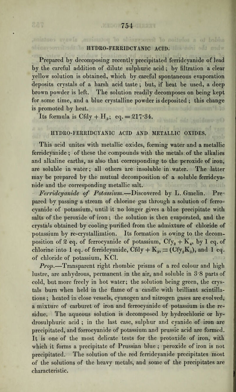 1110 ACTION OF ACIDS ON FIXED OILS, ETC. gens. For details tlie reader is referred to the Memoirs of Faraday in the “ Philosophical Transactions.” ACTION OF SIMPLE SUBSTANCES ON FIXED OILS. The action of oxygen has been already mentioned. The fixed oils are decomposed by chlorine and bromine, yielding hydrochloric and hydrobromic acids, along with other products not yet examined. They generally dissolve iodine, forming a brown solution. They also dissolve sulphur and phosphorus, and such solutions are occasionally used in medicine. When strongly heated with sulphur, the oils un¬ dergo a change not yet investigated. The mixture thus formed is called balsam of sulphur. For use it is dissolved in oil of turpentine or oil of aniseed. ACTION OF ACIDS ON FIXED OILS AND FATS. 1. ACTION OF SULPHURIC ACID. The oils are decomposed by strong sulphuric acid. If the quantity of acid be small, it combines with the oxide of glyceryle, setting free the oily acids. But when more acid is used, very remarkable changes occur, which have been studied by Fremy in the case of olive oil. When sulphuric acid is gradually added in the cold to twice its volume of olive oil, bisulphate of the oxide of glyceryle is formed on the one hand, and on the other compounds of sulphuric acid with margaric and oleic acid. The mixture becomes tough ; and if mixed after twTenty-four hours with two volumes of water, the sulphates of the oily acids, being insoluble in the diluted acid, rise to the surface as a syrupy liquid. This mixture, when freed from adhering acid by washing with a little cold water, dissolves in a larger quantity of water. The sulphate of margaric acid has not yet been separated from that of oleic acid; but the solution containing these compounds is decomposed when kept, or when heated, yielding five new acids. (Fremy.) When the solution is long kept at ordinary temperatures, the sul¬ phuric acid separates; a mixture of two new acids, metamargaric and metoleic acids, rises to the surface; and a third, hydromargaric acid, remains dissolved in the water along with the sulphuric acid. If the original solution be heated, there rises to the surface a mixture of these three acids, with a fourth, hydroleic acid; and, when this mixture is 1 boiled with alcohol, there is deposited on cooling a fifth acid, hydro- *