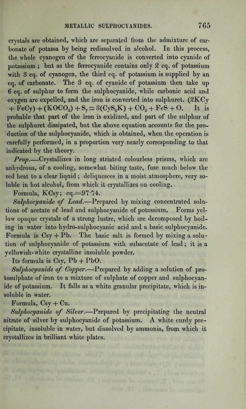 poison. The antidotes are ammonia, as likewise chlorine, which, how¬ ever, must be administered with caution. The congelation of the acid at 5° is, according to Schulz, owing to small quantities of water; he states the perfectly anhydrous acid as still liquid at—64°. Decom¬ poses when perfectly pure with the greatest facility under the influence of light, with the formation of a brown substance and ammonia; small quantities of acids prevent this decomposition ; by concentrated mineral acids it is very rapidly converted, together with the elements of water, into formic acid and ammonia; 3 eq. of water and 1 of hydrocyanic acid, a strong acid being present, suffer mutual decomposition and are converted into ammonia which unites with the acid, and into formic acid. 1 eq. Hydrocyanic Acid NC2H ) _ f 1 eq. Amm. N H3 3 eq. Water H403 S i 1 eq. Formic Acid C2H03 nc2h4o3 nc2h4o3 Potassium heated in the vapour of the acid unites with the cyanogen, and liberates the hydrogen ; lime and baryta, when heated in the vapour, also liberate hydrogen and give rise to cyanates ; it is decom¬ posed by chlorine with the formation of hydrochloric acid and chloride of cyanogen. HYDROUS HYDROCYANIC ACID. Prep.—One part of bicyanide of mercury dissolved in 8 parts of water is treated with a stream of sulphuretted hydrogen gas till the latter is in slight excess ; the free sulphuretted hydrogen removed by a little carbonate of lead, and filtered. The clear liquid contains ^ of anhydrous hydrocyanic acid. By the decomposition of the bicya¬ nide of mercury the fluid becomes black like ink, and it frequently only becomes clear after the addition of a small quantity of a free mineral acid ; it contains too, very generally, small quantities of hydro- sulphocyanic acid. It may be prepared of the same strength and perfectly pure, according to Geiger, by distilling 4 parts of crystallized ferrocyanide of potassium with 18 parts of water and 2 of strong sul¬ phuric acid ; 20 parts of water are placed in the receiver, and the dis¬ tillation is conducted until 38 parts have collected. The distillation is best conducted in a chloride of calcium bath, and the vapours should be condensed by a condensing apparatus of glass. The product is col¬ lected in a cylindrical bottle, which is marked at the point correspond¬ ing to 38 parts. According to Clark, it may be prepared by dissolving 1 part of tar¬ taric acid in 40 parts of water, and adding 2f parts of pure cyanide of potassium in coarse fragments to the solution. The fluid must be