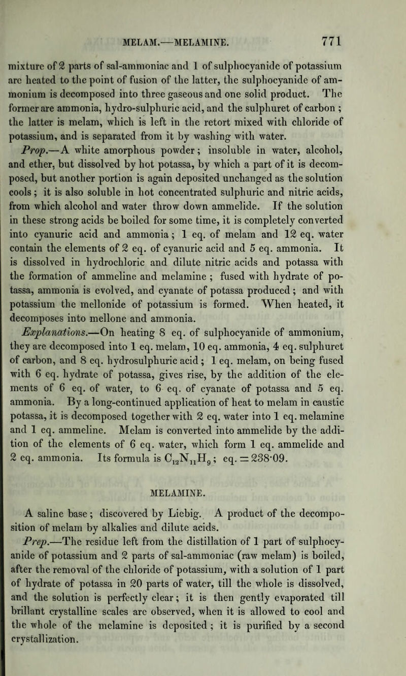 908 PRODUCTS OF THE DECOMPOSITION AND PRODUCTS OF THE DECOMPOSITION AND TRANSFORMATION OF ALDEHYDE. Aldehyde with Potassium.—When potassium is introduced into aldehyde, heat is developed, hydrogen gas is disengaged, and a solid compound is formed, containing potash, which is soluble in water, has an alkaline reaction, reduces the salts of silver with the aid of heat, and is decomposed by acids, without yielding aldehyde. This com¬ pound has not been minutely examined; it is probably aldehydate of potash, or contains that substance. Resin of Aldehyde.—A product of the decomposition of the aque¬ ous solution of aldehyde by caustic potash. It is likewise produced when an alcoholic solution of potash is exposed to the atmosphere. The reaction has not been fully studied, yet it is known that the re¬ sin of aldehyde is not the only product. A mixture of potash with aldehyde and water, when heated, gives off a combustible liquid, of a most penetrating odour, which smarts the eyes very powerfully, the composition of which is unknown. The resin swims on the surface of the liquid in the retort, in the shape of a soft light-brown mass, very soluble in alcohol and aqua potassse, from which it may be obtained by evaporation, or by saturating with an acid. When dried and heated to 212°, it gives off a very nauseous soapy smell, and it some¬ times happens that it inflames spontaneously. Elaldehyde.—Isomeric, or rather polymeric with aldehyde. When pure aldehyde is long kept, it loses by degrees its solubility in water, and produces two new substances. If kept at 32°, it forms ice-like needles, which melt at about 35° into a transparent liquid, lighter than water. It has the odour of aldehyde, but weaker; it boils at 20T5°. It does not become brown with potash, nor does it act on nitrate of silver. It does not combine with ammonia. Its composition in 100 parts is exactly that of aldehyde, but the density of its vapour shows that 3 vol. of vapour of aldehyde have been condensed into one volume of elaldehyde. Empirical formula, C12H1206. (Fehling.) Metaldehyde.—When aldehyde is kept at the ordinary temperature, it is partially converted into crystals of metaldehyde, which sometimes disappear without apparent cause. It forms long, hard, four-sided prisms, friable, volatile at 230° without previously melting. The va¬ pour condenses in the air in the form of a light snow. It is insoluble in water, soluble in alcohol, out of which it may be crystallized. It has also the same composition in 100 parts as aldehyde; but doubtless