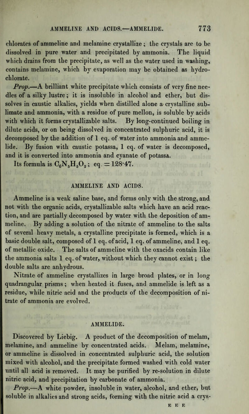 988 OXIDE OF METHYLE. Liebig and others, these are certainly, in part at least, formed from sugar in the animal organism, and can only be so formed by a separation of oxygen, whether free or combined with hydrogen and carbon, from the elements of sugar. We shall see, under the head of Amyle, that an¬ other of the volatile oily acids, the next, indeed, in the series (at p. 700) to butyric acid, namely Valerianic acid, has also been formed artificially from oil of potato spirit, a substance produced in abundance during the vinous fermentation of the grape sugar made from potato starch. METHYLE. Formula, C2H3. Symbol, Me. The name of Methyle has been given to the hypothetical radical of pyroxylic spirit and its combinations ; it is analogous to ethyle in its chemical characters, but differs essentially from it in composition. The compounds of methyle with oxygen, chlorine, bromine, and iodine are formed by acting on the hydrate of oxide of methyle with sulphuric acid, and the corresponding hydracids of chlorine, bromine, and iodine. All the compounds of methyle are obtained from the pyroxylic spirit, which was first discovered by Philip Taylor among the pro¬ ducts of the dry distillation of wood. But it has recently been ascer¬ tained that oxide of methyle is also a natural product, since the oil of Wintergreen (Gaultheria procumbens) is nearly pure salicylate of ox¬ ide of methyle. It is to the important researches of Dumas and Peligot that we owe the knowledge of its composition, its chemical nature, and the various compounds which it forms. Most of the following details are taken from the memoir of these chemists. (Ann. de Chimie, vol. lviii. p. 5.) OXIDE OF METHYLE. Syn. Hydrate of Methylene; Methylic Ether.—Formula, C2H30 = MeO. (Dumas and Peligot, Kane.) — It is prepared by distil¬ ling together equal volumes of oil of vitriol and pyroxylic spirit. The gases disengaged are made to pass first through milk of lime, and then through several bottles of pure water, which absorbs the oxide of methyle. When this aqueous solution is gently heated, it gives off the oxide of methyle, which may be collected over mercury. It is deprived of moisture and of pyroxylic spirit by the contact of caustic potash. It is a colourless gas, having a very agreeable ethereal odour; it is very inflammable, and burns with a pale blue flame. It is not lique-