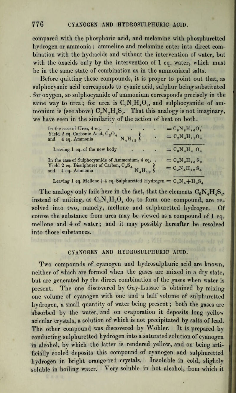 ACTION OF HEAT ON TARTARIC ACID. This subject has been most ably and minutely investigated by Fremy. (Ann. der Pharm. xxix. 142.) When tartaric acid is heated, with certain precautions, it melts, and gives off one-fourth of its water. It is now deliquescent, and forms soluble salts with lime and baryta, by which means it may be purified from tartaric acid. This new acid, to which Fremy has given the name of Tartralic acid, has in its salts the same composition as tartaric acid, but neutralizes one-fourth less base. It differs from tartaric acid, therefore, as pyrophosphoric acid differs from phosphoric acid. The general formula of its salts is, C8H4O10 + l^MO; or, more correctly, Cl6H8O20 + 3MO. Tartralate of Lime.—Cl6H8O20,3CaO + 3aq. The solution of this salt undergoes spontaneous decomposition, yielding tartrate of lime and free tartaric acid. Thus, 2 at. tartralate of lime, 2(Cl6H8O20,3CaO + 3aq.), yield 3 at. tartrate of lime, 3(C8H4O10,2CaO 4- 2aq.) and 1 at. tartaric acid, C8H4O10, which takes up 2 at. water from the liquid. The tartralate of baryta is analogous to that of lime. Tartralate of lead is anhydrous, C]6H8O20,3PbO. When tartralic acid is still further heated, it loses more water, and is converted into tartrelic acid, C8H4O10 4- HO : this is still the compo¬ sition of tartaric acid, but with only half the neutralizing power. It cor¬ responds to metaphosphoric acid. Its salts have the general formula, C8H4O10,MO. The tartrelates of lead, baryta, and lime are anhydrous. In contact with water, the tartrelic acid, as well as the tartralic, passes into tar¬ taric acid, just as happens with the modified phosphoric acids. The tartrelates also, in contact with water, yield tartrates and free tartaric acid; for 2 at. tartrelate of a protoxide, 2(C8H4O10,MO), give 1 at. tartrate C8H4O10,2MO, and 1 at. tartaric acid C8H4O10, which take 2 at. water from the liquid. When the heat is raised still further, tartaric, tartralic, and tartrelic acids all lose the whole of their water, and leave anhydrous tartaric acid, C8H4O10. This is the first instance of an organic acid in the anhydrous state; but it has lost all acid properties, and is quite inso¬ luble in water. This is a powerful argument in favour of the view, according to which all acids are compounds of hydrogen. This inert, insoluble, anhydrous tartaric acid, when left long in contact with water, takes up the elements of that fluid by degrees, and passes through the stages of tartrelic and tartralic acids into tartaric acid. According to