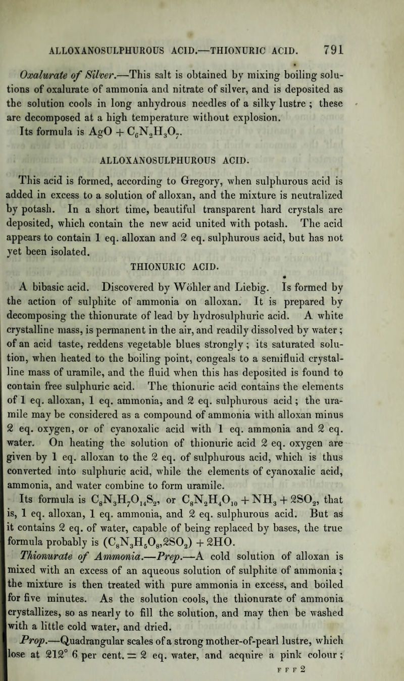 810 CHLORIDE OF BENZOYLE. Prop.—A colourless perfectly transparent limpid fluid, of a strong peculiar odour and burning taste; its sp. gr. is T043, refracts light strongly, boils at 356°. It is soluble in 30 parts of water, and mixes with alcohol and ether; its vapour is inflammable, and burns with a brilliant but smoky flame; it maybe transmitted through red-hot glass tubes without decomposition. By exposure to the air it absorbs 2 eq. oxygen, and is converted into hydrated benzoic acid ; the same change is effected, with the decomposition of water and the evolution of hy¬ drogen, by exposing it to a high temperature with hydrate of potassa. Treated with an alcoholic solution of hydrate of potassa, it congeals in the course of a few moments to a mass of benzoate of potassa, which separates, when the alcohol is found to contain an oily substance not yet examined. If, however, hydrocyanic acid be added, or if the crude oil, which contains that acid, be used, the oil is soon changed into a solid mass, consisting chiefly of benzoine, a solid crystalline compound, isomeric or polymeric with the hyduret of benzoyle. By the action of chlorine or bromine, chloride or bromide of benzoyle, to¬ gether with hydrochloric or hydrobromic acid, is formed; if water be present, there is formed at the same time either benzoate of hyduret of benzoyle, or benzoic acid. When gently heated with a solution of am¬ monia, it is converted into hydrobenzamide. It is dissolved by con¬ centrated sulphuric acid with the aid of a gentle heat, but at a higher temperature the solution becomes first red and then black, and evolves sulphurous acid. It unites with anhydrous sulphuric acid, forming a peculiar acid, which is not precipitated by baryta. (Mitscherlich.) Nitric acid dissolves the hyduret of benzoyle, and converts it with dif¬ ficulty into benzoic acid. It is poisonous when taken internally in the pure state. Its formula is C14H602, or Bz + H ; eq. 107'68. I CHLORIDE OF BENZOYLE. Discovered by Wohler and Liebig. It is prepared by passing a | stream of chlorine gas through anhydrous hyduret of benzoyle as long as hydrochloric acid is evolved ; the liquid which has acquired a yel- low colour is then heated, to drive off all free chlorine, when it again becomes colourless. Prop.—A colourless liquid of a peculiar unpleasant odour, which attacks the eyes, and has a sp. gr. r: IT96 ; the vapour is combustible and burns with a smoky flame tinged with green; it is slowly decom¬ posed into hydrochloric and benzoic acids by cold water, more rapidly by hot water; added to an alkali, a benzoate of the alkali and a me- I