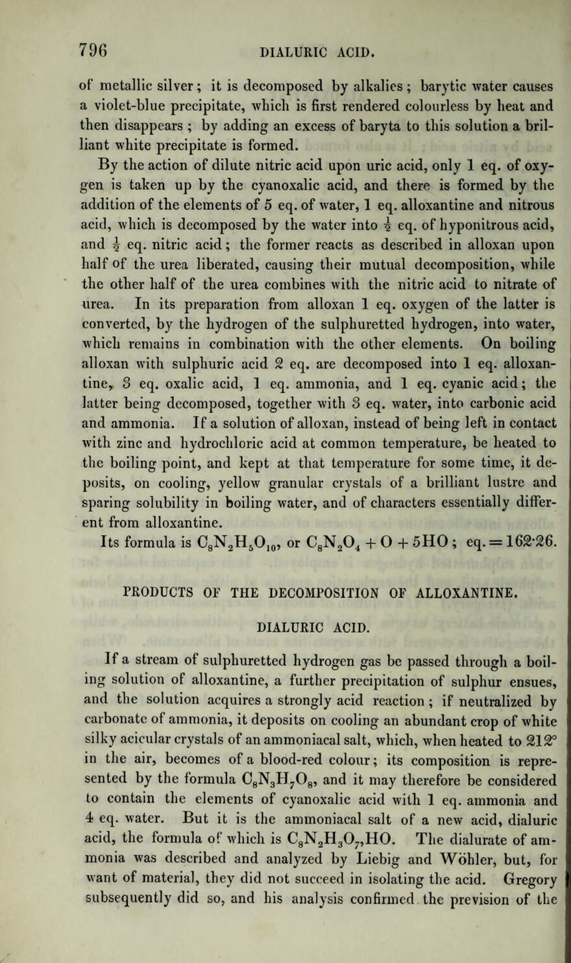 powder if no water be present. The formation of carbonic ether, which is attended by the production of several substances not yet examined, is as yet unexplained. According to Lowig’s experiments, when sodium is made to act on oxalic ether, a suboxide of carbon, C20, and carbonic ether are produced. 2 at. Carbonic Ether =C10H,006 1 f 2 at. Oxalic Ether=Cl2H1008 1 at. Soda . . = 0 Na > —< 1 at. Sodium . = Na 1 at. Suboxide of Carb. =C 2 0 J (_ Cl2H10OeNa = C12H10OsNa. A part of the carbonic ether is decomposed by sodium into carbonic oxide and soda-ether, AeO,NaO. When soda-ether comes in contact with water, alcohol and hydrate of the alkali are produced. The com¬ pound of the suboxide of carbon and soda is decomposed by water into formiate and nigrinate of soda. According to Lbwig, nigrinic acid, c14h7o7, is produced by the decomposition of oxalic ether by sodium. It has a brownish-red colour and a resinous appearance. It is formed by the suboxide of carbon, combining with the elements of water; 14(C20) + 8NaO +14HO = 7(C2H03,Na0) + C14H707,Na0. OXIDE OF ETHYLE AND OXALIC ACID. Oxalic acid forms with oxide of ethyle an acid salt and a neutral salt. The analysis of the latter by Dumas and Boullay first gave correct no¬ tions in regard to the composition of the so-called compound acid ethers. Neutral Oxalate of Oxide of Ethyle. Syn. Oxalic Ether.—Dis¬ covered by Thenard. Formula, AeO,Ox. To prepare it, 4 parts of binoxalate of potash are mixed in a retort with 5 parts of oil of vitriol and 4 of alcohol at 90 p. c., and distilled with a quick fire. As soon as the product is rendered turbid by the addition of water, the receiver is changed, and is no longer kept cool. The subsequent product is quickly mixed with 4 times its bulk of water, the ether which sinks to the bottom is separated, and agitated 4 or 5 times with new portions of water till it becomes neutral to test paper. The ether thus washed is introduced into a small dry retort, which must be filled up to nine- tenths of its capacity, and rectified. As soon as the product becomes clear, and the boiling goes on, not by jerks but smoothly, the receiver is changed. What now passes over is pure anhydrous oxalate of oxide! of ethyle (oxalic ether).—(Ettling.) It is a colourless, transparent, oily fluid, of sp. gr. T0929 at 46°, boiling at 370°, miscible with alcohol and ether, and having a peculiar! aromatic smell. In a state of purity it may be kept many days under! water, in which it is very sparingly soluble, without decomposition ;||