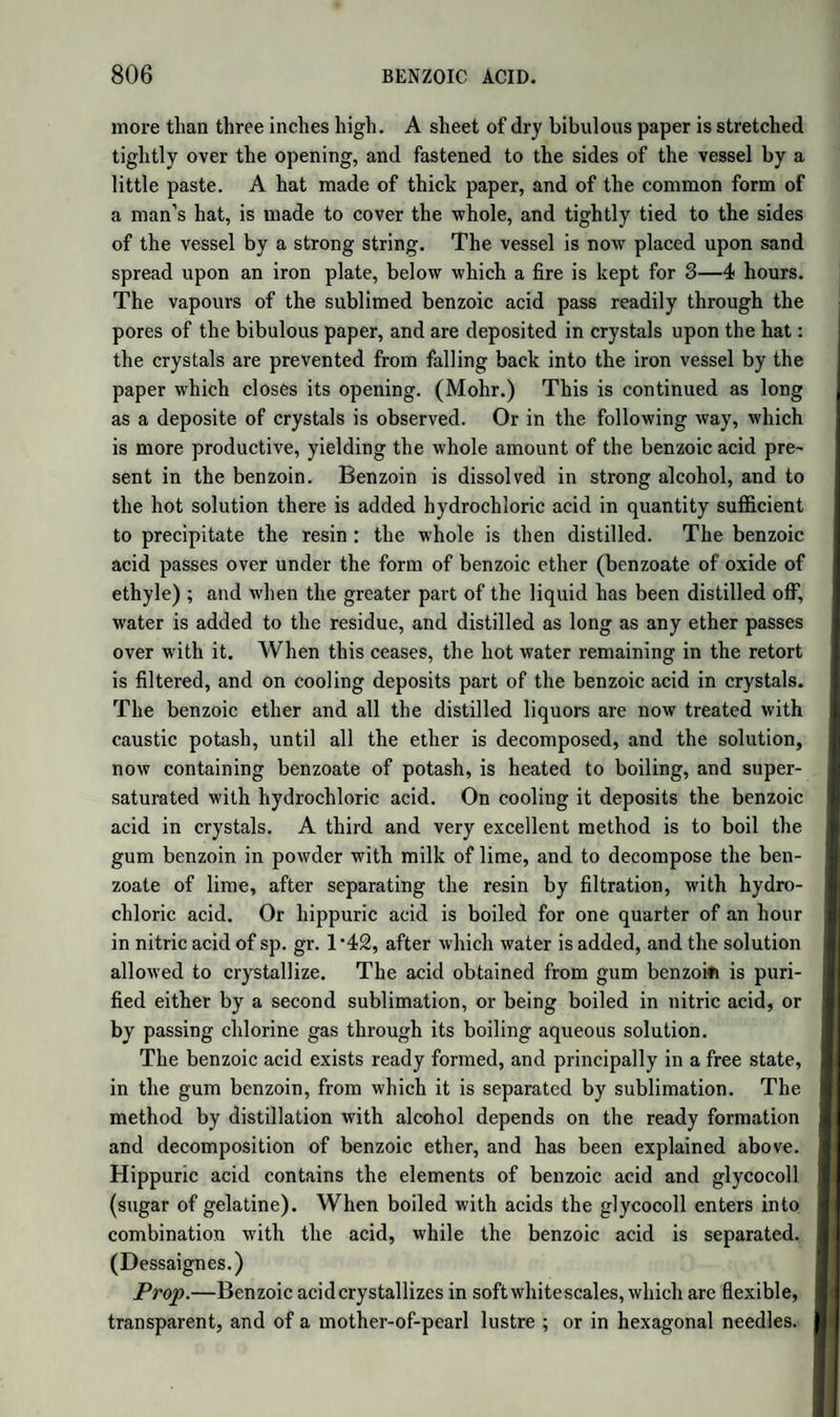 Spermaceti.—This remarkable fat is found in certain cavernous receptacles in the head of several species of Physeter and Delphinus. During the life of the animal, it is dissolved in spermaceti oil ; but, after death, it is deposited on cooling in a crystalline mass. It con¬ sists chiefly of cetine, which is contaminated with an oil soluble in cold alcohol. Cetine.—To obtain it pure, spermaceti is dissolved in boiling alco¬ hol, which on cooling deposits the cetine in crystals. The process is repeated as long as the alcohol extracts any oil. Pure cetine is crys¬ talline, has a bright pearly lustre, and melts at 120°. At 670° it sub¬ limes undecomposed. If distilled at a higher temperature, it yields inflammable gas, but is chiefly converted into ethalic or cetylic acid, and cethne, a liquid carbohydrogen of the formula C32H32: indeed, if the heat be carefully regulated, it maybe entirely converted into these two products ; but no ethal (hydrated oxide of cetyle) is formed. When saponified by fusion with caustic potash, it yields cetylate of potash and ethal, (hydrated oxide of cetyle,) but no oleate or marga- rate of potash, as was formerly believed. According to L. Smith, pu¬ rified spermaceti, or cetine, is pure cetylate of oxide of cetyle; and the oil formerly taken for oleic acid is not derived from the cetine, but from the spermaceti oil which accompanies it in the natural state, some of which adheres to it if not carefully purified. The formula of cetine is C64H6404 = C32H330 + C32H3103 = CAO + Oet; that is, 1 eq. oxide of cetyle, and 1 eq. cetylic acid. This explains the products of its sa¬ ponification and of its distillation. In the latter case, the ethal, C32H330, losing 1 eq. of water, becomes cetene ; while the cetylic acid, taking up that eq. of water, distils over as hydrated acid. This view of the nature of cetine, although simple, is not to be con¬ sidered as fully established; for, as Smith remarks, cetine has not the characters of a combination of an acid with a base. It differs from all other fats in not containing oxide of glyceryle or oxide of lipyle; and the extreme difficulty with which it is saponified seems to indicate that it does not contain cetylic acid ready formed, but that this acid and the ethal are first produced under the influence of the alkali at a high tem¬ perature. Viewed in this way, cetine is more analogous to cholesterine, ethal, and wax, than to the saponifiable fats. If we take half the above formula, namely C32H3202, then, when it is heated with potash, 1 eq. of cetine takes 2 eq. of oxygen from another eq., becoming hydrated cetylic acid, C32H3204 = C32H3103 + HO. The basic water is then re¬ placed by potash, yielding cetylate of potash, C32H3103,K0; while the water unites with the carbon and hydrogen of the second eq. of cetine, forming ethal, C32H32 + HO = C32H330. Both views are equally con-