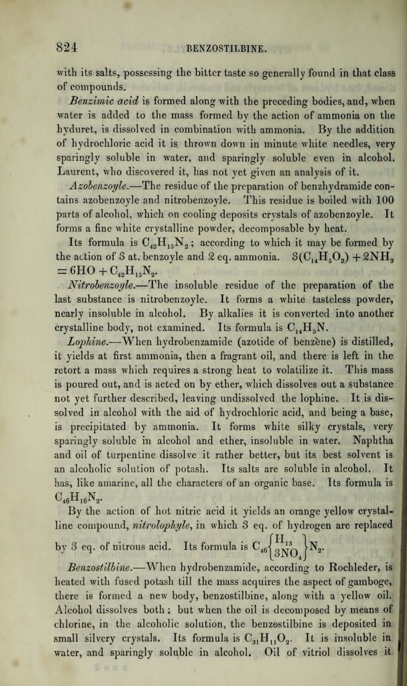 926 CHLORAL. after it leaves tlie retort, and by which the gas may be conducted away. In this tube, alcohol and chloral, carried off by the gas, are condensed, and flow back into the retort. The chlorine is introduced by a tube passing through the tubulure of the retort. As soon as chlorine, even at the boiling temperature, passes through unchanged, the operation is complete. The liquid generally solidifies on cooling, forming a white crystalline mass, hydrate of chloral. It is melted by a gentle heat, and agitated in a stoppered bottle with twice or thrice its volume of oil of vitriol. When the mixture is gently warmed, impure chloral rises to the surface, as a colourless oily stratum. It is removed, and boiled for some time, to expel hydrochloric acid and alcohol; and distilled with its own volume of oil of vitriol. It is finally rectified along with finely powdered quicklime, and the distillation is stopped as soon as the surface of lime is dry. What has passed over is pure chloral. Formula, C4C130 + HO, or C4HC1302. Chloral is a mobile oily liquid, of a peculiar, penetrating, agreeable smell. It causes a flow of tears. Its taste is at first slight and fatty, afterwards acrid. Its sp. gr. at 65° is T502. It boils at 202°. It is miscible with ether and alcohol, and dissolves sulphur, phosphorus, and iodine. The hydrate of chloral, according to Dumas, consists of 1 at. choral and 2 at. water. When chloral is mixed with water, it at first dissolves, and after some minutes is converted into a serai-solid mass, translucent, and formed of fine needles, soluble in a larger quan¬ tity of water, and crystallizing in large rhomboidal crystals by the evaporation of this solution in vacuo over sulphuric acid. The form¬ ation of this hydrate, in the preparation of chloral, from anhydrous alcohol depends on the action of the hydrochloric acid produced in the process on a portion of undecomposed alcohol, whereby chloride of cthyle and water are formed. The solution of chloral has the taste and smell of that substance, is neutral, and does not precipitate nitrate of silver. The dry hydrate may be distilled without change. When heated with caustic alkalies, it is resolved into perchloride of formyle, for- miate of the alkali, and chloride of the metal. If to the elements of 1 at. chloral, C4H C1302~1 at. Chloral, We add H 0 =1 at. Water, The sum C4H2C1303 is equal to C2H 03 =1 at. Formic Acid, And C2H Cl3 = 1 at. Perchloride of Formyle. C4H203C18. The metallic chloride, formed along with the alkaline formiate, is a secondary product of the decomposition of the perchloride of formyle.