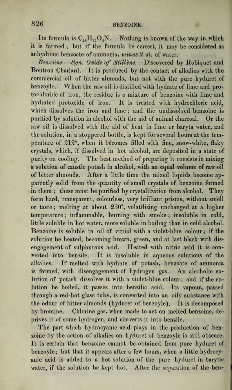 OLEIC ACID. 1097 above given. The oleic acid analyzed by Chevreul, Varrentrapp, Laurent, and Bromeis, was shewn by Gottlieb to have contained, be¬ sides the pure acid, some of the products of its oxidation, for which reason their analyses could not yield the true formula. Oleic acid, in combination with oxide of glyceryle, or rather with oxide of lipyle, occurs as oleine, that portion, namely, of the fat of man, of the ox, sheep, pig, or goose, of butter, as well as other animal fats, which is liquid at the ordinary temperatures. In these it forms but a small proportion, but in olive oil, almond oil, and other vegeta¬ ble fat (not drying) oils, oleine is the chief constituent. It is probable that the liquid animal oils, such as whale and seal oil, cod’s liver oil, &c., are also chiefly composed of oleine. Oleic acid is therefore of equal importance with any of the fatty acids. To obtain oleic acid, almond oil must be preferred, as containing more of it than olive oil, or the fluid portion of animal fats. The drying oils, according to Redtenbacher, contain a distinct acid. Oil of almonds is saponified, and the soap decomposed by an acid. The resulting oily acid is digested in the water-bath for several hours with half its weight of oxide of lead. The mixture is then agitated with twice its volume of ether, and left for twenty-four hours. The ether dissolves acid oleate of lead, leaving undissolved margarate of lead. The clear ethereal solution is now mixed with diluted hydro¬ chloric acid, when the oleic acid is separated, and rises to the surface dissolved in ether. The ether is removed by gentle evaporation, and the oleic acid again saponified by soda. The soap is now purified by being repeatedly dissolved in solution of soda, and separated by the addition of common salt, by which means it may be rendered colour¬ less, or nearly so. The purified soap yields oleic acid hardly coloured, which is washed with water to remove free mineral acid, and deprived of water by the heat of the water-bath. The acid thus obtained, however, is not pure, being contaminated by products formed by the oxygen of the air, which oleic acid readily absorbs. It may be purified as follows. When exposed to a cold of about 20° P. it congeals to a crystalline mass. The crystals are the pure acid, and the impure fluid portions are separated by pressing it be¬ tween folds of bibulous paper in small portions and at a lower tempera¬ ture. The acid thus pressed is again melted, and when it has con¬ gealed again subjected to pressure. By repeating this process it becomes whiter and more brilliant. It is now melted, mixed with a little alcohol, and exposed to cold, when the pure acid is deposited in beautiful snow-white needles, which are once more pressed. It is now dried in a current of carbonic acid gas, and when its point of