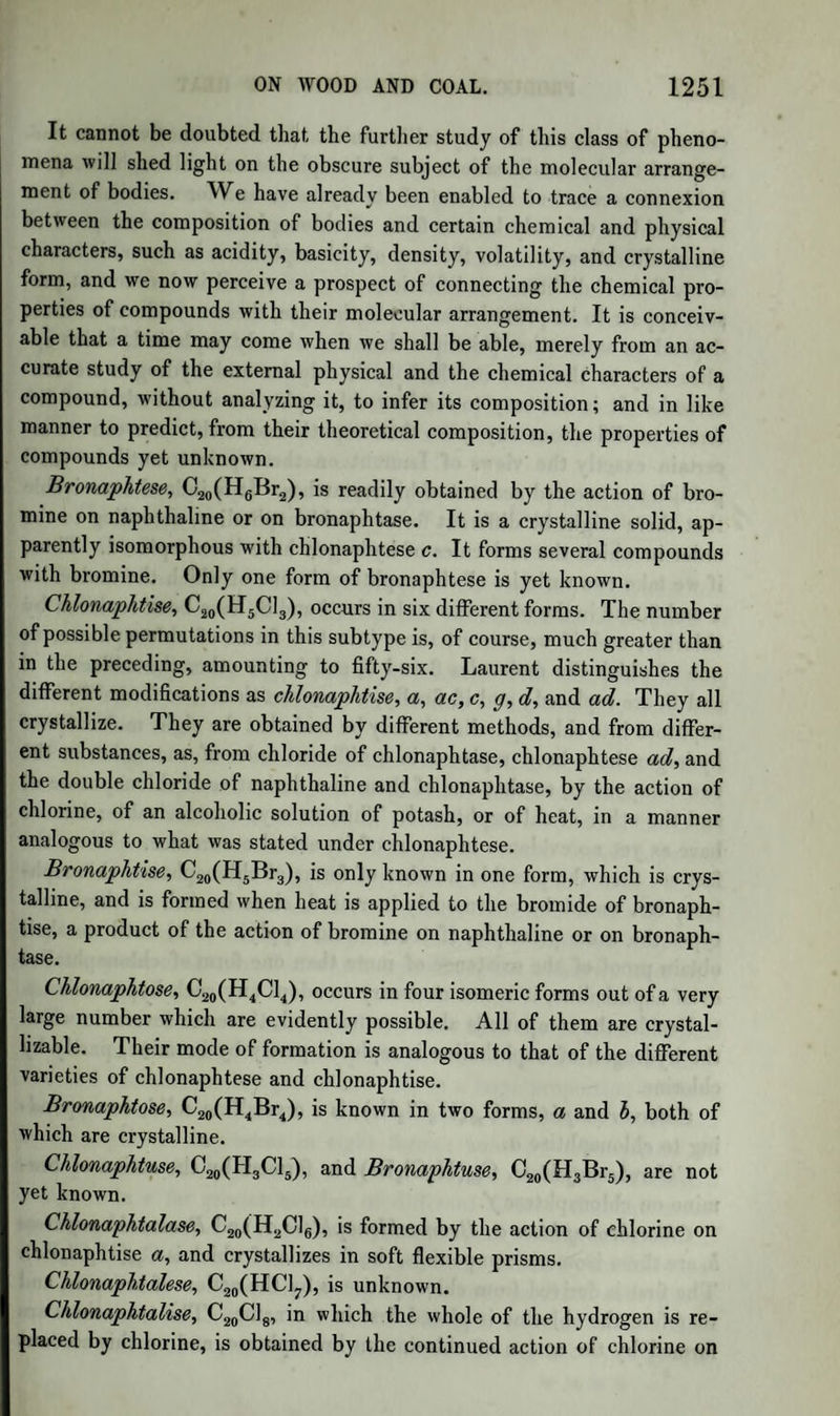 FORMYLE. 1001 In support of the latter view,—namely, that it is a tribasic formiate of methyle,—Kane adduced the fact, that, when treated with an alco¬ holic solution of potash, it yields formiate of potash and pyroxylic spi¬ rit. But Malaguti shewed that the quantity of formic acid produced was never more than half of that indicated by the formula; and in the course of his researches he succeeded in proving that it is a mixture of neutral formiate of methyle and another liquid, which he has named Methylal. Methylal.—Formula, C6H804. (Malaguti.) To obtain it, the pro¬ duct of the distillation above described is mixed with water, and dis¬ tilled with potash ley. The product is saturated with solid caustic potash, which separates an ethereal liquid. This is mixed with water, and again rectified with potash, so as to purify it entirely from formiate of oxide of methyle. Methylal is an ethereal liquid of an agreeable odour. It.is dissolved by three parts of water, from which it is separated by caustic potash or chloride of calcium. It is miscible in all proportions with pyroxylic spirit, alcohol, and ether. It boils at 108°, and has the sp. gr. 0'855. It is inflammable, and burns with a luminous flame. Oxidizing agents convert it into formic acid. Chlorine destroys it; producing, among other products, sesquichloride of carbon. (Malaguti.) According to the formula, C6H804, representing 4 vol. of vapour, this substance may be regarded as a compound of 1 at. hydrate of oxide of formyle, and 2 at. oxide of methyle — C2HO,HO + 2C2H30. Regnault has started a very ingenious conjecture relative to the formation of this compound. He supposes that 3 at. of oxide of methyle, formed by the action of the sulphuric acid on the pyroxylic spirit, group themselves into onenCgHgOj; this, again, exposed to the oxidizing agency of the hyperoxide of manganese, loses 1 at. hy¬ drogen, which is replaced by 1 at. oxygen, thus yielding the compound c6h8o4. The corresponding compound in the series of ethyle is acetal, C8H903, which we have considered as a compound of 1 at. hydrated oxide of acetyle (aldehyde), and 1 at. oxide of ethyle zz AcO,HO + AeO. Regnault explains its formation in a manner analogous to that proposed by him for methylal, supposing 2 at. of oxide of ethyle to be grouped into 1 z= C8H10O2; and that this, losing 1 at. of hydrogen, and gaining 1 at. oxygen, yields acetal. These different views are essentially the same.