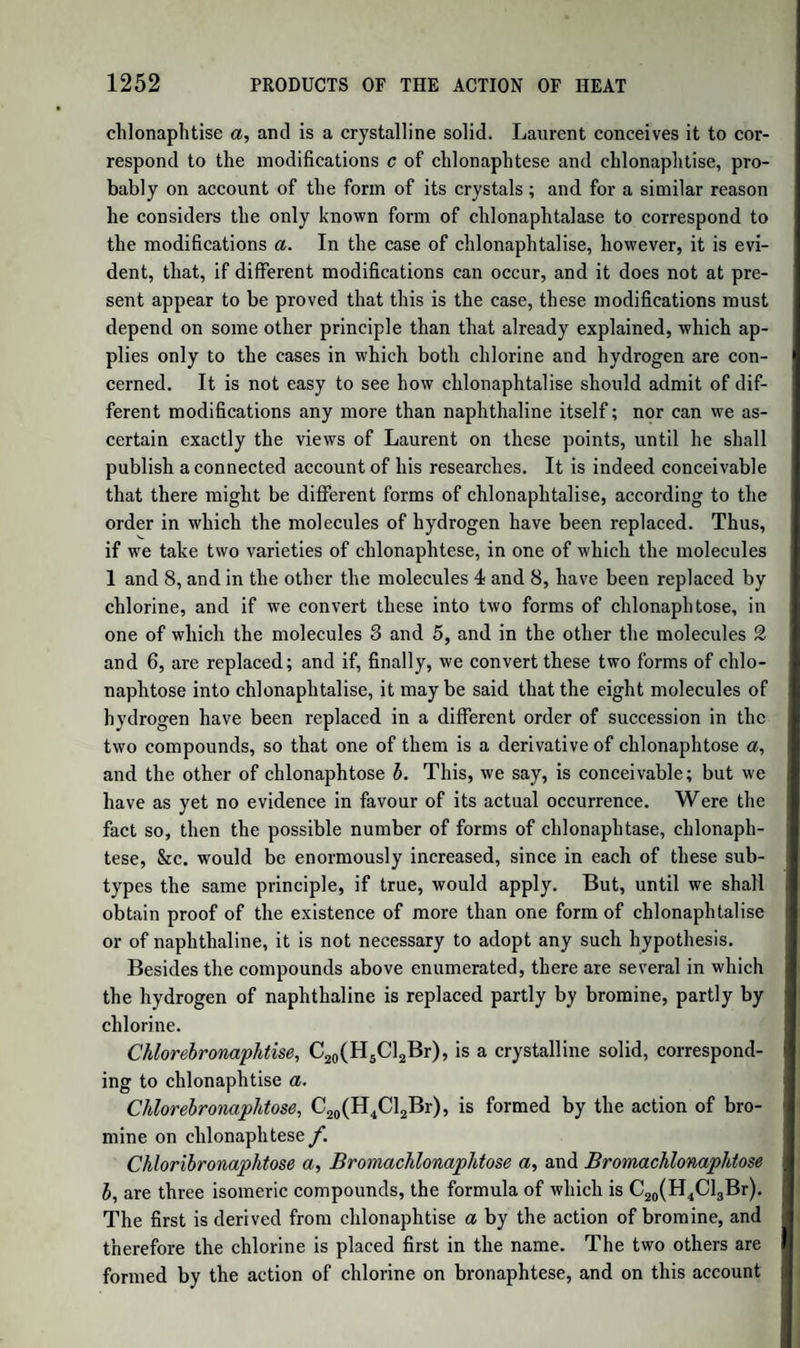1012 ACTION OF CHLORINE ON COMPOUNDS OF METHYLE. liquid; but, as the products of its decomposition are not exactly determined, we cannot assign its true formula, nor can we at present explain its formation. Chlorine and Chloride of Methyle.—We have already mentioned, in treating of the chlorides of formyle, the conversion of chloride of methyle into chloride of formyle by the action of chlorine. We have also mentioned that when the perchloride of formyle is further acted on by chlorine, with the help of the sun’s rays and a gentle heat, chloride of carbon, C2C14, is obtained. The products of the action of chlorine on chloride of methyle are therefore the substance C2H2C12, perchloride of formyle C2HC13, and the chloride of carbon C2C14. These compounds are all derived from the chloride of methyle, C2H3 Cl, by the gradual replacement of its hydrogen by chlorine. Chlorine and Sulphuret of Methyle.—According to Regnault, the sulpliuret of methyle, C2H3S, is easily decomposed by chlorine, which converts it into a yellow oily liquid, of a most offensive smell. When the action is complete, the formula of the compound, by an approxi¬ mative analysis, appears to be C2C13S ; the hydrogen being entirely replaced by chlorine: but, before reaching this point, the reaction seems to yield successively the compounds C2H2C1S and C2HC12S. Chlorine and Oxalate of Methyle.—When chlorine is made to act on the oxalate of oxide of methyle, several volatile substances are formed : one of which dissolves in water, with disengagement of car¬ bonic acid ; and another, when mixed with water, produces oxalic acid, with disengagement of carbonic oxide. Malaguti attributes this last reaction to the decomposition of a substance containing the elements of oxalic acid, chloride of carbon, and water C203 + C2C12 + HO. The chloride of carbon, in contact with water, produces hydro¬ chloric acid and carbonic oxide. If this compound be represented by 01 1 2 1 it will be the oxalate of the oxychlo¬ tlie formula C203 + C2H O ride of formyle ; and its formation is easily explained. The chlorine, acting on the oxide of methyle, as formerly explained, produces oxy¬ chloride of formyle, which unites with the oxalic acid. Chlorine and Benzoate of Methyle.—Chlorine acts on benzoate of oxide of methyle; producing, among other products, hydrochloric acid, chloride of benzoyle, and a compound analogous to the preceding, r Cl namely, benzoate of oxychloride of formyle, BzO,C2H j q 2 guti.) Chlorine and Acetate of Methyle.—By the action of chlorine on acetate of oxide of methyle, there is formed acetate of oxychloride (Mala-