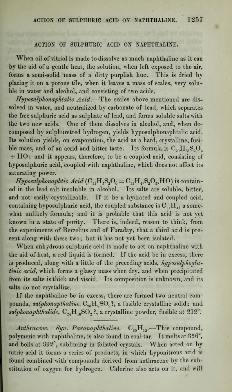 1288 BRAIN AND NERVOUS MATTER. fatty acids, which he calls Cerebric acid, and which contains nitrogen and phosphorus; this is mixed with an albuminous substance, with an oily acid, the oleophosphoric acid, with cholesterine,ar\d finally with small quantities of oleine and margarine, and of oleic and margaric acids. The two acids, peculiar to the brain and nervous matter, occur some¬ times free, but generally combined with soda or with phosphate of lime. Cerebric Acid is extracted by ether from the brain after it has been exposed to the action of boiling alcohol, which coagulates the albu¬ men. The matter deposited on cooling by the ether is a mixture of cerebric acid, generally combined with soda or bone-earth, oleophos- phate of soda, and a little albumen. This mixture is acted on by alcohol, acidulated with sulphuric acid, which precipitates sulphate of lime and soda and albumen. The fil¬ tered solution contains cerebric and oleophosphoric acids; cold ether removes the latter, and the former is purified by solution in hot ether and crystallization. When pure, it is white, crystalline, and pulverizable. In hot water it swells up like starch, but does not dissolve. It contains phospho¬ rus, but no sulphur if purified from albumen ; the phosphorus amounts to barely 1 per cent.; and it contains percent, of nitrogen. It has the characters of a fatty acid, but its acid properties are feebly marked. Oleophosphoric Acid.'—This acid has not yet been obtained quite pure. With the alkalies it forms soaps, and its compound with soda appears to exist in the brain. When it is long boiled with water or alcohol, it is resolved into oleine and phosphoric acid. This change is accelerated by acids, but it takes place also spontaneously at the ordinary temperature, only more slowly; and the presence of animal matter in a state of decomposition seems to cause it to be resolved into oleine and phosphoric acid. Thus, when brain has been allowed to undergo partial putrefaction, it no longer yields oleophosphoric acid, but oleine and phosphoric acid. It contains 2 per cent, of phospho¬ rus. The oleine of this acid is identical with that of human fat. Cholesterine.—This fat, as extracted from the brain, in which it occurs in considerable quantity, has the same composition and proper¬ ties as the fat of biliary calculi. (Couerbe; Fr6my.) Fremy has also succeeded in detecting in the liver traces of the characteristic fat acids of the brain. The grey portions of the brain appear to be chiefly albuminous; while the white portions consist of an albuminous tissue, similar to the grey, but loaded with the fats above described. The softening of the brain in diseases of that organ seems to be the result of a kind of putrefaction, and is accompanied by the separation