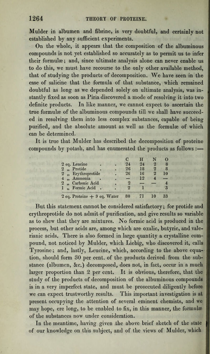 700 CLASSIFICATION OF THE ORGANIC ACIDS. series contains, in the hydrated state, 4 eq. of oxygen ; secondly, that in each the number of eqs. of carbon and of hydrogen is the same, and in each, also, an even number. The following acids are known to be¬ long to this series.— 1. Acetic Acid 2. Metacetonic Acid 3. Butyric Acid 4. Valerianic Acid 5. Caproic Acid 6. (Enanthylic Acid 7. Caprylic Acid 8. Pelargonic Acid 9. Capric Acid 10. * * * 11. Laurie Acid 12. Cocinic Acid 13. Myristic Acid 14. * * * 15. Palmitic and } Etlialic Acids $ 16. Margaric Acid C4 H. 04=C4 H, C6 H6 04= C6 Hs C„ Hs 04=C8 H, c10h9 c10h10o4 c12Hi2o4=ci2Hi c14h14o4=c14h, - ” - :Cl6H, Gi8H180. C18H180< c20h2oo4= * * * =C,8H, :C20H o3,ho. o3,ho. 03,H0. o3,ho. ,o3,ho. 3o3,ho. 5o3,ho. 7o3,ho. 9o3,ho. * * c24h24o4=c24ii23o3,ho. C2gG2g04—C26H2503,H0. C28H2s04=C28H2703,H0. C32H3204=C32H3103,H0. C34H3404=C34H3303,H0. It will be observed that one member of the series is wanting be¬ tween capric and lauric acids, and one between myristic and palmitic acids; but there can be no reasonable doubt that these blanks will hereafter be fdled up. As it stands, the series is one of the most re¬ markable known to chemists. The acids included in it are all vola¬ tile without decomposition, and their boiling point rises as the quan¬ tity of carbon and hydrogen increases. From butyric acid, No. 3, to margaric acid, No. 16, they are all oily or fatty acids; and in natural fats, as in butter, several of them are often found associated, which would indicate a common origin. The same conclusion is deduced from the recent researches of Rettenbacher, who has detected nine of the acids of this series among the products of the oxidation of oleic acid by nitric acid. We can easily see, therefore, how they may be formed in the body of the cow (five or six of them have been found in butter), by the slow and gradual oxidation of the same acid. The pro¬ perties of this series of acids, as well as of their salts, are as nearly alike as their composition ; that is, although acetic and margaric acids appa¬ rently differ widely in properties, as they do in composition, still there are some points of analogy even between these, the opposite extremi¬ ties of the scale; while the change of properties, in passing from any one acid to that immediately on either side of it, is very slight indeed. Thus, metacetonic acid is very similar to acetic acid, butyric acid to valerianic acid, and palmitic acid to margaric acid. In short, the gradation in properties is precisely equivalent to that in composition. It is also evident, that, since all these acids agree in composition only in containing 4 eqs. of oxygen, we must suppose a similarity of group-