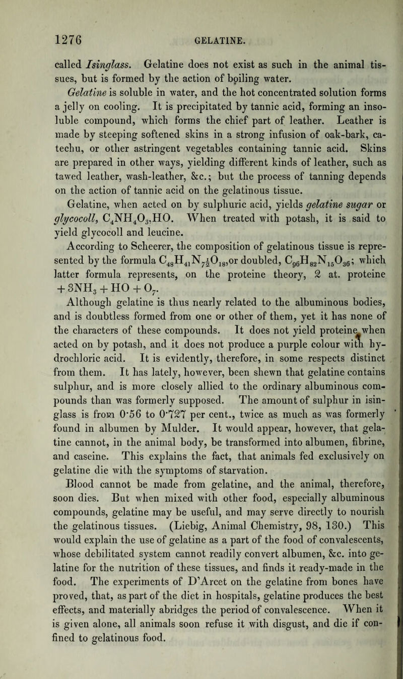 1158 NON-AZOTIZED VEGETABLE PRINCIPLES. except the very lowest classes of plants, such as algm, mosses, and sponges. It has been studied most recently by Berzelius. It is extracted by ether, and purified by the successive action of alcohol and hydrochloric acid, from which last solvent it is precipitated by water. It forms a dark green mass, the powder of whi(^i is grass- green. Alcohol is its best solvent, but dissolves it sparingly. It is soluble in acids and alkalies, both of which it colours green. It is decolorized by chlorine. Berzelius has described two modifications of it, besides that above mentioned. It possesses few marked proper¬ ties, although it has a tendency to combine with alkalies, such as lime, baryta, and oxide of lead. Its composition is unknown, as it has pro¬ bably not been obtained in a state of purity. It may be considered as intermediate between fat or wax and the resins. Polychrome.—This substance, in some respects analogous to the colouring matters, is found in several plants, as, for example, in the bark of the horsechesnut and in quassia wood. It is dissolved by water, precipitated by acetate of lead, the precipitate decomposed by sulphuretted hydrogen, and the filtered liquid evaporated to the con¬ sistence of syrup. After some time the polychrome crystallizes. It is purified by repeated solution in a mixture of alcohol and ether. It is sparingly soluble in cold, readily in hot water. The latter solution gelatinizes on cooling. A solution of polychrome appears colourless by transmitted light, but blue by reflected light; and exhibits a cu¬ rious play of colours, visible when I part of polychrome is dissolved in 1,500,000 of water. Acids destroy this play of colours, alkalies in¬ crease it. According to Trommsdorff, jun., its formula is Cl6H9OI0, or Cl6H809,H0. NON-AZOTIZED VEGETABLE PRINCIPLES, THE TRUE NATURE OF WHICH IS NOT EXACTLY ASCERTAINED. In the earlier works on Vegetable Chemistry, a number of substances were described under the general names of Extractive principle and Bitter principle. Later researches have shewn that what was called extractive principle is the result of the decomposition, probably of several substances, during the operations to which the vegetable was subjected; and that very many plants contain peculiar, often crystal- lizable compounds, having a bitter taste, and which are often, doubtless, the active principles of the vegetable in which they occur. Few of these have been sufficiently examined; and the whole sub-