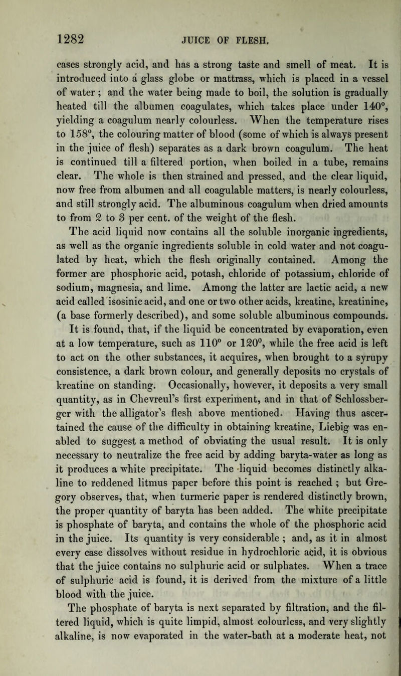 1262 possess certain common characters, such as might be supposed to de¬ pend on the presence of a common ingredient, like proteine. All of them, for example, when acted on by potash, yield proteine, according to Mulder, and when the action is pushed further they all furnish the same products ; they all dissolve, with the aid of heat, in strong hydro¬ chloric acid, forming a solution of a deep purple colour, a property pos¬ sessed also by proteine; and when dried at 212° they are hardly to be distinguished from each other in external characters. But, on the other hand, there are many things not consistent with the theory of proteine. This theory, in the first place, assumes that, after deducting the sulphur, phosphorus, and salts, albumen, fibrine, caseine, &c. have exactly the same composition. Now, although the analyses of Mulder to a certain extent favour this idea, yet, if we examine those of other chemists, as well those made previously as those made since Mulder began to publish on the subject, we shall find that experiment is opposed to this conclusion. For example, the analyses of Gay-Lus¬ sac and Thenard, of Micliaelis, of Vogel, and of Fellenberg, agree in this, that fibrine contains more nitrogen than albumen does. Further, if the first action of potash, that which, according to Mul¬ der, produces proteine, be such as he has described, we ought to ob¬ tain a quantity of proteine nearly equal to that of the original com¬ pound. But this is very far from being the case; for the amount of proteine obtained from albumen, fibrine, or caseine is variable, and al¬ ways very small, indicating that other products, not yet examined, are formed at the same time. Again, on Mulder’s theory, proteine contains no sulphur; but re¬ cent researches have shewn that a compound free from sulphur can¬ not be obtained by Mulder’s process. Lastly, it appears, from the determinations recently made, with im¬ proved methods, by Laskowski, Ruling, Verdeil, Walther, Fleitmann, and others, that the amount of sulphur present in albumen, fibrine, caseine, &c. (which, for the sake of brevity, we shall in future call al¬ buminous substances) is three or four times as great as it would be if Mulder’s formulse were correct; that fibrine differs in composition from albumen, although in Mulder’s table they have the same formula; and that the albumen of eggs, instead of containing less sulphur than the albumen of blood, as in Mulder’s table, contains more of that element. Although it is evident from these considerations that the theory of Mulder has not that degree of support from experiment which is ne¬ cessary to establish it, yet at the time when it appeared, and while the laborious researches of Mulder were supposed to have demonstrated the identity of composition (excluding sulphur, &c.) of the various albu-