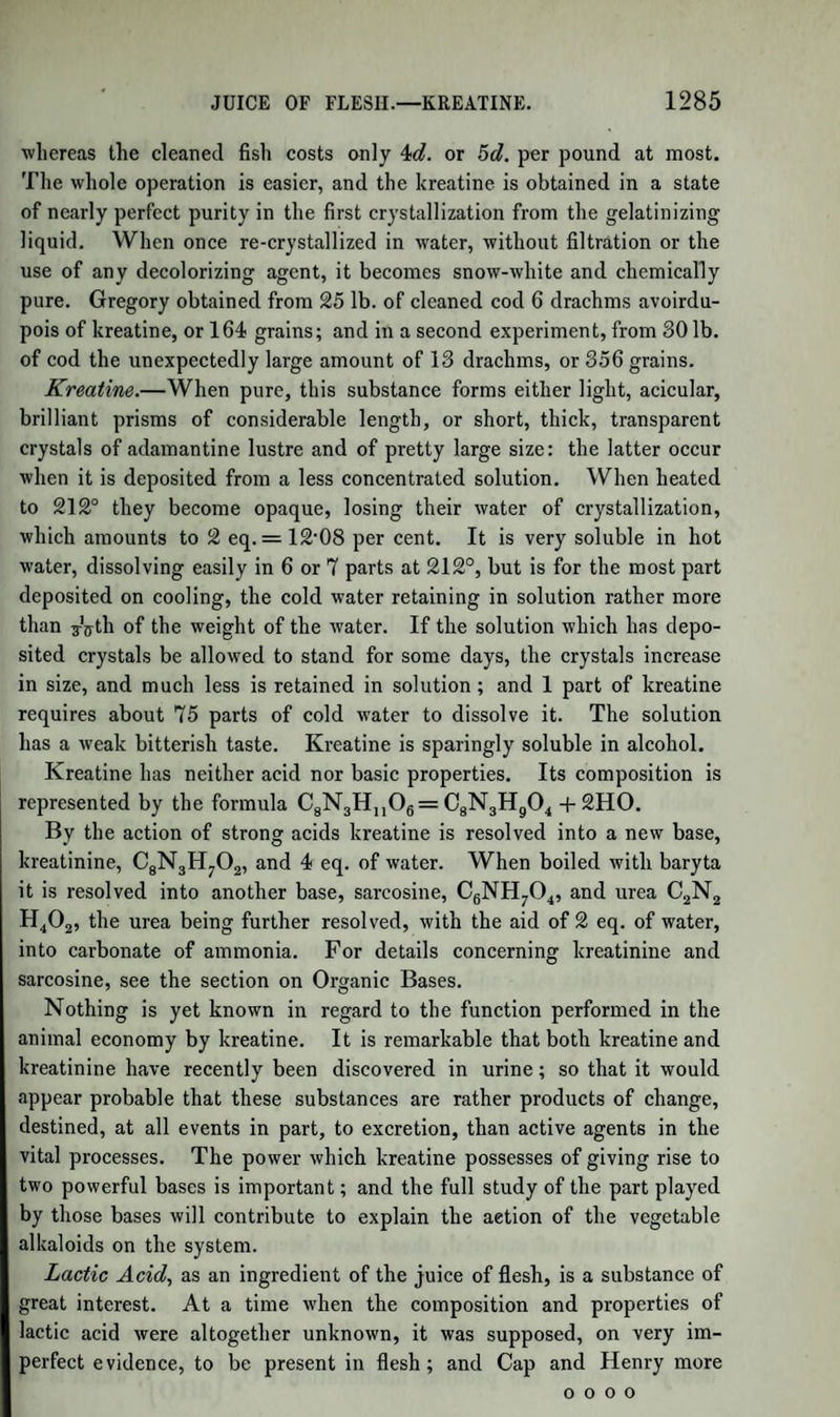 The sugar of bile or picromel of Gmelin, so called from its sweet and bitter taste, appears to be choleic acid or biline, altered by the processes to which it has been subjected. The bile serves important purposes in the animal economy. It was long viewed as an excretion, and supposed to be expelled in the faeces ; but Liebig shewed that the normal faeces contain no bile, and that, therefore, in passing through the small intestine and the upper part of the large intestine, it must be reabsorbed, and serve other purposes. As it is poured into the eh vme immediately after that mixture leaves the stomach, it probably aids in the process of digestion and nutrition ; but it certainly also undergoes oxidation or combustion ultimately, and the greater part of its carbon and hydrogen are given out as carbonic acid and water by the lungs, their combustion having served to keep up the animal heat. The rest of its carbon and hydrogen, with its nitrogen, sulphur, and soda, are expelled in the urine, no doubt after contributing to support some of the vital processes. We shall return to this subject when treating of the vital processes of the animal organism. The preceding statements apply strictly to ox bile, but it has been ascertained that human bile, as well as the bile of other animals, agrees entirely with ox bile in its properties, composition, and products of decomposition. With regard to the formation of bile, it is apparently produced in a different way in herbivorous and in carnivorous animals. In the former, the quantity of bile is very large, and there can hardly be a doubt that the non-azotized part of their food takes the chief share in its formation. In the latter the amount of bile is very much smaller, and as their food contains no non-azotized matter except fat, the bile must either be formed from the albuminous compounds alone, or with the aid of fat. Biliary Calculi.—The concretions which form in the gall-bladder, and are often the cause of much suffering, are almost always composed of cholesterine, with more or less colouring matter. Hot alcohol dis¬ solves the cholesterine, and deposits it in shining scales on cooling. These calculi have often a form nearly cubical, and a pearly lustre. For the properties and composition of cholesterine, see p. 1125. Lithofellic Acid.—This acid has recently been discovered by Goe¬ bel in a biliary concretion, and appears to be the chief constituent of the concretions called iezoar stones, which occur in herbivorous ani¬ mals. According to Ettling and Will, its formula is C40H36O8 = c40h35o7,ho. It is soluble in hot alcohol, and forms a crystalline powder on cooling. It is insoluble in water, and forms with alkalies