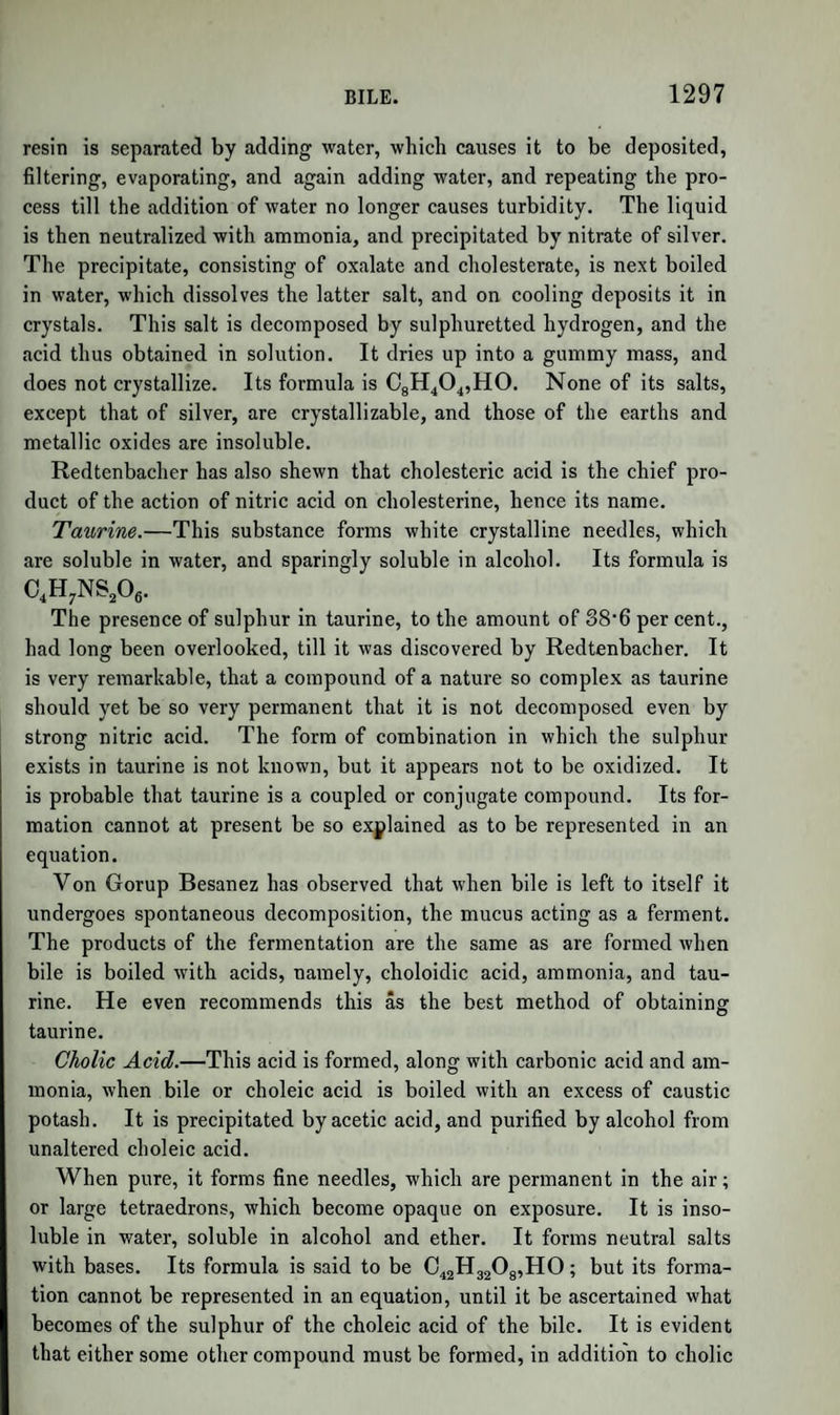 FROM BITTER ALMONDS. 839 hyduret of benzoyle, 1 of sugar, of 3 eq. formic acid, and 6 of water, liobiquet (Journ. de Pharm. 1838, p. 328) has made known a pro¬ cess by which we may obtain synaptase, the peculiar substance above mentioned, which possesses the property of decomposing amygdaline in contact with water. It is as follows :—Sweet almonds, freed by pressure as completely as possible from fixed oil, are mixed with twice their weight of water, and after macerating for two hours, exposed to pressure in a cloth. The squeezed liquid is filtered, and acetic acid added as long as it causes a thick white precipitate of vegetable albu¬ men. Acetate of lead is then added to separate gum ; and a liquid is thus obtained, which contains only free acetic acid, acetate of lead, sugar, and synaptase. The oxide of lead is removed by sulphuretted hydro¬ gen, and the synaptase is then thrown down by the addition of alco¬ hol. The sugar and free acetic acid remain dissolved. The pre¬ cipitate is washed with alcohol, and dried in vacuo over sulphuric acid. When dry, it forms a yellowish-white, hard, brittle, opaque, horny mass, very soluble in cold water. The solution speedily undergoes spontaneous decomposition, becomes muddy, and acquires a putrid odour. Tincture of iodine produces in the fresh solution an intense rose-red colour, without causing a precipitate. The composition of synaptase is not yet ascertained. When an emulsion of sweet almonds is deprived of all fixed oil by means of ether, a clear viscid liquor is obtained, which, when mixed with alcohol, gives a thick white precipitate, drying into a semi-trans¬ parent horny mass. This is the substance which was called emulsine by Wohler and Liebig ; but which, as would appear from Robiquet’s process above described, contains vegetable albumen mixed with synap¬ tase. Richardson and Thomson jun. have analysed this emulsine, but their results need not be quoted here, as the substance is admitted to have been a mixture. They found that, when boiled with baryta or caustic alkalies, it yielded abundance of ammonia. . \ SALICYLE. Under the name of hyduret of salicyle, a peculiar acid was made known by Piria, who discovered it as a product of the decomposition of salicine. The interest excited by its uncommon properties was increased in an unwonted degree by some researches of Dumas, which rendered it very probable that this substance was identical with one of the in¬ gredients of an essential oil, first obtained by Pagenstecher by distil- ing the flowers of Spiraea ulmaria (meadowsweet), and described by