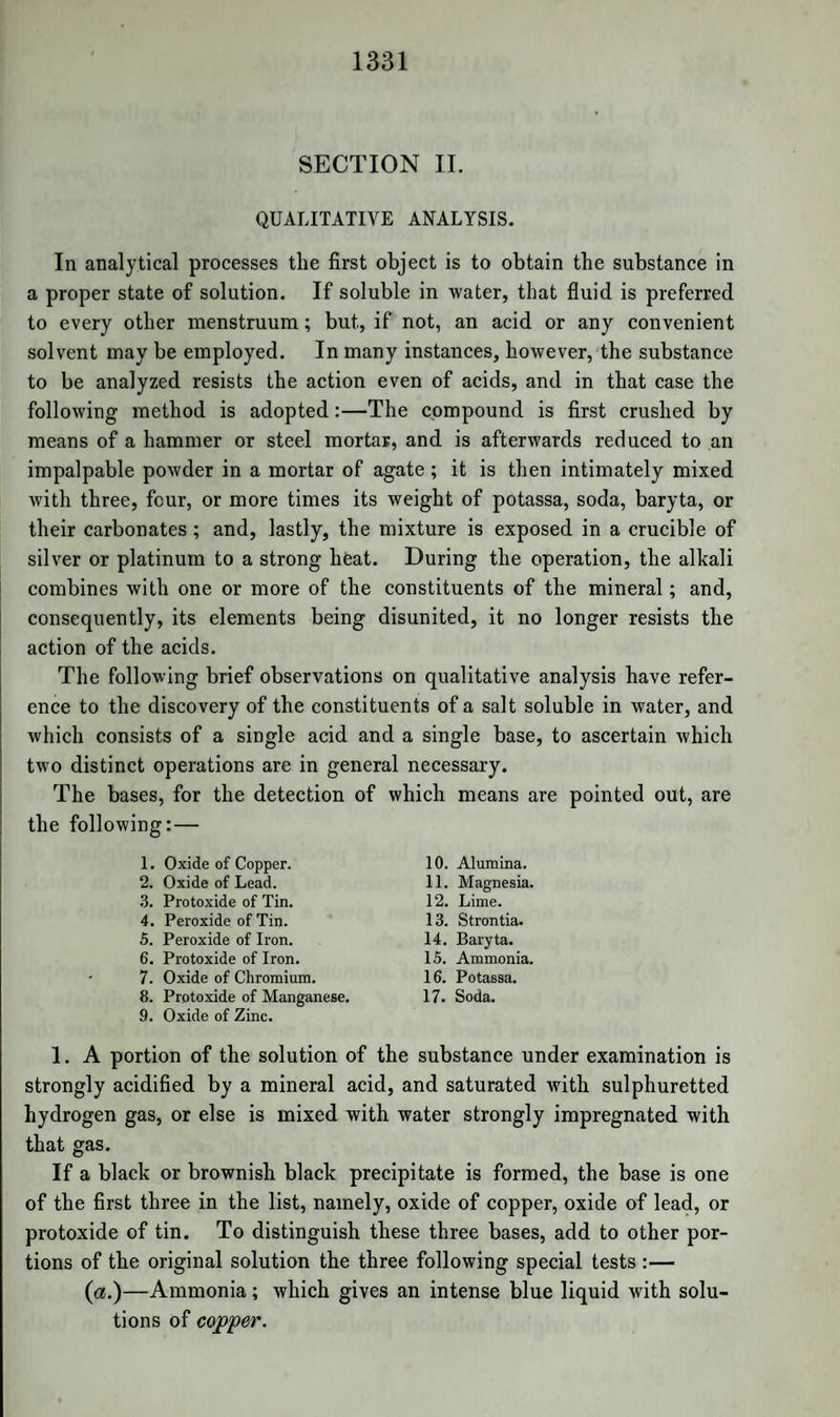 NATURAL ALKALOIDS. 1197 Towards oxygen acids they behave like ammonia, combining only with the hydrated acids; and the hydratic water cannot be expelled from the salts without decomposition. Like ammonia, they form double salts with bichloride of platinum, when previously converted into hydrochlorates. They differ, however, from the ammoniacal salts in the amount of water of crystallization present in their com¬ pounds with hydrochloric acid. The salts of Aconitine, Atropine, Brucine, Cinchonine, Codeine, Conicine, Delphinine, Emetine, Morphine, Narcotine, Quinine, Strychnine, and Veratrine, are precipitated white by infusion of galls. The precipitate is a tannate, which, when exposed to the air, passes into a soluble gallate. When exposed to the action of chlorine, the vegetable bases are decomposed, yielding hydrochloric acid, which combines with the un¬ decomposed residue of the base. In solutions of their salts, chlorine produces various effects. Thus, solutions of brucine become yellow, orange, red, blood-red, and at last yellow again. In a solution of a salt of strychnine chlorine causes a white precipitate, even when only ^th of strychnine is present. This precipitate contains chlorine and nitrogen. If brucine be present, it acquires a yellow or red colour. Solutions of cinchonine and quinine become yellow, rose-red, violet- red, and deposit a red resinous matter. Solutions of morphia become orange, blood-red, and lastly yellow, with a yellow precipitate. Nar¬ cotine becomes flesh-red, dark red, and finally deposits a brown pow¬ der. A solution of sulphate of quinine, saturated first with chlorine and then with ammonia, acquires a grass-green colour, and deposits a green powder. When 2 parts of strychnine and 1 of iodine are dissolved in hot alcohol, there are deposited on cooling brilliant yellow scales, and the mother-liquor gives crystals of hydriodate of strychnine. From a solution of brucine in alcohol, tincture of iodine precipitates a brown¬ ish orange powder. Quinine and cinchonine, treated in the same way, yield clear brown liquids, which on evaporation first deposit saffron-coloured scales of a new compound, and lastly hydriodate of the base. These new compounds seem to be composed of iodine and the base. With acids, iodine is set free, and the base remains dissolved. Their composition is not yet ascertained; and it is doubtful whether these compounds, described by Pelletier, are identical with those obtained by Bouchardat, by adding to the salts of organic bases a solution of ioduretted iodide of potassium. When morphia is acted on by iodine, there arc formed hydri-