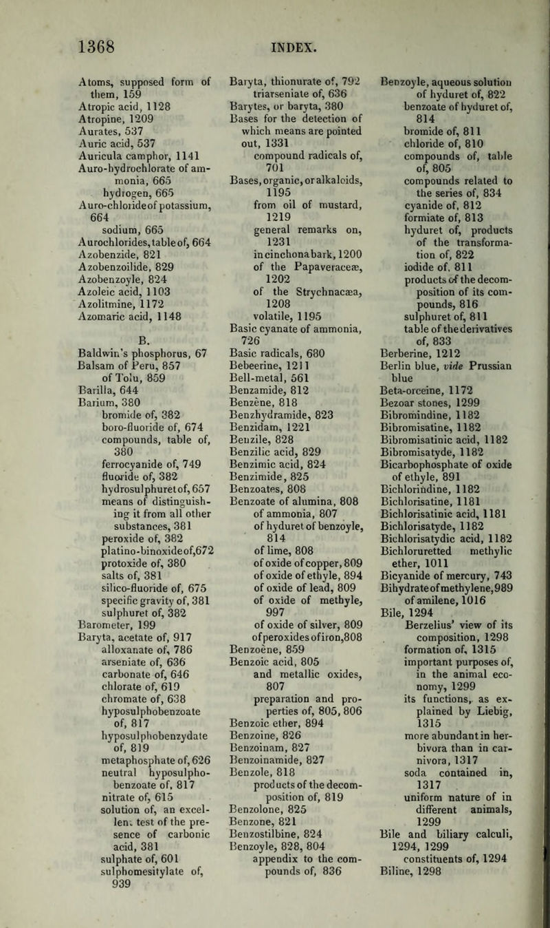 816 HIPPURIC ACID AND METALLIC OXIDES. Hippuric acid forms soluble and crystal!izable salts with the alkalies and alkaline earths. Its salts with the oxides of the heavy metals, ex¬ cept that with peroxide of iron, are sparingly soluble in cold, more easily in hot water, and crystallizable. The hippurate of peroxide of iron has the colour and external characters of the benzoate. The hip¬ purate of silver is anhydrous. All the hippurates are decomposed by acids, which separate the hippuric acid : these salts, melted with an excess of hydrate of lime or of potash, give off ammonia and an oily liquid (benzole). PRODUCTS OF THE DECOMPOSITION OF THE COMPOUNDS OF BENZOYLE. HYPOSULPHOBENZOIC ACID. Synon. Sulphobenzoic Acid. A bibasic acid, discovered by Mit- scherlich. It is prepared by adding, to a solution of acid hyposulpho- benzoate of baryta, diluted sulphuric acid, till the baryta is entirely precipitated. The filtered solution is evaporated, at first over the open fire, and at last in the vacuum of an air-pump with the aid of sulphuric acid, when the hyposulphobenzoic acid crystallizes. In the formation of this acid by the action of anhydrous sulphuric acid on benzoic acid, 2 eq. sulphuric acid and 1 eq. benzoic acid produce water and hypo¬ sulphobenzoic acid ; C14H503 + 2S03 — C14H403 + S205 + HO. Formula, C14H403 + S205 + 2 aq. It forms a colourless crystalline mass, deliquescent in a moist atmos¬ phere, having a strong sour taste. It bears a heat of 300° without de¬ composition ; and is not decomposed by boiling with hydrochloric acid nor by nitric acid. Solutions of barytic salts cause in its solution a precipitation of acid hyposulphobenzoate of baryta, in crystals, on cool¬ ing, if the solution be strong. HYPOSULPHOBENZOIC ACID AND METALLIC OXIDES. This acid forms two series of salts. The neutral salts contain 2 eq. metallic oxide; the acid salts, dried at 212°, 1 eq. metallic oxide and 1 eq. water. All the salts of this acid, when melted with an excess of hydrate of potash, leave a residue containing a mixture of sulphate, sulphite, and carbonate of potash.