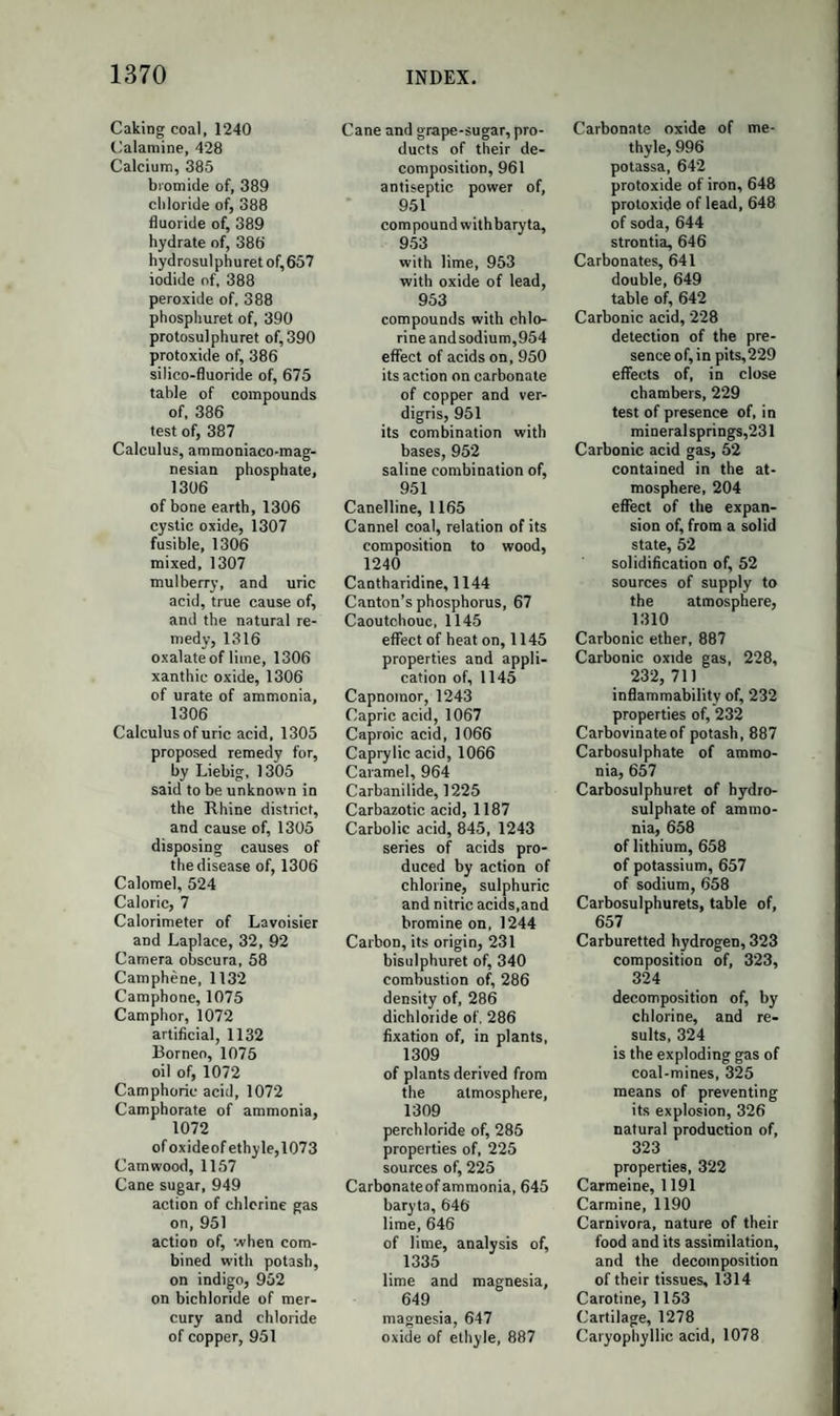 979 OF TEE ALCOHOLIC OR VINOUS FERMENTATION. This name is given to the peculiar decomposition which the dif¬ ferent species of sugar undergo in certain circumstances; and by which their elements combine to form new compounds, which, under similar conditions, are always the same. When a saccharine solution is placed in contact with substances in a state of decomposition or putrefaction, it is observed, after about twenty-four hours, if the temperature be kept between 38° and 86°, that the taste of the sugar has disappeared ; pure carbonic acid is dis¬ engaged, and the liquid has acquired intoxicating properties. It now contains alcohol, which may be separated by distillation. If we com¬ pare the composition and quantity of these products with that of the sugar employed, we shall find them to contain the same weight of carbon. Grape sugar, dried at 212°, contains the elements of 4 at. carbonic acid and 2 at. alcohol. C 4 0 ,= 4at. Carbonic Acid. C 8H120 4= 2 at. Alcohol. Ci2H120i2= 1 at. Grape Sugar, dried at 212°. Hence, in fermentation, 1 atom of crystallized grape sugar, = C)2H14Ou, must lose 2 at. water, and 100 parts of this sugar must yield 44*84 parts of carbonic acid, 47T2 parts alcohol, and 9*04 parts water. Guerin-Varry obtained, in two experiments, 10*572 of car¬ bonic acid to 1T071 of alcohol, and 10*632 of carbonic acid to 11*166 of alcohol. The first experiment gives, for 44*84 of carbonic acid, 46*95 of alcohol : the second gives, for the same quantity of car¬ bonic acid, 47*09 of alcohol. It follows from these results, that, in fermentation, sugar produces these new substances by a new grouping of its elements, without the elements of the body which excites the fermentation taking any share in the transformation. According to the formula which we have adopted for crystallized cane sugar, that substance contains the elements of 4 at. carbonic acid, 2 at. oxide of ethyle, and 1 at. water : there are consequently required the elements of 1 at. water to enable it to yield the same products as 1 atom of dried grape sugar. Very exact experiments have shewn that 100 parts of cane sugar give from 50*3 to 51*27 parts of carbonic acid, and 52*62 parts of al¬ cohol. The sum of these products amounts to 103*89, that is, to more than tire weight of the sugar fermented. This excess is found in the al¬ cohol formed, as oxygen and hydrogen, in the proportions to form water.