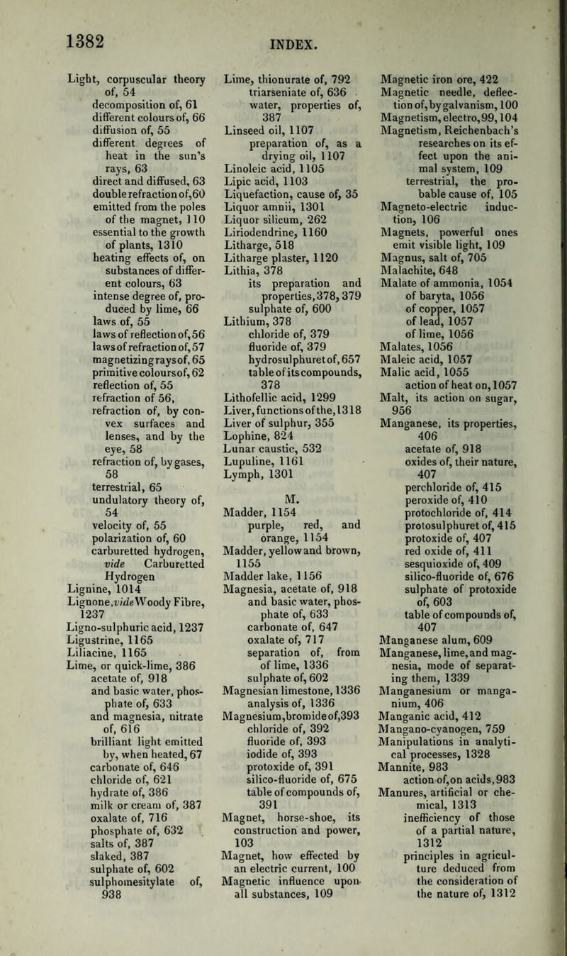 1194 ASPARAGINE. almonds. Its properties are unknown, and Sclmnck could not observe its presence in his experiments. Styphnic Acid.—By the action of nitric acid on gum ammoniac, assafoetida, and some other substances, Bottger and Will obtained this acid. It is very analogous to picric and chrysolepic acids, but con¬ tains 2 eq. of oxygen more. ASPARAGINE. Syn. Asparamide; Altheine; Agedoile.—Formula of the crystals, C8H8N206 + 2HO; when dried at 248°, C8H8N206. It occurs in asparagus, in liquorice, in the root of Althaea officinalis, in Symphytum tuberosum, in the potato, and probably in many other plants. It is obtained either by macerating althsea-root with milk of lime, precipitating the filtered liquor with carbonate of ammonia, and eva¬ porating to the consistence of syrup; or by boiling the juice of aspa¬ ragus, filtering and evaporation. Piria has lately shewn that when vetches are made to grow in the dark, the juice of the etiolated plants contains a very large proportion of asparagine. He also states, that, when the juice is made to undergo fermentation, the asparagine is con¬ verted into succinic acid and ammonia. It forms large transparent right rhombic prisms, or short six-sided prisms, of a cooling somewhat nauseous taste. It is soluble in water and weak spirits, insoluble in alcohol and ether. By the action of acids and alkalies, aided by heat, it is resolved into ammonia and aspartic acid. Aspartic Acid.—A bibasic acid. Formula of the hydrate, C8H3N06 + 2HO; of the anhydrous acid, C8H5N06. Asparagine is boiled with aqua potassse as long as ammonia is disen¬ gaged. The aspartate of potash is super-saturated with hydrochloric acid, and evaporated to dryness; cold water dissolves out the chloride of potassium, and leaves pure aspartic acid. It forms delicate white micaceous scales of a pearly lustre, sparingly soluble in water, insoluble in strong alcohol. When boiled with strong potash, it is decomposed, yielding ammonia and a new acid, which is very soluble, but has not been studied. It is derived from asparagine by the separation of 1 eq. ammonia, C8H8M206 — NH3 = C8H5N06. The general formula of its salts is C8H5N06 + 2MO; but several exist of the formula C8H5N06 + HO, MO, as in other bibasic acids.