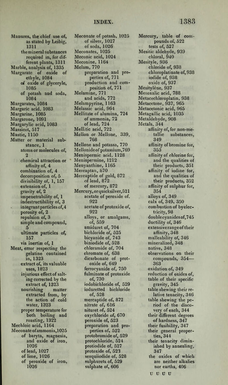 grains to tlie ounce of water, forms an admirable substitute for lauda¬ num, and is of the same strength. Ten grains of hydrochlorate of morphia have proved fatal; and probably half that quantity, or even less, would do so. It is very difficult to detect morphia or its salts after death, as they are rapidly removed from the stomach by absorp¬ tion. Where opium or laudanum has been the cause of death, it is more easy to detect the meconic acid they contain, by its action on the salts of peroxide of iron. Codeine.—Discovered by Robiquet in repeating the process of Gregory and Robertson above described. Formula, C35H20NO5; + symbol, Cd. When the purified commercial hydrochlorate of morphia is precipi¬ tated by ammonia, the mother-liquor on evaporation yields a salt ex¬ actly like the hydrochlorate of morphia; but which is a double salt, composed of the hydrochlorates of morphia and codeine. It is digest¬ ed with aqua potassse, which dissolves the morphia, and leaves the co¬ deine as an oily viscid mass, which, on cooling, consolidates into crys¬ tals. It is farther purified by ether, in which it dissolves; and by the addition of a little water, and spontaneous evaporation, it crystallizes in a state of purity. Codeine is soluble in water, alcohol, and ether. Its aqueous solu¬ tion deposits by slow evaporation very large transparent octahedrons. These, when heated, melt, and lose their water of crystallization. It has a bitter taste and is decidedly alkaline. It is not coloured by ni¬ tric acid, nor by perchloride of iron. It is insoluble in alkalies. Codeine neutralizes acids and forms crystallizable salts, such as ni¬ trate, sulphate, and hydrochlorate. It seems to possess anodyne properties ; and its salts often cause ge¬ neral and violent itching of the skin. (Gregory.) Perhaps codeine is the cause of the itching which often follows the use of opium and of the common hydrochlorate of morphia, which latter salt contains one- thirtieth of codeine. The pure hydrochlorate of morphia is said not to produce this effect. (Gregory.) As codeine is almost invariably present in opium, its action on the system deserves to be minutely in¬ vestigated. As an additional distinction of codeine from morphia, it may be added, that tincture of galls precipitates the salts of codeine abundant¬ ly, but does not act on those of morphia It is also to be remarked that the relation between the formulae of codeine and morphia is the same as between those of cinchonine and qui¬ nine, the morphia containing 1 atom of oxygen more than the codeine.