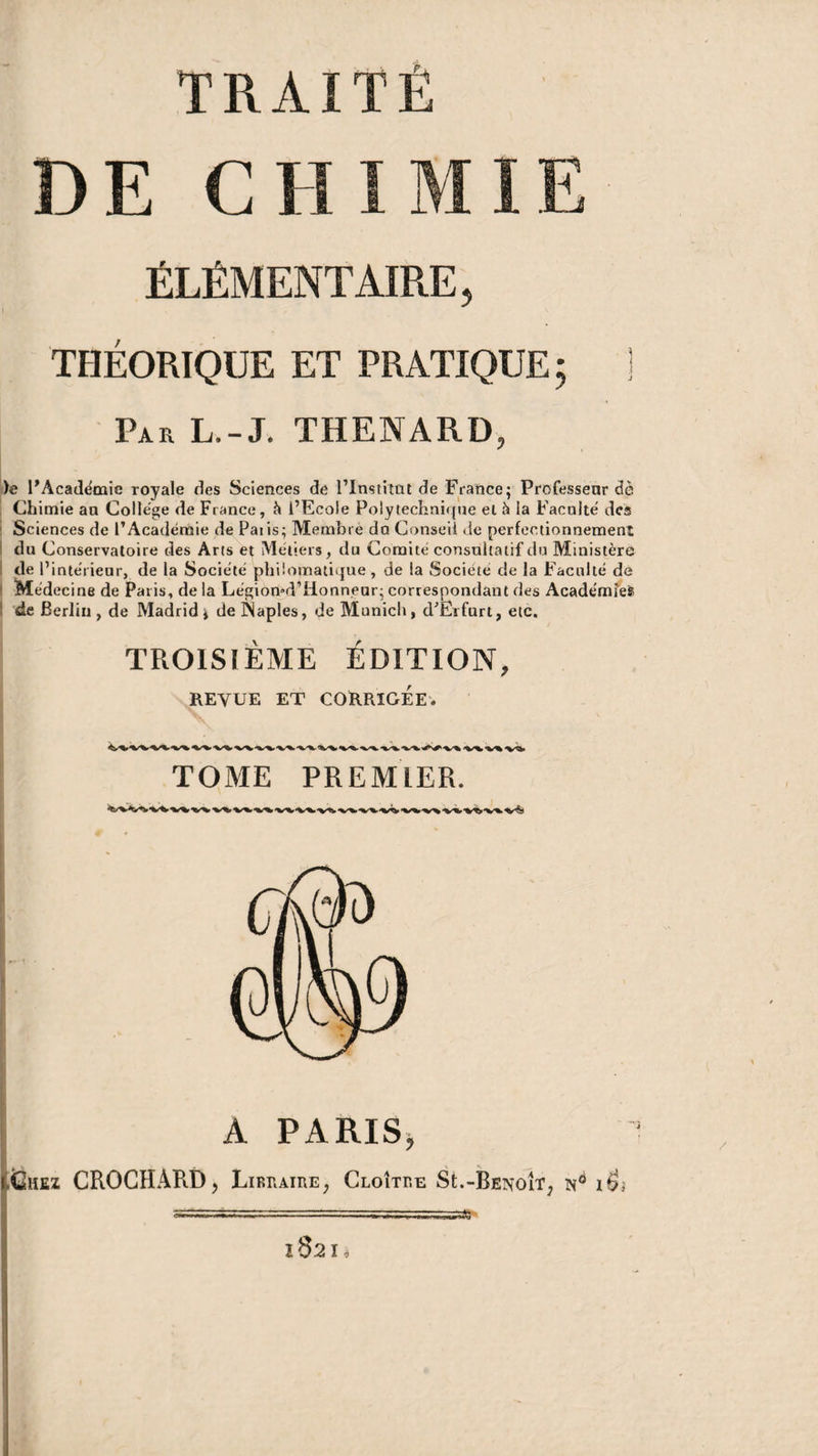 TRAITÉ DE CHIMIE ÉLÉMENTAIRE, THÉORIQUE ET PRATIQUE ; ] Par L.-J. THENARD, )e l'Académie royale des Sciences de l'Institut de France; Professent de Chimie an College de France, à l’Ecole Polytechnique et à la Faculté des Sciences de l’Académie de Paiis; Membre du Conseil de perfectionnement du Conservatoire des Arts et Métiers, du Comité consultatif du Ministère de l’intérieur, de la Société philomatique , de la Société de la Faculté de Médecine de Paris, de la Légion»d1Honnear; correspondant des Académie^ de Berlin, de Madrid* de Naples, de Munich, d'Erfurt, etc. TROISIÈME ÉDITION, REVUE ET CORRIGÉE. -V** <%S%,•%/%.'-v^ TOME PREMIER. *V%> •%/%»'‘V^- -V-*» A PARIS, itiiE! CROCHARD, Libraire, Cloître St.-Benoît, nô / ï 82 I O