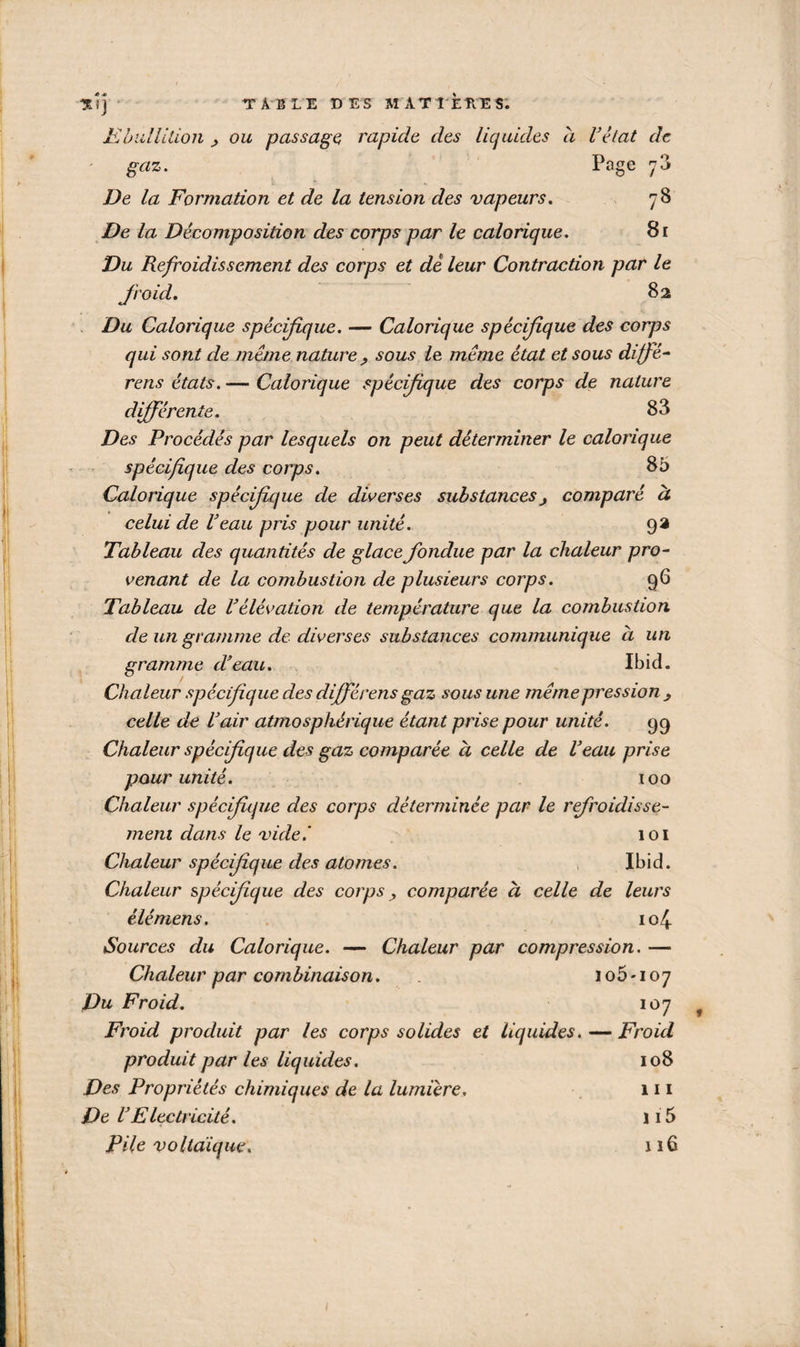 78 *îj TABLE DES MATIÈRES. Ebullition ou passage, rapide des liquides à U état de gaz. Page De la Formation et de la tension des vapeurs. De la Décomposition des corps par le calorique. 81 Du Refroidissement des corps et de leur Contraction par le froid. 82 Du Calorique spécifique. — Calorique spécifique des corps qui sont de meme nature ? sous le meme état et sous di frè¬ re ns états. — Calorique spécifique des corps de nature différente. 83 Des Procédés par lesquels on peut déterminer le calorique spécifique des corps. 85 Calorique spécifique de diverses substancescomparé à celui de Veau pris pour unité. 93 Tableau des quantités de glace fondue par la chaleur pro¬ venant de la combustion de plusieurs corps. 96 Tableau de l1élévation de température que la combustion de un gramme de diverses substances communique h un gramme d'eau. Ibid. Chaleur spécifique des difrérens gaz sous une même pression ^ celle de l'air atmosphérique étant prise pour unité. 99 Chaleur spécifique des gaz comparée à celle de l'eau prise pour unité. 100 Chaleur spécifique des corps déterminée par le refroidisse¬ ment dans le vide.' 101 Clialeur spécifique des atomes. Ibid. Chaleur spécifique des corps, comparée à celle de leurs élémens. 104 Sources du Calorique. — Chaleur par compression. — Chaleur par combinaison. 105*107 Du Froid. 107 Froid produit par les corps solides et liquides. — Froid produit par les liquides. 108 Des Propriétés chimiques de la lumière. 111 De VElectricité. 115 Pile voltaïque. nü