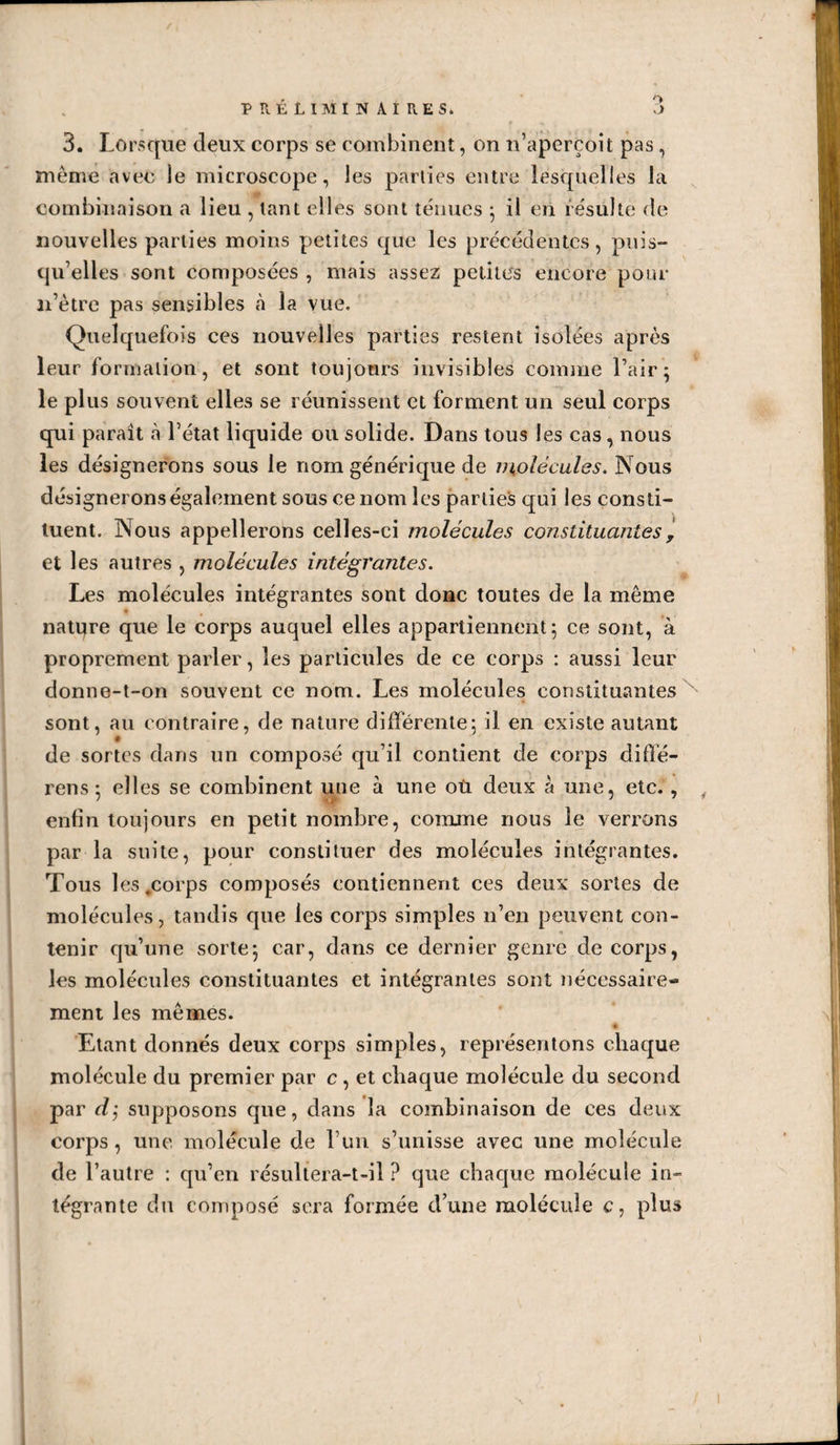 O O PRÉLIMIN AIRES, 3. Lorsque deux corps se combinent, on n’aperçoit pas, meme avec le microscope, les parties entre lesquelles la combinaison a lieu , tant elles sont ténues ; il en résulte de nouvelles parties moins petites que les précédentes, puis¬ qu’elles sont composées , mais assez petites encore pour 11’ètre pas sensibles h la vue. Quelquefois ces nouvelles parties restent isolées après leur formation, et sont toujours invisibles comme l’air; le plus souvent elles se réunissent et forment un seul corps qui parait à l’état liquide ou solide. Dans tous les cas, nous les désignerons sous le nom générique de molécules. Nous désignerons également sous ce nom les parties qui les consti¬ tuent. Nous appellerons celles-ci molécules constituantes, et les autres , molécules intégrantes. Les molécules intégrantes sont donc toutes de la même natqre que le corps auquel elles appartiennent; ce sont, à proprement parler, les particules de ce corps : aussi leur donne-t-on souvent ce nom. Les molécules constituantes sont, au contraire, de nature différente; il en existe autant de sortes dans un composé qu’il contient de corps diffé- rens ; elles se combinent une à une où deux à une, etc. , , enfin toujours en petit nombre, comme nous le verrons par la suite, pour constituer des molécules intégrantes. Tous les .corps composés contiennent ces deux sortes de molécules, tandis que les corps simples n’en peuvent con¬ tenir qu’une sorte; car, dans ce dernier genre de corps, les molécules constituantes et intégrantes sont nécessaire¬ ment les mêmes. A Etant donnés deux corps simples, représentons chaque molécule du premier par c , et chaque molécule du second par dj supposons que, dans la combinaison de ces deux corps, une molécule de l’un s’unisse avec une molécule de l’autre : qu’en résultera-t-il ? que chaque molécule in¬ tégrante du composé sera formée d’une molécule c, plus