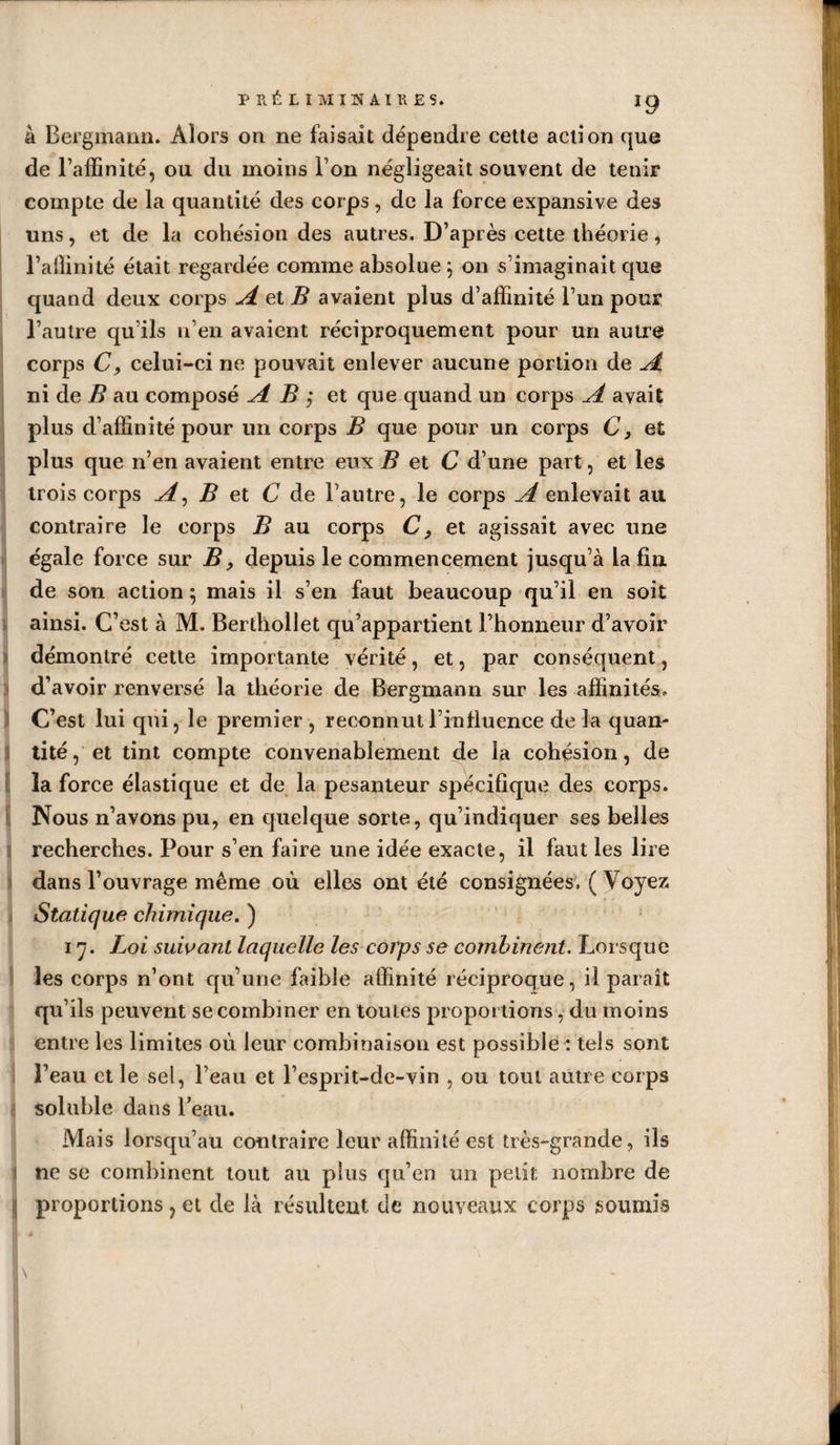 J9 à Bergmann. Alors on ne faisait dépendre cette action que de l’affinité, ou du moins l’on négligeait souvent de tenir compte de la quantité des corps, de la force expansive des uns, et de la cohésion des autres. D’après cette théorie, l’affinité était regardée comme absolue 5 011 s'imaginait que quand deux corps A et B avaient plus d’affinité l’un pour l’autre qu’ils n’en avaient réciproquement pour un autre corps C, celui-ci ne pouvait enlever aucune portion de A ni de B au composé AB', et que quand un corps A avait plus d’affinité pour un corps B que pour un corps C 3 et plus que n’en avaient entre eux B et C d’une part, et les trois corps A, B et C de l’autre, le corps A enlevait au contraire le corps B au corps C, et agissait avec une égale force sur B, depuis le commencement jusqu’à la fin de son action 5 mais il s’en faut beaucoup qu’il en soit ainsi. C’est à M. Bertliollet qu’appartient l’honneur d’avoir démontré cette importante vérité, et, par conséquent, d’avoir renversé la théorie de Bergmann sur les affinités. C’est lui qui, le premier, reconnut l’influence de la quan¬ tité , et tint compte convenablement de la cohésion, de la force élastique et de la pesanteur spécifique des corps. Nous n’avons pu, en quelque sorte, qu’indiquer ses belles recherches. Pour s’en faire une idée exacte, il faut les lire dans l’ouvrage même où elles ont été consignées. ( Voyez Statique chimique. ) 17. Loi suivant laquelle les corps se combinent. Lorsque les corps n’ont qu’une faible affinité réciproque, il paraît qu’ils peuvent se combiner en toutes proportions, du moins entre les limites où leur combinaison est possible : tels sont Peau et le sel, l’eau et l’esprit-de-vin , ou tout autre corps I soluble dans l’eau. Mais lorsqu’au contraire leur affinité est très-grande, ils i ne se combinent tout au plus qu’en un petit nombre de | proportions, et de là résultent de nouveaux corps soumis